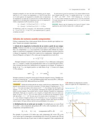 1.8 Componentes de vectores 17
Cálculos de vectores usando componentes
Utilizar componentes hace relativamente fáciles diversos cálculos que implican vec-
tores. Veamos tres ejemplos importantes.
1. Cálculo de la magnitud y la dirección de un vector a partir de sus compo-
nentes. Podemos describir un vector plenamente dando su magnitud y dirección, o
bien, sus componentes x y y. Las ecuaciones (1.6) indican cómo obtener las compo-
nentes si conocemos la magnitud y la dirección. También podemos invertir el proceso
y obtener la magnitud y la dirección a partir de las componentes. Aplicando el teo-
rema de Pitágoras a la ﬁgura 1.17b, vemos que la magnitud de un vector es
(1.7)
(Siempre tomamos la raíz positiva.) La ecuación (1.7) es válida para cualesquiera
ejes x y y, siempre y cuando sean perpendiculares entre sí. La expresión para la direc-
ción vectorial proviene de la deﬁnición de la tangente de un ángulo. Si medimos u
desde el eje 1x, y un ángulo positivo se mide hacia el eje 1y (como en la ﬁgura
1.17b), entonces
(1.8)
Siempre usaremos la notación arctan para la función tangente inversa. También sue-
le usarse la notación tan21
, y una calculadora podría tener una tecla INV o 2ND para
usarse con la tecla TAN. Microsoft Excel usa ATAN.
CUIDADO Cálculo de la dirección de un vector a partir de sus componentes Hay un
pequeño inconveniente en el uso de las ecuaciones (1.8) para obtener u. Suponga que Ax 5 2 m
y Ay 5 22 m como en la ﬁgura 1.20; entonces tan u 5 21. Sin embargo, hay dos ángulos con
tangente 21, 135 y 3158 (o 2458). En general, cualesquiera dos ángulos que diﬁeran en 1808
tienen la misma tangente. Para decidir cuál es correcto, debemos examinar las componentes
individuales. Dado que Ax es positiva y Ay es negativa, el ángulo debe estar en el cuarto cua-
drante; así que u 5 3158 (o 2458) es el valor correcto. La mayoría de las calculadoras de bol-
sillo dan arctan (21) 5 2458. En este caso es lo correcto, pero si tuviéramos Ax 5 22 m y
Ay 5 2 m, entonces el ángulo correcto es 1358. Asimismo, si Ax y Ay son negativas, la tangente
es positiva, por lo que el ángulo estará en el tercer cuadrante. Siempre debe hacerse un dibujo,
como la ﬁgura 1.20, para veriﬁcar cuál de las dos posibilidades es la correcta. ❚
2. Multiplicación de un vector por un escalar. Si multiplicamos un vector por
un escalar c, cada componente del producto es sólo el producto de c por la
componente correspondiente de
(componentes de (1.9)
Por ejemplo, la ecuación (1.9) indica que cada componente del vector es dos
veces mayor que la componente correspondiente del vector de manera que está
en la misma dirección que pero tiene el doble de magnitud. Cada componente del
A
S
2A
S
A
S
,
2A
S
D
S
5 cA
S
)
Dx 5 cAx Dy 5 cAy
A
S
:
D
S
5 cA
S
A
S
tanu 5
Ay
Ax
y u 5 arctan
Ay
Ax
A 5 Ax
2
1 Ay
2
A
S
triángulo rectángulo; los otros dos lados del triángulo son las magni-
tudes de Ex y Ey, es decir, las componentes x y y de El seno de b
es el cateto opuesto (la magnitud Ex) dividido entre la hipotenusa
(la magnitud E); en tanto que el coseno de b es el cateto adyacente (la
magnitud de Ey) dividido entre la hipotenusa (otra vez, la magnitud E).
Ambas componentes de son positivas, así que
Si hubiéramos usado las ecuaciones (1.6) directamente escribiendo
Ex 5 E cos 37.08 y Ey 5 E sen 37.08, ¡las respuestas para Ex y para Ey
se habrían invertido!
Ey 5 Ecosb 5 14.50 m2 1cos37.0°2 5 13.59 m
Ex 5 Esenb 5 14.50 m2 1sen37.0°2 5 12.71 m
E
S
E
S
.
Si usted insiste en usar las ecuaciones (1.6), primero deberá encon-
trar el ángulo entre y el eje 1x, medido hacia el eje 1y; es decir,
u 5 90.08 2 b 5 90.08 2 37.08 5 53.08. Entonces, Ex 5 E cos u y
Ey 5 E sen u. Ahora sustituya los valores de E y u en las ecuaciones
(1.6) para demostrar que los resultados para Ex y Ey son los mismos
que ya obtuvimos.
EVALUAR: Observe que las respuestas en el inciso b) tienen 3 cifras
signiﬁcativas, pero las del a) tienen sólo 2. ¿Sabe por qué?
E
S
1.20 Elaborar un diagrama de vectores
indica los signos de sus componentes x y y.
 