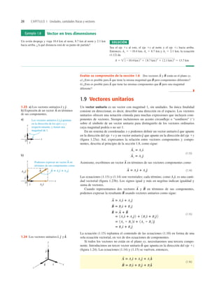 20 CAPÍTULO 1 Unidades, cantidades físicas y vectores
1.9 Vectores unitarios
Un vector unitario es un vector con magnitud 1, sin unidades. Su única ﬁnalidad
consiste en direccionar, es decir, describir una dirección en el espacio. Los vectores
unitarios ofrecen una notación cómoda para muchas expresiones que incluyen com-
ponentes de vectores. Siempre incluiremos un acento circunﬂejo o “sombrero” (`
)
sobre el símbolo de un vector unitario para distinguirlo de los vectores ordinarios
cuya magnitud podría o no ser 1.
En un sistema de coordenadas x-y podemos deﬁnir un vector unitario que apunte
en la dirección del eje 1x y un vector unitario que apunte en la dirección del eje 1y
(ﬁgura 1.23a). Así, expresamos la relación entre vectores componentes y compo-
nentes, descrita al principio de la sección 1.8, como sigue:
(1.13)
Asimismo, escribimos un vector en términos de sus vectores componentes como
(1.14)
Las ecuaciones (1.13) y (1.14) son vectoriales; cada término, como es una canti-
dad vectorial (ﬁgura 1.23b). Los signos igual y más en negritas indican igualdad y
suma de vectores.
Cuando representamos dos vectores y en términos de sus componentes,
podemos expresar la resultante usando vectores unitarios como sigue:
(1.15)
La ecuación (1.15) replantea el contenido de las ecuaciones (1.10) en forma de una
sola ecuación vectorial, en vez de dos ecuaciones de componentes.
Si todos los vectores no están en el plano xy, necesitaremos una tercera compo-
nente. Introducimos un tercer vector unitario que apunta en la dirección del eje 1z
(ﬁgura 1.24). Las ecuaciones (1.14) y (1.15) se vuelven, entonces,
(1.16)
B
S
5 Bxd
^ 1 Bye
^ 1 Bzk
^
A
S
5 Axd
^ 1 Aye
^ 1 Az k
^
k
^
5 Rx d
^ 1 Rye
^
5 1Ax 1 Bx 2d
^ 1 1Ay 1 By 2e
^
5 1Ax d
^ 1 Aye
^ 2 1 1Bx d
^ 1 Bye
^ 2
R
S
5 A
S
1 B
S
B
S
5 Bxd
^ 1 Bye
^
A
S
5 Axd
^ 1 Aye
^
R
S
B
S
A
S
Axd
^,
A
S
5 Axd
^ 1 Aye
^
A
S
A
S
y 5 Aye
^
A
S
x 5 Ax d
^
e
^
d
^
Ejemplo 1.8 Vector en tres dimensiones
Un avión despega y viaja 10.4 km al oeste, 8.7 km al norte y 2.1 km
hacia arriba. ¿A qué distancia está de su punto de partida?
SOLUCIÓN
Sea el eje 1x al este, el eje 1y al norte y el eje 1z hacia arriba.
Entonces, Ax 5 210.4 km, Ay 5 8.7 km y Az 5 2.1 km; la ecuación
(1.12) da
A 5  1210.4 km22
1 18.7 km22
1 12.1 km22
5 13.7 km
Evalúe su comprensión de la sección 1.8 Dos vectores y están en el plano xy.
a) ¿Esto es posible para que tiene la misma magnitud que pero componentes diferentes?
b) ¿Esto es posible para que tiene las mismas componentes que pero una magnitud
diferente?
❚
B
S
A
S
B
S
A
S
B
S
A
S
y
x
O
Axi
Ay j
j
i
A
S
^
^
^
^
y
x
O
j
i
^
^
A 5 Axi 1 Ay j
S
S
Podemos expresar un vector A en
términos de sus componentes como
b)
^ ^
a) Los vectores unitarios i y j apuntan
en la dirección de los ejes x y y
respectivamente, y tienen una
magnitud de 1.
^ ^
1.23 a) Los vectores unitarios y
b) Expresión de un vector en términos
de sus componentes.
A
S
e
^.
d
^
y
x
z
O
i
^
j
^
k
^
1.24 Los vectores unitarios y k
^.
e
^
d
^,
 