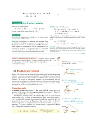 1.10 Producto de vectores 21
(1.17)
5 Rxd
^ 1 Rye
^ 1 Rzk
^
R
S
5 1Ax 1 Bx 2d
^ 1 1Ay 1 By 2e
^ 1 1Az 1 Bz 2k
^
Ejemplo 1.9 Uso de vectores unitarios
Dados los dos desplazamientos
obtenga la magnitud del desplazamiento
SOLUCIÓN
IDENTIFICAR: Multiplicamos el vector por 2 (un escalar) y luego
restamos el vector del resultado.
PLANTEAR: La ecuación (1.9) indica que para multiplicar por
2, simplemente multiplicamos cada una de sus componentes por 2.
Después, la ecuación (1.17) nos dice que para restar de simple-
mente restamos las componentes de de las componentes de
(Recuerde de la sección 1.7 que restar un vector es lo mismo que
sumar el negativo de ese vector.) En cada una de estas operaciones
matemáticas, los vectores unitarios y permanecen iguales.
k
^
e
^
d
^,
2D
S
.
E
S
2D
S
,
E
S
D
S
E
S
D
S
2D
S
2 E
S
.
D
S
5 16d
^ 1 3e
^ 2 k
^ 2 m y E
S
5 14d
^ 2 5e
^ 1 8k
^ 2 m
EJECUTAR: Si tenemos
Las unidades de los vectores y son metros, así que las com-
ponentes de estos vectores también están en metros. De la ecuación
(1.12),
EVALUAR: Trabajar con vectores unitarios hace que la suma y la resta
de vectores no sean más complicadas que la suma y resta de números
ordinarios. Aun así, no olvide veriﬁcar que no haya cometido errores
de aritmética básica.
5  18 m22
1 111 m22
1 1210 m22
5 17 m
F 5 Fx
2
1 Fy
2
1 Fz
2
F
S
E
S
D
S
,
5 18d
^ 1 11e
^ 2 10k
^ 2 m
5 3 112 2 42d
^ 1 16 1 52e
^ 1 122 2 82k
^ 4 m
F
S
5 216d
^ 1 3e
^ 2 k
^ 2 m 2 14d
^ 2 5e
^ 1 8k
^ 2 m
F
S
5 2D
S
2 E
S
,
Evalúe su comprensión de la sección 1.9 Coloque en orden los siguientes
vectores, según su magnitud, donde el vector más grande sea el primero. i)
ii) iii)
iv)
❚
13d
^ 1 5e
^ 1 2k
^2 m.
D
S
5
C
S
5 13d
^ 2 5e
^ 2 2k
^2 m;
B
S
5 123d
^ 1 5e
^ 2 2k
^2 m;
5e
^ 2 2k
^ 2 m;
A
S
5 13d
^ 1
1.10 Producto de vectores
Hemos visto cómo la suma de vectores es consecuencia natural de combinar desplaza-
mientos, y sumaremos muchas otras cantidades vectoriales posteriormente. También
podemos expresar muchas relaciones físicas de forma concisa usando producto de
vectores. Los vectores no son números ordinarios, así que no podemos aplicarles
directamente la multiplicación ordinaria. Deﬁniremos dos tipos diferentes de produc-
tos de vectores. El primero, llamado producto escalar, produce un resultado escalar.
El segundo, el producto vectorial, produce otro vector.
Producto escalar
El producto escalar de dos vectores y se denota con Por esta notación, el
producto escalar también se denomina producto punto. Aun cuando y sean vec-
tores, la cantidad es un escalar.
Para deﬁnir el producto escalar dibujamos y con su cola en el mismo
punto (ﬁgura 1.25a). El ángulo f (la letra griega ﬁ) puede tomar valores entre 0 y
1808. La ﬁgura 1.25b muestra la proyección del vector sobre la dirección de esta
proyección es la componente de paralela a y es igual a B cos f. (Podemos
obtener componentes en cualquier dirección conveniente, no sólo en los ejes x y y.)
Deﬁnimos como la magnitud de multiplicada por la componente de para-
lela a Expresado como por la ecuación,
(1.18)
(deﬁnición del producto
escalar (punto))
A
S
#B
S
5 ABcosf 5 0 A
S
0 0 B
S
0 cosf
A
S
.
B
S
A
S
A
S
#B
S
A
S
B
S
A
S
;
B
S
B
S
,
A
S
A
S
#B
S
A
S
#B
S
B
S
A
S
A
S
#B
S
.
B
S
A
S
1.25 Cálculo del producto escalar de dos
vectores, A
S
#B
S
5 ABcosf.
 
