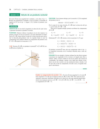 26 CAPÍTULO 1 Unidades, cantidades físicas y vectores
Ejemplo 1.12 Cálculo de un producto vectorial
El vector tiene una magnitud de 6 unidades y está sobre el eje 1x.
tiene una magnitud de 4 unidades y está en el plano xy formando un
ángulo de 308 con el eje 1x (ﬁgura 1.32). Calcule el producto cruz
SOLUCIÓN
IDENTIFICAR: Se nos dan la magnitud y la dirección de cada vector,
y queremos encontrar su producto vectorial.
PLANTEAR: Podemos obtener el producto cruz de dos maneras. La
primera consiste en usar la ecuación (1.22) para determinar la magni-
tud de y luego utilizar la regla de la mano derecha para encon-
trar la dirección del producto cruz. La segunda forma es usar las
componentes de y para obtener las componentes del producto cruz
usando las ecuaciones (1.27).
C
S
5 A
S
3 B
S
B
S
A
S
A
S
3 B
S
A
S
3 B
S
.
B
S
A
S
EJECUTAR: Con el primer enfoque, por la ecuación (1.22) la magnitud
del producto cruz es
Por la regla de la mano derecha, tiene la dirección del eje
1z; por lo tanto,
Para usar el segundo enfoque, primero escribimos las componentes
de y
Ay 5 0 Az 5 0
Deﬁniendo tenemos, de las ecuaciones (1.27), que
El producto vectorial tiene sólo una componente sobre el eje 1z.
La magnitud concuerda con el resultado obtenido antes, como de-
bería ser.
EVALUAR: En este ejemplo, el primer enfoque fue más directo porque
conocíamos las magnitudes de los vectores y el ángulo entre ellos y,
además, ambos vectores estaban en uno de los planos del sistema de
coordenadas. Sin embargo, muchas veces habrá que obtener el pro-
ducto cruz de dos vectores con una orientación menos cómoda, o de
los que sólo se dan las componentes. En tales casos, el segundo enfo-
que es más directo.
C
S
Cz 5 162 122 2 102 A23B 5 12
Cy 5 102 A23B 2 162 102 5 0
Cx 5 102 102 2 102 122 5 0
C
S
5 A
S
3 B
S
,
Bx 5 4cos30° 5 23 By 5 4sen30° 5 2 Bz 5 0
Ax 5 6
B
S
:
A
S
A
S
3 B
S
5 12k
^.
A
S
3 B
S
ABsenf 5 16 2 142 1sen30°2 5 12
y
x
z
O f 5 308
A
S
B
S
C
S
1.32 Vectores y y su producto vectorial El vec-
tor está en el plano xy.
B
S
C
S
5 A
S
3 B
S
.
B
S
A
S
Evalúe su comprensión de sección 1.10 El vector tiene magnitud 2 y el vector
tiene magnitud 3. Se sabe que el ángulo f entre y es 0, 90 o 1808. Para cada una de las
siguientes situaciones, determine cuál debe ser el valor de f. (En cada situación puede haber
más de una respuesta correcta.) a) b) c) d)
e)
❚
1magnitud de A
S
3 B
S
2 5 6.
A
S
#B
S
5 26;
A
S
#B
S
5 6;
A
S
3 B
S
5 0;
A
S
#B
S
5 0;
B
S
A
S
B
S
A
S
 