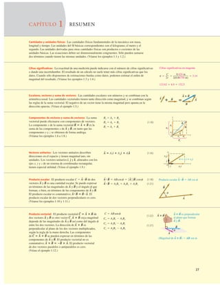 27
CAPÍTULO 1 RESUMEN
Cantidades y unidades físicas: Las cantidades físicas fundamentales de la mecánica son masa,
longitud y tiempo. Las unidades del SI básicas correspondientes son el kilogramo, el metro y el
segundo. Las unidades derivadas para otras cantidades físicas son productos o cocientes de las
unidades básicas. Las ecuaciones deben ser dimensionalmente congruentes. Sólo pueden sumarse
dos términos cuando tienen las mismas unidades. (Véanse los ejemplos 1.1 y 1.2.)
Cifras signiﬁcativas: La exactitud de una medición puede indicarse con el número de cifras signiﬁcativas
o dando una incertidumbre. El resultado de un cálculo no suele tener más cifras signiﬁcativas que los
datos. Cuando sólo disponemos de estimaciones burdas como datos, podemos estimar el orden de
magnitud del resultado. (Véanse los ejemplos 1.3 y 1.4.)
Cifras significativas en magenta
p 5 5 5 3.14
C
2r
0.424 m
2(0.06750 m)
123.62 1 8.9 5 132.5
Escalares, vectores y suma de vectores: Las cantidades escalares son números y se combinan con la
aritmética usual. Las cantidades vectoriales tienen tanto dirección como magnitud, y se combinan según
las reglas de la suma vectorial. El negativo de un vector tiene la misma magnitud pero apunta en la
dirección opuesta. (Véase el ejemplo 1.5.)
A 1 B
S S
5
1 A
S
A
S
B
S
B
S
Componentes de vectores y suma de vectores: La suma
vectorial puede efectuarse con componentes de vectores.
La componente x de la suma vectorial es la
suma de las componentes x de y en tanto que las
componentes y y z se obtienen de forma análoga.
(Véanse los ejemplos 1.6 a 1.8.)
B
S
,
A
S
R
S
5 A
S
1 B
S
Rx 5 Ax 1 Bx
Ry 5 Ay 1 By (1.10)
Rz 5 Az 1 Bz
O
x
y
By
Bx
Ax
Rx
Ry
Ay A
S
B
S
R
S
Vectores unitarios: Los vectores unitarios describen
direcciones en el espacio y tienen magnitud uno, sin
unidades. Los vectores unitarios y alineados con los
ejes x, y y z de un sistema de coordenadas rectangular,
tienen especial utilidad. (Véase el ejemplo 1.9.)
k
^,
e
^
d
^,
(1.16)
A
S
5 Axd
^ 1 Aye
^ 1 Azk
^ y
x
O
Axi
Ay j
j
i ^
^
^
^
A 5 Axi 1 Ay j
S
^ ^
Producto escalar: El producto escalar de dos
vectores y es una cantidad escalar. Se puede expresar
en términos de las magnitudes de y y el ángulo f que
forman, o bien, en términos de las componentes de y
El producto escalar es conmutativo; El
producto escalar de dos vectores perpendiculares es cero.
(Véanse los ejemplos 1.10 y 1.11.)
A
S
#B
S
5 B
S
#A
S
.
B
S
.
A
S
B
S
A
S
B
S
A
S
C 5 A
S
#B
S
(1.18)
(1.21)
A
S
#B
S
5 AxBx 1 AyBy 1 AzBz
A
S
#B
S
5 ABcosf 5 0 A
S
0 0 B
S
0 cosf Producto escalar A # B 5 AB cos f.
f
B
S
S S
A
S
Producto vectorial: El producto vectorial de
dos vectores y es otro vector cuya magnitud
depende de las magnitudes de y así como del ángulo f
entre los dos vectores. La dirección de es
perpendicular al plano de los dos vectores multiplicados,
según la regla de la mano derecha. Las componentes
de se pueden expresar en términos de las
componentes de y El producto vectorial no es
conmutativo; El producto vectorial
de dos vectores paralelos o antiparalelos es cero.
(Véase el ejemplo 1.12.)
A
S
3 B
S
5 2B
S
3 A
S
.
B
S
.
A
S
C
S
5 A
S
3 B
S
A
S
3 B
S
B
S
A
S
A
S
3 B
S
C
S
.
B
S
A
S
C
S
5 A
S
3 B
S
(1.22)
(1.27)
Cz 5 AxBy 2 AyBx
Cy 5 AzBx 2 AxBz
Cx 5 AyBz 2 AzBy
C 5 ABsenf A ⴛ B es perpendicular
al plano que forman
A y B.
A ⴛ B
S S
S S
S S
(Magnitud de A ⴛ B) 5 AB sen f.
S S
A
S
B
S
f
 