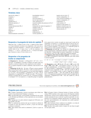 28 CAPÍTULO 1 Unidades, cantidades físicas y vectores
Términos clave
intervalo de validez, 2
incógnita, 3
modelo, 3
partícula, 3
cantidad física, 4
deﬁnición operativa, 4
unidad, 4
Sistema Internacional (SI), 4
segundo, 5
metro, 5
kilogramo, 5
preﬁjo, 5
dimensionalmente consistente, 7
incertidumbre (error), 8
exactitud, 8
error fraccionario, 8
error de aproximación, 8
cifras signiﬁcativas, 9
notación cientíﬁca (de potencias de 10), 9
precisión, 10
estimaciones de orden de magnitud, 11
cantidad escalar, 11
cantidad vectorial, 11
magnitud, 11
desplazamiento, 11
vectores paralelos, 12
negativo de un vector, 12
vectores antiparalelos, 12
suma vectorial (resultante), 13
vectores componentes, 15
componentes, 15
vector unitario, 20
producto escalar (punto), 21
producto vectorial (cruz), 24
regla de la mano derecha, 24
sistema derecho, 25
Respuesta a la pregunta de inicio de capítulo ?
Haga que el eje 1x apunte al este y el eje 1y apunte al norte. Enton-
ces, lo que intentamos encontrar es la componente y del vector de ve-
locidad, el cual tiene magnitud v 5 20 kmh y está a un ángulo u 5 538
medido desde el eje 1x hacia el eje 1y. De las ecuaciones (1.6)
tenemos vy 5 v sen u 5 (20 kmh) sen 538 5 16 kmh. De manera
que el huracán se mueve 16 km al norte en 1 h.
Respuestas a las preguntas de
Evalúe su comprensión
1.5 Respuesta: ii) Densidad 5 (1.80 kg)(6.0 3 1024
m3
) 5 3.0 3
103
kgm3
. Al multiplicar o al dividir, el número con menos cifras sig-
niﬁcativas controla el número de cifras signiﬁcativas del resultado.
1.6 La respuesta depende de cuántos estudiantes están inscritos en el
campus.
1.7 Respuestas: ii), iii) y iv) El vector tiene la misma magnitud
que el vector por lo que es la suma de un vec-
tor de magnitud 3 m y uno de magnitud 4 m. Esta suma tiene magnitud
de 7 m si y son paralelos, y magnitud de 1 m si y son
antiparalelos. La magnitud de es de 5 m si y son perpen-
diculares, de manera que los vectores y forman un triángu-
lo rectángulo 3-4-5. La respuesta i), es imposible porque la magnitud
S
S
2 T
S
T
S
S
S
,
2T
S
S
S
S
S
2 T
S
2T
S
S
S
2T
S
S
S
S
S
2 T
S
5 S
S
1 12T
S
2
T
S
,
2T
S
de la suma de dos vectores no puede ser mayor que la suma de las
magnitudes; la respuesta v), es imposible porque la suma de dos vec-
tores puede ser cero sólo cuando los dos vectores son antiparalelos y
tiene la misma magnitud; y la respuesta vi), es imposible porque la
magnitud de un vector no puede ser negativa.
1.8 Respuestas: a) sí, b) no Los vectores y pueden tener la
misma magnitud pero componentes diferentes si apuntan en direccio-
nes diferentes. Cuando tienen las mismas componentes, sin embargo,
son el mismo vector y deben tener la misma magnitud.
1.9 Respuesta: todos tienen la misma magnitud Los cuatro vecto-
res y apuntan en direcciones diferentes, pero todos tienen
la misma magnitud:
1.10 Respuestas: a) f 5 908, b) f 5 08 o f 5 1808, c) f 5 08,
d) f 5 1808, e) f 5 908 a) El producto escalar es cero sólo si
y son perpendiculares. b) El producto vectorial es cero sólo si
y son paralelos o antiparalelos. c) El producto escalar es igual
al producto de las magnitudes sólo cuando y son
paralelos. d) El producto escalar es igual al negativo del producto
de las magnitudes sólo cuando y son antipara-
lelos. e) La magnitud del producto vectorial es igual al producto de las
magnitudes sólo cuando y son
perpendiculares.
B
S
A
S
3 1magnitud de A
S
3 B
S
2 5 AB4
B
S
A
S
1A
S
#B
S
5 2AB2
B
S
A
S
1A
S
#B
S
5 AB2
B
S
A
S
B
S
A
S
5 9 m2
1 25 m2
1 4 m2
5 38 m2
5 6.2 m
A 5 B 5 C 5 D 5  163 m22
1 165 m22
1 162 m22
D
S
C
S
B
S
,
A
S
,
1A
S
5 B
S
2
B
S
A
S
PROBLEMAS Para la tarea asignada por el profesor, visite www.masteringphysics.com
Preguntas para análisis
P1.1. ¿Cuántos experimentos correctos necesitamos para refutar una
teoría? ¿Y para demostrarla? Explique su respuesta.
P1.2. Una guía indica que, en una montaña, la pendiente de una vereda
es de 120 metros por kilómetro. ¿Cómo expresaría esto con un número
sin unidades?
P1.3. Suponga que se le pide calcular la tangente de 5.00 metros. ¿Es
esto posible? ¿Por qué?
P1.4. Un contratista de carreteras dice que al construir la cubierta de
un puente él vació 250 yardas de concreto. ¿A qué cree usted que
se refería el contratista?
P1.5. ¿Qué estatura tiene usted en centímetros? ¿Cuál es su peso en
newtons?
P1.6. En Estados Unidos el National Institute of Science and Tech-
nology (NIST) mantiene varias copias exactas del kilogramo estándar
internacional. A pesar de una cuidadosa limpieza, estos estándares na-
cionales aumentan de masa a razón de 1 mgaño en promedio, en com-
paración con el kilogramo estándar internacional. (Se comparan cada
diez años aproximadamente.) ¿Es importante este cambio aparente?
Explique su respuesta.
P1.7. ¿Qué fenómenos físicos (además de un péndulo o un reloj de
cesio) servirían para deﬁnir un estándar de tiempo?
P1.8. Describa cómo podría medir el espesor de una hoja de papel
con una regla común.
 