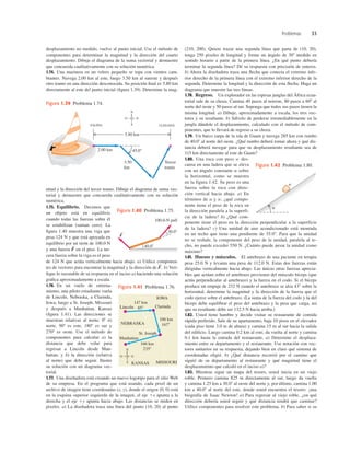 Problemas 33
desplazamiento no medido, vuelve al punto inicial. Use el método de
componentes para determinar la magnitud y la dirección del cuarto
desplazamiento. Dibuje el diagrama de la suma vectorial y demuestre
que concuerda cualitativamente con su solución numérica.
1.74. Una marinera en un velero pequeño se topa con vientos cam-
biantes. Navega 2.00 km al este, luego 3.50 km al sureste y después
otro tramo en una dirección desconocida. Su posición ﬁnal es 5.80 km
directamente al este del punto inicial (ﬁgura 1.39). Determine la mag-
(210, 200). Quiere trazar una segunda línea que parta de (10, 20),
tenga 250 pixeles de longitud y forme un ángulo de 308 medido en
sentido horario a partir de la primera línea. ¿En qué punto debería
terminar la segunda línea? Dé su respuesta con precisión de enteros.
b) Ahora la diseñadora traza una ﬂecha que conecta el extremo infe-
rior derecho de la primera línea con el extremo inferior derecho de la
segunda. Determine la longitud y la dirección de esta ﬂecha. Haga un
diagrama que muestre las tres líneas.
1.78. Regreso. Un explorador en las espesas junglas del África ecua-
torial sale de su choza. Camina 40 pasos al noreste, 80 pasos a 608 al
norte del oeste y 50 pasos al sur. Suponga que todos sus pasos tienen la
misma longitud. a) Dibuje, aproximadamente a escala, los tres vec-
tores y su resultante. b) Sálvelo de perderse irremediablemente en la
jungla dándole el desplazamiento, calculado con el método de com-
ponentes, que lo llevará de regreso a su choza.
1.79. Un barco zarpa de la isla de Guam y navega 285 km con rumbo
de 40.08 al norte del oeste. ¿Qué rumbo deberá tomar ahora y qué dis-
tancia deberá navegar para que su desplazamiento resultante sea de
115 km directamente al este de Guam?
1.80. Una roca con peso w des-
cansa en una ladera que se eleva
con un ángulo constante a sobre
la horizontal, como se muestra
en la figura 1.42. Su peso es una
fuerza sobre la roca con direc-
ción vertical hacia abajo. a) En
términos de a y w, ¿qué compo-
nente tiene el peso de la roca en
la dirección paralela a la superfi-
cie de la ladera? b) ¿Qué com-
ponente tiene el peso en la dirección perpendicular a la superficie
de la ladera? c) Una unidad de aire acondicionado está montada
en un techo que tiene una pendiente de 35.08. Para que la unidad
no se resbale, la componente del peso de la unidad, paralela al te-
cho, no puede exceder 550 N. ¿Cuánto puede pesar la unidad como
máximo?
1.81. Huesos y músculos. El antebrazo de una paciente en terapia
pesa 25.0 N y levanta una pesa de 112.0 N. Estas dos fuerzas están
dirigidas verticalmente hacia abajo. Las únicas otras fuerzas aprecia-
bles que actúan sobre el antebrazo provienen del músculo bíceps (que
actúa perpendicular al antebrazo) y la fuerza en el codo. Si el bíceps
produce un empuje de 232 N cuando el antebrazo se alza 438 sobre la
horizontal, determine la magnitud y la dirección de la fuerza que el
codo ejerce sobre el antebrazo. (La suma de la fuerza del codo y la del
bíceps debe equilibrar el peso del antebrazo y la pesa que carga, así
que su resultante debe ser 132.5 N hacia arriba.)
1.82. Usted tiene hambre y decide visitar su restaurante de comida
rápida preferido. Sale de su apartamento, baja 10 pisos en el elevador
(cada piso tiene 3.0 m de altura) y camina 15 m al sur hacia la salida
del ediﬁcio. Luego camina 0.2 km al este, da vuelta al norte y camina
0.1 km hasta la entrada del restaurante. a) Determine el desplaza-
miento entre su departamento y el restaurante. Use notación con vec-
tores unitarios en su respuesta, dejando bien en claro qué sistema de
coordenadas eligió. b) ¿Qué distancia recorrió por el camino que
siguió de su departamento al restaurante y qué magnitud tiene el
desplazamiento que calculó en el inciso a)?
1.83. Mientras sigue un mapa del tesoro, usted inicia en un viejo
roble. Primero camina 825 m directamente al sur, luego da vuelta
y camina 1.25 km a 30.08 al oeste del norte y, por último, camina 1.00
km a 40.08 al norte del este, donde usted encuentra el tesoro: ¡una
biografía de Isaac Newton! a) Para regresar al viejo roble, ¿en qué
dirección debería usted seguir y qué distancia tendrá que caminar?
Utilice componentes para resolver este problema. b) Para saber si su
45.08
N
E
O
S
2.00 km
3.50
km
Tercer
tramo
SALIDA
5.80 km
LLEGADA
Figura 1.39 Problema 1.74.
nitud y la dirección del tercer tramo. Dibuje el diagrama de suma vec-
torial y demuestre que concuerda cualitativamente con su solución
numérica.
1.75. Equilibrio. Decimos que
un objeto está en equilibrio
cuando todas las fuerzas sobre él
se estabilizan (suman cero). La
ﬁgura 1.40 muestra una viga que
pesa 124 N y que está apoyada en
equilibrio por un tirón de 100.0 N
y una fuerza en el piso. La ter-
cera fuerza sobre la viga es el peso
de 124 N que actúa verticalmente hacia abajo. a) Utilice componen-
tes de vectores para encontrar la magnitud y la dirección de b) Veri-
ﬁque lo razonable de su respuesta en el inciso a) haciendo una solución
gráﬁca aproximadamente a escala.
1.76. En un vuelo de entrena-
miento, una piloto estudiante vuela
de Lincoln, Nebraska, a Clarinda,
Iowa; luego a St. Joseph, Missouri
y después a Manhattan, Kansas
(ﬁgura 1.41). Las direcciones se
muestran relativas al norte: 08 es
norte, 908 es este, 1808 es sur y
2708 es oeste. Use el método de
componentes para calcular a) la
distancia que debe volar para
regresar a Lincoln desde Man-
hattan; y b) la dirección (relativa
al norte) que debe seguir. Ilustre
su solución con un diagrama vec-
torial.
1.77. Una diseñadora está creando un nuevo logotipo para el sitio Web
de su empresa. En el programa que está usando, cada pixel de un
archivo de imagen tiene coordenadas (x, y), donde el origen (0, 0) está
en la esquina superior izquierda de la imagen, el eje 1x apunta a la
derecha y el eje 1y apunta hacia abajo. Las distancias se miden en
pixeles. a) La diseñadora traza una línea del punto (10, 20) al punto
F
S
.
F
S
100.0-N pull
30.08
40.08
F
S
Figura 1.40 Problema 1.75.
Lincoln Clarinda
St. Joseph
Manhattan
166 km
2358
106 km
1678
NEBRASKA
IOWA
KANSAS MISSOURI
147 km
858
N
E
O
S
Figura 1.41 Problema 1.76.
w
a
Figura 1.42 Problema 1.80.
 