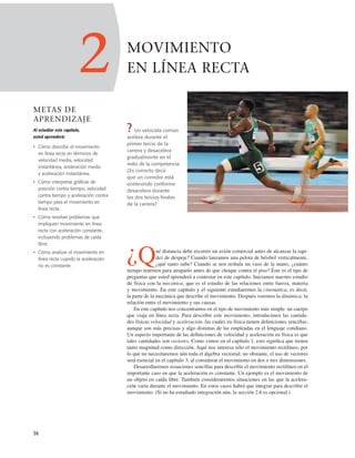 MOVIMIENTO
EN LÍNEA RECTA
? Un velocista común
acelera durante el
primer tercio de la
carrera y desacelera
gradualmente en el
resto de la competencia.
¿Es correcto decir
que un corredor está
acelerando conforme
desacelera durante
los dos tercios ﬁnales
de la carrera?
¿Qué distancia debe recorrer un avión comercial antes de alcanzar la rapi-
dez de despeje? Cuando lanzamos una pelota de béisbol verticalmente,
¿qué tanto sube? Cuando se nos resbala un vaso de la mano, ¿cuánto
tiempo tenemos para atraparlo antes de que choque contra el piso? Éste es el tipo de
preguntas que usted aprenderá a contestar en este capítulo. Iniciamos nuestro estudio
de física con la mecánica, que es el estudio de las relaciones entre fuerza, materia
y movimiento. En este capítulo y el siguiente estudiaremos la cinemática, es decir,
la parte de la mecánica que describe el movimiento. Después veremos la dinámica: la
relación entre el movimiento y sus causas.
En este capítulo nos concentramos en el tipo de movimiento más simple: un cuerpo
que viaja en línea recta. Para describir este movimiento, introducimos las cantida-
des físicas velocidad y aceleración, las cuales en física tienen deﬁniciones sencillas;
aunque son más precisas y algo distintas de las empleadas en el lenguaje cotidiano.
Un aspecto importante de las deﬁniciones de velocidad y aceleración en física es que
tales cantidades son vectores. Como vimos en el capítulo 1, esto signiﬁca que tienen
tanto magnitud como dirección. Aquí nos interesa sólo el movimiento rectilíneo, por
lo que no necesitaremos aún toda el álgebra vectorial; no obstante, el uso de vectores
será esencial en el capítulo 3, al considerar el movimiento en dos o tres dimensiones.
Desarrollaremos ecuaciones sencillas para describir el movimiento rectilíneo en el
importante caso en que la aceleración es constante. Un ejemplo es el movimiento de
un objeto en caída libre. También consideraremos situaciones en las que la acelera-
ción varía durante el movimiento. En estos casos habrá que integrar para describir el
movimiento. (Si no ha estudiado integración aún, la sección 2.6 es opcional.)
36
2
METAS DE
APRENDIZAJE
Al estudiar este capítulo,
usted aprenderá:
• Cómo describir el movimiento
en línea recta en términos de
velocidad media, velocidad
instantánea, aceleración media
y aceleración instantánea.
• Cómo interpretar gráficas de
posición contra tiempo, velocidad
contra tiempo y aceleración contra
tiempo para el movimiento en
línea recta.
• Cómo resolver problemas que
impliquen movimiento en línea
recta con aceleración constante,
incluyendo problemas de caída
libre.
• Cómo analizar el movimiento en
línea recta cuando la aceleración
no es constante.
 