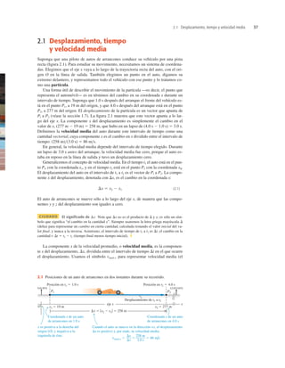 2.1 Desplazamiento, tiempo y velocidad media 37
2.1 Desplazamiento, tiempo
y velocidad media
Suponga que una piloto de autos de arrancones conduce su vehículo por una pista
recta (ﬁgura 2.1). Para estudiar su movimiento, necesitamos un sistema de coordena-
das. Elegimos que el eje x vaya a lo largo de la trayectoria recta del auto, con el ori-
gen O en la línea de salida. También elegimos un punto en el auto, digamos su
extremo delantero, y representamos todo el vehículo con ese punto y lo tratamos co-
mo una partícula.
Una forma útil de describir el movimiento de la partícula —es decir, el punto que
representa el automóvil— es en términos del cambio en su coordenada x durante un
intervalo de tiempo. Suponga que 1.0 s después del arranque el frente del vehículo es-
tá en el punto P1, a 19 m del origen, y que 4.0 s después del arranque está en el punto
P2, a 277 m del origen. El desplazamiento de la partícula es un vector que apunta de
Pl a P2 (véase la sección 1.7). La ﬁgura 2.1 muestra que este vector apunta a lo lar-
go del eje x. La componente x del desplazamiento es simplemente el cambio en el
valor de x, (277 m 2 19 m) 5 258 m, que hubo en un lapso de (4.0 s 2 1.0 s) 5 3.0 s.
Deﬁnimos la velocidad media del auto durante este intervalo de tiempo como una
cantidad vectorial, cuya componente x es el cambio en x dividido entre el intervalo de
tiempo: (258 m)(3.0 s) 5 86 ms.
En general, la velocidad media depende del intervalo de tiempo elegido. Durante
un lapso de 3.0 s antes del arranque, la velocidad media fue cero, porque el auto es-
taba en reposo en la línea de salida y tuvo un desplazamiento cero.
Generalicemos el concepto de velocidad media. En el tiempo t1 el auto está en el pun-
to Pl, con la coordenada x1, y en el tiempo t2 está en el punto P2 con la coordenada x2.
El desplazamiento del auto en el intervalo de t1 a t2 es el vector de Pl a P2. La compo-
nente x del desplazamiento, denotada con Dx, es el cambio en la coordenada x:
(2.1)
El auto de arrancones se mueve sólo a lo largo del eje x, de manera que las compo-
nentes y y z del desplazamiento son iguales a cero.
CIUDADO El significado de Dx Note que Dx no es el producto de D y x; es sólo un sím-
bolo que signiﬁca “el cambio en la cantidad x”. Siempre usaremos la letra griega mayúscula D
(delta) para representar un cambio en cierta cantidad, calculada restando el valor inicial del va-
lor ﬁnal, y nunca a la inversa. Asimismo, el intervalo de tiempo de t1 a t2 es Dt, el cambio en la
cantidad t: Dt 5 t2 2 t1 (tiempo ﬁnal menos tiempo inicial). ❚
La componente x de la velocidad promedio, o velocidad media, es la componen-
te x del desplazamiento, Dx, dividida entre el intervalo de tiempo Dt en el que ocurre
el desplazamiento. Usamos el símbolo vmed-x para representar velocidad media (el
Dx 5 x2 2 x1
2.1 Posiciones de un auto de arrancones en dos instantes durante su recorrido.
 