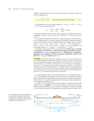 38 CAPÍTULO 2 Movimiento en línea recta
subíndice “med” indica que se trata de un valor promedio y el subíndice x indica que
ésta es la componente x):
(velocidad media, movimiento rectilíneo) (2.2)
En el ejemplo del auto de arrancones teníamos x1 5 19 m, x2 5 277 m, t1 5 1.0 s y
t2 5 4.0 s, así que la ecuación (2.2) da
La velocidad media del auto es positiva. Esto signiﬁca que, durante el intervalo, la
coordenada x aumentó y el auto se movió en la dirección 1x (a la derecha en la ﬁ-
gura 2.1).
Si una partícula se mueve en la dirección x negativa durante un intervalo de tiem-
po, su velocidad media en ese lapso es negativa. Por ejemplo, suponga que la camio-
neta de un juez se mueve hacia la izquierda sobre la pista (ﬁgura 2.2). La camioneta
está en x1 5 277 m en t1 5 16.0 s, y en x2 5 19 m en t2 5 25.0 s. Entonces, Dx 5
(19 m 2 277 m) 5 2258 m y Dt 5 (25.0 s 2 16.0 s) 5 9.0 s. La componente x de
la velocidad media es vmed-x 5 DxDt 5 (2258 m)(9.0 s) 5 229 ms.
Hay algunas reglas sencillas para la velocidad media. Siempre que x sea positi-
va y aumente o sea negativa y se vuelva menos negativa, la partícula se mueve
en la dirección 1x y vmed-x es positiva (ﬁgura 2.1). Siempre que x sea positiva y
disminuya, o sea negativa y se vuelva más negativa, la partícula se mueve en la
dirección 2x y vmed-x es negativa (ﬁgura 2.2).
CUIDADO Elección de la dirección x positiva No sucumba a la tentación de pensar que
una velocidad media positiva implica necesariamente movimiento a la derecha, como en la ﬁgura
2.1, y una velocidad media negativa implica movimiento a la izquierda, como en la ﬁgura 2.2.
Tales conclusiones son correctas sólo si la dirección 1x es hacia la derecha, como elegimos en
las ﬁguras 2.1 y 2.2. Igualmente podríamos haber decidido que la dirección 1x fuera hacia la
izquierda, con el origen en la llegada. Entonces, el auto habría tenido velocidad media negativa;
y la camioneta del juez, positiva. En casi todos los problemas, podremos elegir la dirección del
eje de coordenadas. Una vez tomada la decisión, ¡deberá tomarse en cuenta al interpretar los
signos de vmed-x y otras cantidades que describen el movimiento! ❚
En el movimiento rectilíneo por lo general llamaremos a Dx el desplazamiento y a
vmed-x la velocidad media. Sin embargo, no olvide que éstas son realmente las compo-
nentes x de cantidades vectoriales que, en este caso especial, sólo tienen componentes x.
En el capítulo 3, los vectores de desplazamiento, velocidad y aceleración tendrán dos
o tres componentes distintas de cero.
La ﬁgura 2.3 es una gráﬁca de la posición del auto de arrancones en función del
tiempo, es decir, una gráﬁca x-t. La curva de la ﬁgura no representa la trayectoria
del auto; ésta es una línea recta, como se observa en la ﬁgura 2.1. Más bien, la gráﬁ-
ca es una forma de representar visualmente cómo cambia la posición del auto con el
vmed-x 5
277 m 2 19 m
4.0 s 2 1.0 s
5
258 m
3.0 s
5 86 m/s
vmed-x 5
x2 2 x1
t2 2 t1
5
Dx
Dt
Posición en t1 5 16.0 s
Posición en t2 5 25.0 s
O
Desplazamiento de t1 a t2
x2 5 19 m
Dx 5 1x2 2 x12 5 2258 m
x1 5 277 m
x
LLEGADA
SALIDA
Cuando la camioneta se mueve en la dirección 2x, Dx es
negativo y, por ende, su velocidad media:
Esta posición es ahora x1.
Esta posición es ahora x2.
P2 P1
Dx
Dt
5 229 m/s
5
vmed-x 5
2258 m
9.0 s
2.2 Posiciones de la camioneta de un juez
en dos instantes durante su movimiento.
Los puntos P1 y P2 ahora se reﬁeren a las
posiciones de la camioneta, por lo que son
diferentes de las de la ﬁgura 2.1.
 