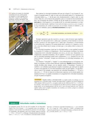 40 CAPÍTULO 2 Movimiento en línea recta
2.5 Incluso al avanzar, la velocidad
instantánea de este ciclista puede
ser negativa: si está viajando en la
dirección x negativa. En cualquier
problema, nosotros decidimos cuál
dirección es positiva y cuál es negativa.
Ejemplo 2.1 Velocidades media e instantánea
Un guepardo acecha 20 m al este del escondite de un observador
(figura 2.6a). En el tiempo t 5 0, el guepardo ataca a un antílope y
empieza a correr en línea recta. Durante los primeros 2.0 s del ataque,
la coordenada x del guepardo varía con el tiempo según la ecuación
x 5 20 m 1 (5.0 ms2
)t2
. a) Obtenga el desplazamiento del guepardo
entre t1 5 1.0 s y t2 5 2.0 s. b) Calcule la velocidad media en dicho
intervalo. c) Calcule la velocidad instantánea en t1 5 1.0 s tomando
Dt 5 0.1 s, luego Dt 5 0.01 s, luego Dt 5 0.001 s. d) Deduzca una
expresión general para la velocidad instantánea en función del tiem-
po, y con ella calcule vx en t 5 1.0 s y t 5 2.0 s.
Para obtener la velocidad instantánea del auto de la ﬁgura 2.1 en el punto P1, mo-
vemos el segundo punto P2 cada vez más cerca del primer punto P1 y calculamos la
velocidad media vmed-x 5 DxDt para estos desplazamientos y lapsos cada vez más
cortos. Tanto Dx y Dt se hacen muy pequeños; pero su cociente no necesariamente lo
hace. En el lenguaje del cálculo, el límite de DxDt cuando Dt se acerca a cero es la
derivada de x con respecto a t y se escribe dxdt. La velocidad instantánea es el lími-
te de la velocidad media conforme el intervalo de tiempo se acerca a cero; es igual a
la tasa instantánea de cambio de posición con el tiempo. Usamos el símbolo vx, sin
“med” en el subíndice, para la velocidad instantánea en el eje x:
(velocidad instantánea, movimiento rectilíneo) (2.3)
Siempre suponemos que Dt es positivo, así que vx tiene el mismo signo algebrai-
co que Dx. Un valor positivo de vx indica que x aumenta y el movimiento es en la di-
rección x positiva; un valor negativo de vx indica que x disminuye y el movimiento
es en la dirección x negativa. Un cuerpo puede tener x positivo y vx negativa, o al re-
vés; x nos dice dónde está el cuerpo, en tanto que vx nos indica cómo se mueve (fi-
gura 2.5).
La velocidad instantánea, igual que la velocidad media, es una cantidad vectorial.
La ecuación (2.3) deﬁne su componente x. En el movimiento rectilíneo, las demás
componentes de la velocidad instantánea son cero y, en este caso, llamaremos a vx
simplemente velocidad instantánea. (En el capítulo 3 veremos el caso general en el
que la velocidad instantánea puede tener componentes x, y y z distintas de cero.) Al
usar el término “velocidad”, siempre nos referiremos a la velocidad instantánea, no a
la media.
Los términos “velocidad” y “rapidez” se usan indistintamente en el lenguaje coti-
diano; no obstante, en física tienen diferente signiﬁcado. Rapidez denota distancia re-
corrida dividida entre tiempo, con un régimen medio o instantáneo. Usaremos el
símbolo v (sin subíndice) para denotar la rapidez instantánea, que mide qué tan rápido
se mueve una partícula; la velocidad instantánea mide con qué rapidez y en qué direc-
ción se mueve. Por ejemplo, una partícula con velocidad instantánea vx 5 25 ms y
otra con vx 5 225 ms se mueven en direcciones opuestas con la misma rapidez ins-
tantánea de 25 ms. La rapidez instantánea es la magnitud de la velocidad instantánea,
así que no puede ser negativa.
CUIDADO Rapidez media y velocidad media La rapidez media, sin embargo, no es la
magnitud de la velocidad media. Cuando Alexander Popov estableció un récord mundial en
1994 nadando 100.0 m en 46.74 s, su rapidez media fue de (100.0 m)(46.74 s) 5 2.139 ms.
No obstante, como nadó dos veces la longitud de una alberca de 50 m, terminó en el punto de
donde partió, con un desplazamiento total de cero ¡y una velocidad media de cero! Tanto la
rapidez media como la rapidez instantánea son escalares, no vectores, porque no contienen
información de dirección. ❚
vx 5 lím
DtS0
Dx
Dt
5
dx
dt
 