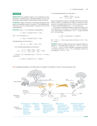 2.2 Velocidad instantánea 41
2.6 Un guepardo agazapado en un arbusto ataca a un antílope. Los animales no están a la misma escala que el eje.
SOLUCIÓN
IDENTIFICAR: Este problema requiere usar las deﬁniciones de des-
plazamiento, velocidad media y velocidad instantánea. El uso de las
dos primeras implica álgebra; la última requiere cálculo para derivar.
PLANTEAR: La ﬁgura 2.6b muestra el movimiento del guepardo. Para
analizar este problema, usamos la ecuación (2.1) del desplazamiento,
la ecuación (2.2) de la velocidad media y la ecuación (2.3) de la velo-
cidad instantánea.
EJECUTAR: a) En tl 5 1.0 s, la posición xl del guepardo es
En t2 5 2.0 s, su posición x2 es
El desplazamiento en este intervalo es
b) La velocidad media durante este intervalo es
c) Con Dt 5 0.1 s, el intervalo es de t1 5 1.0 s a t2 5 1.1 s. En t2,
la posición es
x2 5 20 m 1 15.0 m/s2
2 11.1 s22
5 26.05 m
vmed-x 5
x2 2 x1
t2 2 t1
5
40 m 2 25 m
2.0 s 2 1.0 s
5
15 m
1.0 s
5 15 m/s
Dx 5 x2 2 x1 5 40 m 2 25 m 5 15 m
x2 5 20 m 1 15.0 m/s2
2 12.0 s22
5 40 m
x1 5 20 m 1 15.0 m/s2
2 11.0 s22
5 25 m
La velocidad media durante estos intervalos es
Siga este método para calcular las velocidades medias de los intervalos
de 0.01 s y 0.001 s. Los resultados son 10.05 ms y 10.005 ms. Al dis-
minuir Dt, la velocidad media se acerca a 10.0 ms, por lo que conclui-
mos que la velocidad instantánea en t 5 1.0 s es de 10.0 ms.
d) Al calcular la velocidad instantánea en función del tiempo, deri-
ve la expresión de x con respecto a t. La derivada de una constante es
cero, y para cualquier n la derivada de tn
es nt n21
, así que la derivada
de t2
es 2t. Por lo tanto,
En t 5 1.0 s, vx 5 10 ms, como vimos en el inciso c). En t 5 2.0 s,
vx 5 20 ms.
EVALUAR: Nuestros resultados muestran que el guepardo aumentó su
rapidez de t 5 0 (cuando estaba en reposo) a t 5 1.0 s (vx 5 10 ms) a
t 5 2.0 s (vx 5 20 ms), lo cual es razonable: el guepardo recorrió sólo
5 m durante el intervalo t 5 0 a t 5 1.0 s; sin embargo, recorrió 15 m
en el intervalo t 5 1.0 s a t 5 2.0 s.
vx 5
dx
dt
5 15.0 m/s2
2 12t2 5 110 m/s2
2t
vmed-x 5
26.05 m 2 25 m
1.1 s 2 1.0 s
5 10.5 m/s
 