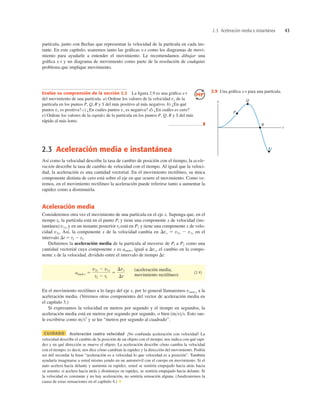 2.3 Aceleración media e instantánea 43
2.3 Aceleración media e instantánea
Así como la velocidad describe la tasa de cambio de posición con el tiempo, la acele-
ración describe la tasa de cambio de velocidad con el tiempo. Al igual que la veloci-
dad, la aceleración es una cantidad vectorial. En el movimiento rectilíneo, su única
componente distinta de cero está sobre el eje en que ocurre el movimiento. Como ve-
remos, en el movimiento rectilíneo la aceleración puede referirse tanto a aumentar la
rapidez como a disminuirla.
Aceleración media
Consideremos otra vez el movimiento de una partícula en el eje x. Suponga que, en el
tiempo tl, la partícula está en el punto Pl y tiene una componente x de velocidad (ins-
tantánea) v1x,y en un instante posterior t2 está en P2 y tiene una componente x de velo-
cidad v2x. Así, la componente x de la velocidad cambia en Dvx 5 v2x 2 v1x en el
intervalo Dt 5 t2 2 t1.
Deﬁnimos la aceleración media de la partícula al moverse de Pl a P2 como una
cantidad vectorial cuya componente x es amed-x igual a Dvx, el cambio en la compo-
nente x de la velocidad, dividido entre el intervalo de tiempo Dt:
(aceleración media,
movimiento rectilíneo)
(2.4)
En el movimiento rectilíneo a lo largo del eje x, por lo general llamaremos vmed-x a la
aceleración media. (Veremos otras componentes del vector de aceleración media en
el capítulo 3.)
Si expresamos la velocidad en metros por segundo y el tiempo en segundos, la
aceleración media está en metros por segundo por segundo, o bien (ms)s. Esto sue-
le escribirse como ms2
y se lee “metros por segundo al cuadrado”.
CUIDADO Aceleración contra velocidad ¡No confunda aceleración con velocidad! La
velocidad describe el cambio de la posición de un objeto con el tiempo; nos indica con qué rapi-
dez y en qué dirección se mueve el objeto. La aceleración describe cómo cambia la velocidad
con el tiempo; es decir, nos dice cómo cambian la rapidez y la dirección del movimiento. Podría
ser útil recordar la frase “aceleración es a velocidad lo que velocidad es a posición”. También
ayudaría imaginarse a usted mismo yendo en un automóvil con el cuerpo en movimiento. Si el
auto acelera hacia delante y aumenta su rapidez, usted se sentiría empujado hacia atrás hacia
su asiento; si acelera hacia atrás y disminuye su rapidez, se sentiría empujado hacia delante. Si
la velocidad es constante y no hay aceleración, no sentiría sensación alguna. (Analizaremos la
causa de estas sensaciones en el capítulo 4.) ❚
amed-x 5
v2x 2 v1x
t2 2 t1
5
Dvx
Dt
Evalúe su comprensión de la sección 2.2 La ﬁgura 2.9 es una gráﬁca x-t
del movimiento de una partícula. a) Ordene los valores de la velocidad vx de la
partícula en los puntos P, Q, R y S del más positivo al más negativo. b) ¿En qué
puntos vx es positiva? c) ¿En cuáles puntos vx es negativa? d) ¿En cuáles es cero?
e) Ordene los valores de la rapidez de la partícula en los puntos P, Q, R y S del más
rápido al más lento.
❚
partícula, junto con ﬂechas que representan la velocidad de la partícula en cada ins-
tante. En este capítulo, usaremos tanto las gráﬁcas x-t como los diagramas de movi-
miento para ayudarle a entender el movimiento. Le recomendamos dibujar una
gráﬁca x-t y un diagrama de movimiento como parte de la resolución de cualquier
problema que implique movimiento.
R
t
S
Q
P
x
2.9 Una gráﬁca x-t para una partícula.
 