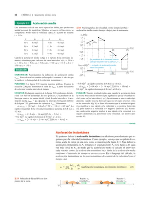 44 CAPÍTULO 2 Movimiento en línea recta
Aceleración instantánea
Ya podemos deﬁnir la aceleración instantánea con el mismo procedimiento que se-
guimos para la velocidad instantánea. Como ejemplo, suponga que un piloto de ca-
rreras acaba de entrar en una recta como se muestra en la ﬁgura 2.11. Para deﬁnir la
aceleración instantánea en P1, tomamos el segundo punto P2 en la ﬁgura 2.11 cada
vez más cerca de P1, de modo que la aceleración media se calcule en intervalos
cada vez más cortos. La aceleración instantánea es el límite de la aceleración media
conforme el intervalo de tiempo se acerca a cero. En el lenguaje del cálculo, la
aceleración instantánea es la tasa instantánea de cambio de la velocidad con el
tiempo. Así,
(aceleración instantánea, movimiento rectilíneo) (2.5)
ax 5 lím
DtS0
Dvx
Dt
5
dvx
dt
Ejemplo 2.2 Aceleración media
Una astronauta sale de una nave espacial en órbita para probar una
unidad personal de maniobras. Mientras se mueve en línea recta, su
compañera a bordo mide su velocidad cada 2.0 s a partir del instante
t 5 1.0 s:
t t
Calcule la aceleración media y diga si la rapidez de la astronauta au-
menta o disminuye para cada uno de estos intervalos: a) t1 5 1.0 s a
t2 5 3.0 s; b) t1 5 5.0 s a t2 5 7.0 s; c) t1 5 9.0 s a t2 5 ll.0 s; d) t1 5
13.0 s a t2 5 15.0 s.
SOLUCIÓN
IDENTIFICAR: Necesitaremos la deﬁnición de aceleración media
amed-x. Para calcular los cambios en la rapidez, usaremos la idea de que
la rapidez v es la magnitud de la velocidad instantánea vx.
PLANTEAR: La ﬁgura 2.10 muestra nuestras gráﬁcas. Usamos la
ecuación (2.4) para determinar el valor de amed-x a partir del cambio
de velocidad en cada intervalo de tiempo.
EJECUTAR: En la parte superior de la ﬁgura 2.10, graﬁcamos la velo-
cidad x en función del tiempo. En esta gráﬁca vx-t, la pendiente de la
línea que conecta los puntos inicial y ﬁnal de cada intervalo es la ace-
leración media amed-x 5 DvxDt para ese intervalo. En la parte inferior
de la ﬁgura 2.10, graﬁcamos los valores de amed-x. Obtenemos:
a) La
rapidez (magnitud de la velocidad instantánea) aumenta de 0.8 ms a
1.2 ms.
b)
La rapidez disminuye de 1.6 ms a 1.2 ms.
c) amed-x 5 321.0 m/s 2 120.4 m/s2 4/111.0 s 2 9.0 s2 5
20.2 m/s2
.
amed-x 5 11.2 m/s 2 1.6 m/s2 /17.0 s 2 5.0 s2 5
amed-x 5 11.2 m/s 2 0.8 m/s 2 /13.0 s 2 1.0 s2 5 0.2 m/s2
.
20.8 m/s
15.0 s
1.2 m/s
7.0 s
21.6 m/s
13.0 s
1.6 m/s
5.0 s
21.0 m/s
11.0 s
1.2 m/s
3.0 s
20.4 m/s
9.0 s
0.8 m/s
1.0 s
vx
vx
La rapidez aumenta de 0.4 ms a 1.0 ms.
d)
La rapidez disminuye de 1.6 ms a 0.8 ms.
EVALUAR: Nuestro resultado indica que cuando la aceleración tiene
la misma dirección (el mismo signo algebraico) que la velocidad ini-
cial, como en los intervalos a) y c), la astronauta se mueve más rápi-
damente; cuando tiene la dirección opuesta (el signo opuesto) como
en los intervalos b) y d), se frena. De manera que la aceleración posi-
tiva significa ir más rápido si la velocidad x es positiva [intervalo
a)], pero frenar si la velocidad x es negativa [intervalo d)]. Asimis-
mo, aceleración negativa implica ir más rápido si la velocidad x es
negativa [intervalo c)], pero frenar si la velocidad x es positiva [in-
tervalo b)].
0.4 m/s2
.
amed-x 5 320.8 m/s 2 121.6 m/s2 4/115.0 s 2 13.0 s2 5
20.3 m/s2
.
La pendiente de la línea que conecta
cada par de puntos en la gráfica vx-t ...
... es igual a la aceleración media
entre esos puntos.
2.10 Nuestra gráﬁca de velocidad contra tiempo (arriba) y
aceleración media contra tiempo (abajo) para la astronauta.
Rapidez v2
velocidad v2x
Rapidez v1
velocidad v1x
P2
P1
O
x
2.11 Vehículo de Grand Prix en dos
puntos de la recta.
 