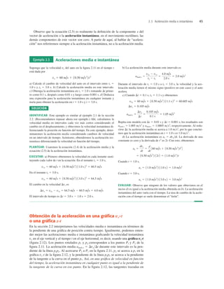 Observe que la ecuación (2.5) es realmente la deﬁnición de la componente x del
vector de aceleración o la aceleración instantánea; en el movimiento rectilíneo, las
demás componentes de este vector son cero. A partir de aquí, al hablar de “acelera-
ción” nos referiremos siempre a la aceleración instantánea, no a la aceleración media.
2.3 Aceleración media e instantánea 45
Obtención de la aceleración en una gráﬁca vx-t
o una gráﬁca x-t
En la sección 2.2 interpretamos las velocidades media e instantánea en términos de
la pendiente de una gráﬁca de posición contra tiempo. Igualmente, podemos enten-
der mejor las aceleraciones media e instantánea graﬁcando la velocidad instantánea
vx en el eje vertical y el tiempo t en el eje horizontal, es decir, usando una gráﬁca vx-t
(ﬁgura 2.12). Los puntos rotulados p1 y p2 corresponden a los puntos Pl y P2 de la
ﬁgura 2.11. La aceleración media amed-x 5 DvxDt durante este intervalo es la pen-
diente de la línea p1p2. Al acercarse P2 a P1 en la ﬁgura 2.11, p2 se acerca a p1 en la
gráﬁca vx-t de la ﬁgura 2.12, y la pendiente de la línea p1p2 se acerca a la pendiente
de la tangente a la curva en el punto p1. Así, en una gráﬁca de velocidad en función
del tiempo, la aceleración instantánea en cualquier punto es igual a la pendiente de
la tangente de la curva en ese punto. En la figura 2.12, las tangentes trazadas en
Ejemplo 2.3 Aceleraciones media e instantánea
Suponga que la velocidad vx del auto en la ﬁgura 2.11 en el tiempo t
está dada por
a) Calcule el cambio de velocidad del auto en el intervalo entre t1 5
1.0 s y t2 5 3.0 s. b) Calcule la aceleración media en este intervalo.
c) Obtenga la aceleración instantánea en t1 5 1.0 s tomando Dt prime-
ro como 0.1 s, después como 0.01 s y luego como 0.001 s. d) Deduzca
una expresión para la aceleración instantánea en cualquier instante y
úsela para obtener la aceleración en t 5 1.0 s y t 5 3.0 s.
SOLUCIÓN
IDENTIFICAR: Este ejemplo es similar al ejemplo 2.1 de la sección
2.2. (Recomendamos repasar ahora ese ejemplo.) Ahí, calculamos la
velocidad media en intervalos cada vez más cortos considerando el
cambio en el desplazamiento, y obtuvimos la velocidad instantánea di-
ferenciando la posición en función del tiempo. En este ejemplo, deter-
minaremos la aceleración media considerando cambios de velocidad
en un intervalo de tiempo. Asimismo, obtendremos la aceleración ins-
tantánea diferenciando la velocidad en función del tiempo.
PLANTEAR: Usaremos la ecuación (2.4) de la aceleración media y la
ecuación (2.5) de la aceleración instantánea.
EJECUTAR: a) Primero obtenemos la velocidad en cada instante susti-
tuyendo cada valor de t en la ecuación. En el instante t1 5 1.0 s,
En el instante t2 5 3.0 s,
El cambio en la velocidad Dvx es
El intervalo de tiempo es Dt 5 3.0 s 2 1.0 s 5 2.0 s.
Dvx 5 v2x 2 v1x 5 64.5 m/s 2 60.5 m/s 5 4.0 m/s
v2x 5 60 m/s 1 10.50 m/s3
2 13.0 s22
5 64.5 m/s
v1x 5 60 m/s 1 10.50 m/s3
2 11.0 s22
5 60.5 m/s
vx 5 60 m/s 1 10.50 m/s3
2t2
b) La aceleración media durante este intervalo es
Durante el intervalo de t1 5 1.0 s a t2 5 3.0 s, la velocidad y la ace-
leración media tienen el mismo signo (positivo en este caso) y el auto
acelera.
c) Cuando y obtenemos
Repita este modelo con y los resultados son
amed-x 5 1.005 ms2
y amed-x 5 1.0005 ms2
, respectivamente. Al redu-
cirse Dt, la aceleración media se acerca a 1.0 ms2
, por lo que conclui-
mos que la aceleración instantánea en t 5 1.0 s es 1.0 ms2
.
d) La aceleración instantánea es ax 5 dvxdt. La derivada de una
constante es cero y la derivada de t2
es 2t. Con esto, obtenemos
Cuando t 5 1.0 s,
Cuando t 5 3.0 s,
EVALUAR: Observe que ninguno de los valores que obtuvimos en el
inciso d) es igual a la aceleración media obtenida en b). La aceleración
instantánea del auto varía con el tiempo. La tasa de cambio de la acele-
ración con el tiempo se suele denominar el “tirón”.
ax 5 11.0 m/s3
2 13.0 s2 5 3.0 m/s2
ax 5 11.0 m/s3
2 11.0 s2 5 1.0 m/s2
5 10.50 m/s3
2 12t2 5 11.0 m/s3
2t
ax 5
dvx
dt
5
d
dt
360 m/s 1 10.50 m/s3
2t2
4
0.001 s;
Dt 5
Dt 5 0.01 s
amed-x 5
Dvx
Dt
5
0.105 m/s
0.1 s
5 1.05 m/s2
Dvx 5 0.105 m/s
v2x 5 60 m/s 1 10.50 m/s3
2 11.1 s22
5 60.605 m/s
t2 5 1.1 s
Dt 5 0.1 s,
amed-x 5
v2x 2 v1x
t2 2 t1
5
4.0 m/s
2.0 s
5 2.0 m/s2
 