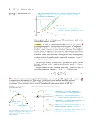 46 CAPÍTULO 2 Movimiento en línea recta
diferentes puntos en la curva tienen pendientes diferentes, de manera que la acelera-
ción instantánea varía con el tiempo.
CUIDADO Los signos de aceleración y velocidad En sí mismo, el signo algebraico
de la aceleración no nos indica si el cuerpo está acelerando o frenando; hay que comparar
los signos de la velocidad y la aceleración. Si vx y ax tienen el mismo signo, el cuerpo está
acelerando; si ambas son positivas, el cuerpo se mueve en la dirección positiva con rapidez
creciente. Si ambas son negativas, el cuerpo se mueve en la dirección negativa con velocidad
cada vez más negativa, y la rapidez aumenta nuevamente. Si vx y ax tienen signos opuestos,
el cuerpo está frenando. Si vx es positiva y ax negativa, el cuerpo se mueve en dirección positiva
con rapidez decreciente; si vx es negativa y ax positiva, el cuerpo se mueve en dirección negati-
va con una velocidad cada vez menos negativa, y nuevamente está frenando. La ﬁgura 2.13
ilustra algunas de tales posibilidades. ❚
Frecuentemente llamamos “desaceleración” a una reducción de rapidez. Dado que
esto puede implicar ax positiva o negativa, dependiendo del signo de vx, evitaremos
este término.
También podemos conocer la aceleración de un cuerpo a partir de una gráﬁca de
su posición contra tiempo. Dado que ax 5 dvxdt y vx 5 dxdt, escribimos
(2.6)
ax 5
dvx
dt
5
d
dt 1dx
dt 2 5
d2
x
dt2
vx
v2x
v1x
t2
t1
t
O
p1
p2
Dt 5 t2 2 t1
Dvx 5 v2x 2 v1x
Pendiente de la tangente a la curva vx-t en un
punto dado 5 aceleración instantánea en ese punto.
Para un desplazamiento a lo largo del eje x, la aceleración media de un objeto es igual
a la pendiente de una línea que conecta los puntos correspondientes en una gráfica
de velocidad (vx) contra tiempo (t).
Pendiente 5
aceleración m
edia
2.12 Gráﬁca vx-t del movimiento de la
ﬁgura 2.11.
Pendiente cero: ax 5 0
Cuanto más empinada esté la pendiente (positiva
o negativa) de la gráfica vx-t de un objeto, mayor
será la aceleración del objeto en la dirección
positiva o negativa.
El objeto está en x , 0 y se mueve en la dirección
2x (vx , 0), frenando (vx y ax tienen signos opuestos).
El objeto está en x . 0 y se mueve en la dirección 2x (vx , 0),
acelerando (vx y ax tienen el mismo signo).
El objeto está en x . 0 y se mueve en la dirección 1x (vx . 0);
su rapidez no cambia instantáneamente (ax 5 0).
El objeto está en x , 0, instantáneamente en reposo
(vx 5 0), y a punto de moverse en la dirección 1x (ax . 0).
El objeto está en x . 0, instantáneamente en reposo (vx 5 0),
y a punto de moverse en la dirección 2x (ax , 0).
Pendiente positiva:
ax . 0
Pendiente negativa:
ax , 0
a) La gráfica vx-t para un objeto
que se mueve en el eje x
b) Posición, velocidad y aceleración del objeto en el eje x
0
A
B
C
D
E
t
vx
tE
tA 5 0
tB
tC
tD
0
x
0
x
0
x
0
x
a
a
v
a 5 0
v
v 5 0
0
x
a
v 5 0
v
a
2.13 a) Gráﬁca vx-t del movimiento de una partícula diferente de la que se muestra en la ﬁgura 2.8. La pendiente de la tangente
en cualquier punto es igual a la aceleración en ese punto. b) Diagrama de movimiento que indica la posición, velocidad y
aceleración de la partícula en los instantes rotulados en la gráﬁca vx-t. Las posiciones son congruentes con la gráﬁca vx-t;
por ejemplo, de tA a tB la velocidad es negativa, así que en tB la partícula está en un valor más negativo de x que en tA.
?
 