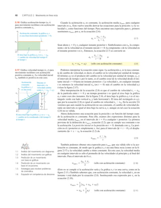 48 CAPÍTULO 2 Movimiento en línea recta
Cuando la aceleración ax es constante, la aceleración media amed-x para cualquier
intervalo es ax. Esto vuelve sencillo derivar las ecuaciones para la posición x y la ve-
locidad vx como funciones del tiempo. Para encontrar una expresión para vx primero
sustituimos amed-x por ax en la ecuación (2.4):
(2.7)
Sean ahora tl 5 0 y t2 cualquier instante posterior t. Simbolizamos con v0x la compo-
nente x de la velocidad en el instante inicial t 5 0; la componente x de la velocidad en
el instante posterior t es vx. Entonces, la ecuación (2.7) se convierte en
(sólo con aceleración constante) (2.8)
Podemos interpretar la ecuación como sigue. La aceleración ax es la tasa constan-
te de cambio de velocidad, es decir, el cambio en la velocidad por unidad de tiempo.
El término axt es el producto del cambio en la velocidad por unidad de tiempo, ax, y
el intervalo de tiempo t; por lo tanto, es el cambio total de la velocidad desde el ins-
tante inicial t 5 0 hasta un instante posterior t. La velocidad vx en cualquier instante
t es entonces la velocidad inicial v0x (en t 5 0) más el cambio en la velocidad axt
(véase la ﬁgura 2.17).
Otra interpretación de la ecuación (2.8) es que el cambio de velocidad vx 2 v0x
de la partícula entre t 5 0 y un tiempo posterior t es igual al área bajo la gráfica
ax-t entre esos dos instantes. En la figura 2.16, el área bajo la gráfica ax-t es el rec-
tángulo verde con lado vertical ax y lado horizontal t. El área del rectángulo es axt,
que por la ecuación (2.8) es igual al cambio en velocidad vx 2 v0x. En la sección 2.6
veremos que aun cuando la aceleración no sea constante, el cambio de velocidad du-
rante un intervalo es igual al área bajo la curva ax-t, aunque en tal caso la ecuación
(2.8) no es válida.
Ahora deduciremos una ecuación para la posición x en función del tiempo cuan-
do la aceleración es constante. Para ello, usamos dos expresiones distintas para la
velocidad media amed-x en el intervalo de t 5 0 a cualquier t posterior. La primera
proviene de la deﬁnición de vmed-x, ecuación (2.2), que se cumple sea constante o no
la aceleración. La posición inicial es la posición en t 5 0, denotada con x0. La posi-
ción en el t posterior es simplemente x. Así, para el intervalo Dt 5 t 2 0 y el despla-
zamiento Dx 5 x 2 x0, la ecuación (2.2) da
(2.9)
También podemos obtener otra expresión para vmed-x que sea válida sólo si la ace-
leración es constante, de modo que la gráﬁca vx-t sea una línea recta (como en la ﬁ-
gura 2.17) y la velocidad cambie a ritmo constante. En este caso, la velocidad media
en cualquier intervalo es sólo el promedio de las velocidades al principio y al ﬁnal del
intervalo. Para el intervalo de 0 a t,
(sólo con aceleración constante) (2.10)
(Esto no se cumple si la aceleración varía y la gráﬁca vx-t es una curva, como en la
ﬁgura 2.13.) También sabemos que, con aceleración constante, la velocidad vx en un
instante t está dada por la ecuación (2.8). Sustituyendo esa expresión por vx en la
ecuación (2.10),
(sólo con aceleración constante) (2.11)
5 v0x 1
1
2
axt
vmed-x 5
1
2
1v0x 1 v0x 1 axt2
vmed-x 5
v0x 1 vx
2
vmed-x 5
x 2 x0
t
vx 5 v0x 1 axt
ax 5
vx 2 v0x
t 2 0
o
ax 5
v2x 2 v1x
t2 2 t1
Aceleración constante: la gráfica ax-t
es una línea horizontal (pendiente 5 0).
El área bajo la gráfica ax-t es vx 2 v0x
5 cambio de velocidad del tiempo 0
al tiempo t.
O
ax
ax
t
t
2.16 Gráﬁca aceleración-tiempo (ax-t)
para movimiento rectilíneo con aceleración
positiva constante ax.
Aceleración
constante:
la gráfica vx-t
es una recta.
Durante el
intervalo t, la
velocidad cambia
como vx 2 v0x 5 axt.
Pendiente 5 aceleración
El área total bajo la gráfica vx-t es x 2 x0
5 cambio en la coordenada x del tiempo 0
al tiempo t.
vx
vx
v0x
O
t
t
vx
axt
v0x
2.17 Gráﬁca velocidad-tiempo (vx-t) para
movimiento rectilíneo con aceleración
positiva constante ax. La velocidad inicial
v0x también es positiva en este caso.
1.1 Análisis del movimiento con diagramas
1.2 Análisis del movimiento con gráﬁcas
1.3 Predicción de un movimiento
con base en gráﬁcas
1.4 Predicción de un movimiento con
base en ecuaciones
1.5 Estrategias para resolver problemas
de cinemática
1.6 Esquiador en competencia de descenso
O N L I N E
 