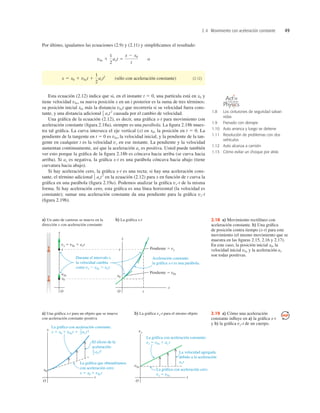 2.4 Movimiento con aceleración constante 49
Por último, igualamos las ecuaciones (2.9) y (2.11) y simpliﬁcamos el resultado:
(sólo con aceleración constante) (2.12)
Esta ecuación (2.12) indica que si, en el instante t 5 0, una partícula está en x0 y
tiene velocidad v0x, su nueva posición x en un t posterior es la suma de tres términos:
su posición inicial x0, más la distancia v0xt que recorrería si su velocidad fuera cons-
tante, y una distancia adicional axt2
causada por el cambio de velocidad.
Una gráﬁca de la ecuación (2.12), es decir, una gráﬁca x-t para movimiento con
aceleración constante (ﬁgura 2.18a), siempre es una parábola. La ﬁgura 2.18b mues-
tra tal gráﬁca. La curva interseca el eje vertical (x) en x0, la posición en t 5 0. La
pendiente de la tangente en t 5 0 es v0x, la velocidad inicial, y la pendiente de la tan-
gente en cualquier t es la velocidad vx en ese instante. La pendiente y la velocidad
aumentan continuamente, así que la aceleración ax es positiva. Usted puede también
ver esto porque la gráﬁca de la ﬁgura 2.18b es cóncava hacia arriba (se curva hacia
arriba). Si ax es negativa, la gráﬁca x-t es una parábola cóncava hacia abajo (tiene
curvatura hacia abajo).
Si hay aceleración cero, la gráﬁca x-t es una recta; si hay una aceleración cons-
tante, el término adicional axt2
en la ecuación (2.12) para x en función de t curva la
gráﬁca en una parábola (ﬁgura 2.19a). Podemos analizar la gráﬁca vx-t de la misma
forma. Si hay aceleración cero, esta gráﬁca es una línea horizontal (la velocidad es
constante); sumar una aceleración constante da una pendiente para la gráﬁca vx-t
(ﬁgura 2.19b).
1
2
1
2
x 5 x0 1 v0xt 1
1
2
axt2
v0x 1
1
2
axt 5
x 2 x0
t
o
Durante el intervalo t,
la velocidad cambia
como vx 2 v0x 5 axt.
Aceleración constante:
la gráfica x-t es una parábola.
a) Un auto de carreras se mueve en la
dirección x con aceleración constante
b) La gráfica x-t
v0x
vx 5 v0x 1 axt
x
x
x
x0
x0
O
x
O
t
t
Pendiente 5 vx
Pendiente 5 v0x
2.18 a) Movimiento rectilíneo con
aceleración constante. b) Una gráﬁca
de posición contra tiempo (x-t) para este
movimiento (el mismo movimiento que se
muestra en las ﬁguras 2.15, 2.16 y 2.17).
En este caso, la posición inicial x0, la
velocidad inicial v0x y la aceleración ax
son todas positivas.
2.19 a) Cómo una aceleración
constante inﬂuye en a) la gráﬁca x-t
y b) la gráﬁca vx-t de un cuerpo.
1.8 Los cinturones de seguridad salvan
vidas
1.9 Frenado con derrape
1.10 Auto arranca y luego se detiene
1.11 Resolución de problemas con dos
vehículos
1.12 Auto alcanza a camión
1.13 Cómo evitar un choque por atrás
O N L I N E
 