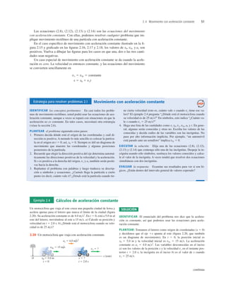 2.4 Movimiento con aceleración constante 51
Estrategia para resolver problemas 2.1 Movimiento con aceleración constante
IDENTIFICAR los conceptos pertinentes: En casi todos los proble-
mas de movimiento rectilíneo, usted podrá usar las ecuaciones de ace-
leración constante, aunque a veces se topará con situaciones en que la
aceleración no es constante. En tales casos, necesitará otra estrategia
(véase la sección 2.6).
PLANTEAR el problema siguiendo estos pasos:
1. Primero decida dónde está el origen de las coordenadas y cuál di-
rección es positiva. A menudo lo más sencillo es colocar la partícu-
la en el origen en t 5 0; así, x0 5 0. Siempre es útil un diagrama de
movimiento que muestre las coordenadas y algunas posiciones
posteriores de la partícula.
2. Recuerde que elegir la dirección positiva del eje determina automá-
ticamente las direcciones positivas de la velocidad y la aceleración.
Si x es positiva a la derecha del origen, vx y ax también serán positi-
vas hacia la derecha.
3. Replantee el problema con palabras y luego traduzca su descrip-
ción a símbolos y ecuaciones. ¿Cuándo llega la partícula a cierto
punto (es decir, cuánto vale t)? ¿Dónde está la partícula cuando tie-
ne cierta velocidad (esto es, cuánto vale x cuando vx tiene ese va-
lor)? El ejemplo 2.4 pregunta “¿Dónde está el motociclista cuando
su velocidad es de 25 ms?” En símbolos, esto indica “¿Cuánto va-
le x cuando vx 5 25 ms?”
4. Haga una lista de las cantidades como x, x0, vx, v0x, ax y t. En gene-
ral, algunas serán conocidas y otras no. Escriba los valores de las
conocidas y decida cuáles de las variables son las incógnitas. No
pase por alto información implícita. Por ejemplo, “un automóvil
está parado ante un semáforo” implica v0x 5 0.
EJECUTAR la solución: Elija una de las ecuaciones (2.8), (2.12),
(2.13) y (2.14) que contenga sólo una de las incógnitas. Despeje la in-
cógnita usando sólo símbolos, sustituya los valores conocidos y calcu-
le el valor de la incógnita. A veces tendrá que resolver dos ecuaciones
simultáneas con dos incógnitas.
EVALUAR la respuesta: Examine sus resultados para ver si son ló-
gicos. ¿Están dentro del intervalo general de valores esperado?
Ejemplo 2.4 Cálculos de aceleración constante
Un motociclista que viaja al este cruza una pequeña ciudad de Iowa y
acelera apenas pasa el letrero que marca el límite de la ciudad (ﬁgura
2.20). Su aceleración constante es de 4.0 ms2
. En t 5 0, está a 5.0 m al
este del letrero, moviéndose al este a 15 ms. a) Calcule su posición y
velocidad en t 5 2.0 s. b) ¿Dónde está el motociclista cuando su velo-
cidad es de 25 ms?
SOLUCIÓN
IDENTIFICAR: El enunciado del problema nos dice que la acelera-
ción es constante, así que podemos usar las ecuaciones para acele-
ración constante.
PLANTEAR: Tomamos el letrero como origen de coordenadas (x 5 0)
y decidimos que el eje 1x apunta al este (ﬁgura 2.20, que también
es un diagrama de movimiento). En t 5 0, la posición inicial es
x0 5 5.0 m y la velocidad inicial es v0x 5 15 ms. La aceleración
constante es ax 5 4.0 ms2
. Las variables desconocidas en el inciso
a) son los valores de la posición x y la velocidad vx en el instante pos-
terior t 5 2.0 s; la incógnita en el inciso b) es el valor de x cuando
vx 5 25 ms.
19
65
1
AW
x
19
65
1
AW
x
x (este)
x 5 ?
t 5 2.0 s
O
v0x 5 15 m/s
vx 5 ?
ax 5 4.0 m/s2
x0 5 5.0 m
t 5 0
OSAGE
2.20 Un motociclista que viaja con aceleración constante.
Las ecuaciones (2.8), (2.12), (2.13) y (2.14) son las ecuaciones del movimiento
con aceleración constante. Con ellas, podemos resolver cualquier problema que im-
plique movimiento rectilíneo de una partícula con aceleración constante.
En el caso especíﬁco de movimiento con aceleración constante ilustrado en la ﬁ-
gura 2.15 y graﬁcado en las ﬁguras 2.16, 2.17 y 2.18, los valores de x0, v0x y ax son
positivos. Vuelva a dibujar las ﬁguras para los casos en que una, dos o las tres canti-
dades sean negativas.
Un caso especial de movimiento con aceleración constante se da cuando la acele-
ración es cero. La velocidad es entonces constante, y las ecuaciones del movimiento
se convierten sencillamente en
x 5 x0 1 vxt
vx 5 v0x 5 constante
continúa
 
