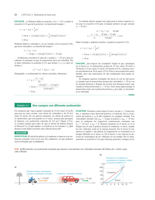 52 CAPÍTULO 2 Movimiento en línea recta
EJECUTAR: a) Podemos hallar la posición x en t 5 2.0 s usando la
ecuación (2.12) que da la posición x en función del tiempo t:
Podemos hallar la velocidad vx en ese instante con la ecuación (2.8),
que da la velocidad vx en función del tiempo t:
b) Queremos encontrar el valor de x cuando vx 5 25 ms, pero no
sabemos el momento en que el motociclista lleva tal velocidad. Por
lo tanto, utilizamos la ecuación (2.13), que incluye x, vx y ax pero no
incluye t:
Despejando x y sustituyendo los valores conocidos, obtenemos
5 55 m
5 5.0 m 1
125 m/s22
2 115 m/s 22
2 14.0 m/s2
2
x 5 x0 1
vx
2
2 v0x
2
2ax
vx
2
5 v0x
2
1 2ax 1x 2 x0 2
5 15 m/s 1 14.0 m/s2
2 12.0 s2 5 23 m/s
vx 5 v0x 1 axt
5 43 m
5 5.0 m 1 115 m/s2 12.0 s2 1
1
2
14.0 m/s2
2 12.0 s22
x 5 x0 1 v0xt 1
1
2
axt2
Un método alterno aunque más largo para la mima respuesta se-
ría usar la ecuación (2.8) para averiguar primero en qué instante
vx 5 25 ms:
Dado el tiempo t, podemos calcular x usando la ecuación (2.12):
EVALUAR: ¿Son lógicos los resultados? Según lo que calculamos
en el inciso a), el motociclista acelera de 15 ms (unas 34 mih o
54 kmh) a 23 ms (unas 51 mih o 83 kmh) en 2.0 s, mientras reco-
rre una distancia de 38 m (unos 125 ft). Ésta es una aceleración consi-
derable, pero una motocicleta de alto rendimiento bien puede al-
canzarla.
Al comparar nuestros resultados del inciso b) con los del inciso
a), notamos que el motociclista alcanza una velocidad vx 5 25 ms en
un instante posterior y después de recorrer una distancia mayor, que
cuando el motociclista tenía vx 5 23 ms. Esto suena lógico porque el
motociclista tiene una aceleración positiva y, por ende, se incremen-
ta su velocidad.
5 55 m
5 5.0 m 1 115 m/s2 12.5 s2 1
1
2
14.0 m/s2
2 12.5 s22
x 5 x0 1 v0xt 1
1
2
axt2
t 5
vx 2 v0x
ax
5
25 m/s 2 15 m/s
4.0 m/s2
5 2.5 s
vx 5 v0x 1 axt así que
Ejemplo 2.5 Dos cuerpos con diferente aceleración
Un conductor que viaja a rapidez constante de 15 ms (unas 34 mih)
pasa por un cruce escolar, cuyo límite de velocidad es de 10 ms
(unas 22 mih). En ese preciso momento, un oficial de policía en
su motocicleta, que está parado en el cruce, arranca para perseguir
al infractor, con aceleración constante de 3.0 ms2
(figura 2.21a).
a) ¿Cuánto tiempo pasa antes de que el oficial de policía alcance
al infractor? b) ¿A qué rapidez va el policía en ese instante? c) ¿Qué
distancia total habrá recorrido cada vehículo hasta ahí?
SOLUCIÓN
IDENTIFICAR: El oﬁcial de policía y el conductor se mueven con ace-
leración constante (cero en el caso del conductor), así que podemos
usar las fórmulas que ya dedujimos.
PLANTEAR: Tomamos como origen el cruce, así que x0 5 0 para am-
bos, y tomamos como dirección positiva a la derecha. Sea xP la po-
sición del policía y xM la del conductor en cualquier instante. Las
velocidades iniciales son vP0x 5 0 para el policía y vM0x 5 15 ms
para el conductor; las respectivas aceleraciones constantes son
aPx 5 3.0 ms2
y aMx 5 0. Nuestra incógnita en el inciso a) es el
tiempo tras el cual el policía alcanza al conductor, es decir, cuando
los dos vehículos están en la misma posición. En el inciso b) nos
interesa la rapidez v del policía (la magnitud de su velocidad) en el
tiempo obtenido en el inciso a). En el inciso c) nos interesa la po-
sición de cualesquiera de los vehículos en ese tiempo. Por lo tanto,
usaremos la ecuación (2.12) (que relaciona posición y tiempo) en los
POLICE
Oficial de policía: inicialmente
en reposo, aceleración constante.
El policía y el conductor se
encuentran en el instante t donde
se cruzan sus gráficas x-t.
Conductor: velocidad constante.
xP
O
aPx 5 3.0 m/s2
vM0x 5 15 m/s
xM
40
80
120
160
x (m)
x
O 12
10
8
6
2
t (s)
Conductor
Policía
4
a)
b)
CRUCE
ESCOLAR
2.21 a) Movimiento con aceleración constante que alcanza a movimiento con velocidad constante. b) Gráﬁca de x contra t para
cada vehículo.
 