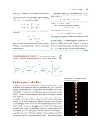 2.5 Cuerpos en caída libre 53
2.5 Cuerpos en caída libre
El ejemplo más conocido de movimiento con aceleración (casi) constante es la caída
de un cuerpo bajo la inﬂuencia de la atracción gravitacional de la Tierra. Dicho movi-
miento ha interesado a ﬁlósofos y cientíﬁcos desde la Antigüedad. En el siglo IV a.C.,
Aristóteles pensaba (erróneamente) que los objetos pesados caían con mayor rapidez
que los ligeros, en proporción a su peso. Diecinueve siglos después, Galileo (véase la
sección 1.1) aﬁrmó que los cuerpos caían con una aceleración constante e indepen-
diente de su peso.
Los experimentos muestran que si puede omitirse el efecto del aire, Galileo está en
lo cierto: todos los cuerpos en un lugar especíﬁco caen con la misma aceleración ha-
cia abajo, sea cual fuere su tamaño o peso. Si además la distancia de caída es pequeña
en comparación con el radio terrestre, y si ignoramos los pequeños efectos debidos a
la rotación de la Tierra, la aceleración es constante. El modelo idealizado que surge
de tales supuestos se denomina caída libre, aunque también incluye el movimiento
ascendente. (En el capítulo 3 extenderemos el estudio de la caída libre para incluir el
movimiento de proyectiles, que se mueven tanto horizontal como verticalmente.)
La figura 2.22 es una fotografía de una pelota que cae tomada con una lámpara
estroboscópica que produce una serie de destellos intensos a intervalos iguales. En
cada destello, la película registra la posición de la pelota. Como los intervalos entre
incisos a) y c), y la ecuación (2.8) (que relaciona velocidad y tiempo)
en el inciso b).
EJECUTAR: a) Buscamos el valor del tiempo t cuando el conductor y
el policía están en la misma posición. Aplicando la ecuación (2.12),
axt2
, a cada vehículo, tenemos:
Puesto que xM 5 xP en el tiempo t, igualamos las dos expresiones y
despejamos t:
Hay dos instantes en que los vehículos tienen la misma coordenada x.
El primero, t 5 0, es cuando el conductor pasa por el cruce donde está
estacionada la motocicleta. El segundo, t 5 10 s, es cuando el policía
alcanza al conductor.
t 5 0 o t 5
2vM0x
aPx
5
2115 m/s 2
3.0 m/s2
5 10 s
vM0xt 5
1
2
aPxt2
xP 5 0 1 102t 1
1
2
aPxt2
5
1
2
aPxt2
xM 5 0 1 vM0xt 1
1
2
102t2
5 vM0xt
x 5 x0 1 v0xt 1 1
2
b) Queremos la magnitud de la velocidad del policía vPx en el ins-
tante t obtenido en a). Su velocidad en cualquier momento está dada
por la ecuación (2.8):
Usando t 5 10 s, hallamos vPx 5 30 ms. Cuando el policía alcanza al
conductor, va al doble de su rapidez.
c) En 10 s, la distancia recorrida por el conductor es
y la distancia que el policía recorre es
Esto comprueba que cuando el policía alcanza al conductor, ambos han
recorrido la misma distancia.
EVALUAR: La ﬁgura 2.21b muestra las gráﬁcas de x contra t para am-
bos vehículos. Aquí vemos también que hay dos instantes en que la
posición es la misma (donde se cruzan las gráﬁcas). En ninguno de
ellos los dos vehículos tienen la misma velocidad (es decir, las gráﬁcas
se cruzan con distinta pendiente). En t 5 0, el policía está en reposo;
en t 5 10 s, la rapidez del policía es del doble que la del conductor.
xP 5
1
2
aPxt2
5
1
2
13.0 m/s2
2 110 s22
5 150 m
xM 5 vM0xt 5 115 m/s 2 110 s2 5 150 m
vPx 5 vP0x 1 aPxt 5 0 1 13.0 m/s2
2t
Evalúe su comprensión de la sección 2.4 Se muestran cuatro posibles
gráﬁcas vx-t para los dos vehículos del ejemplo 2.5. ¿Cuál es la gráﬁca correcta?
a) b) c) d)
vx
O 10
t (s)
Conductor
Policía
vx
O 10
t (s)
Conductor
Policía
vx
O 10
t (s)
Conductor
Policía
vx
O 10
t (s)
Conductor
Policía
❚
2.22 Fotografía con múltiples destellos
de una pelota en caída libre.
 