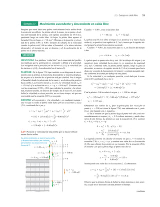 2.5 Cuerpos en caída libre 55
Ejemplo 2.7 Movimiento ascendente y descendente en caída libre
Imagine que usted lanza una pelota verticalmente hacia arriba desde
la azotea de un ediﬁcio. La pelota sale de la mano, en un punto a la al-
tura del barandal de la azotea, con rapidez ascendente de 15.0 ms,
quedando luego en caída libre. Al bajar, la pelota libra apenas el
barandal. En este lugar, g 5 9.8 ms2
. Obtenga a) la posición y veloci-
dad de la pelota 1.00 s y 4.00 s después de soltarla; b) la velocidad
cuando la pelota está 5.00 m sobre el barandal; c) la altura máxima
alcanzada y el instante en que se alcanza; y d) la aceleración de la
pelota en su altura máxima.
SOLUCIÓN
IDENTIFICAR: Las palabras “caída libre” en el enunciado del proble-
ma implican que la aceleración es constante y debida a la gravedad.
Las incógnitas son la posición [en los incisos a) y c)], la velocidad [en
los incisos a) y b)] y la aceleración [en el inciso d)].
PLANTEAR: En la ﬁgura 2.24 (que también es un diagrama de movi-
miento para la pelota), la trayectoria descendente se muestra desplaza-
da un poco a la derecha de su posición real por claridad. Sea el origen
el barandal, donde la pelota sale de la mano, y sea la dirección positiva
hacia arriba. La posición inicial y0 es cero, la velocidad inicial v0y es
115.0 ms y la aceleración es aY 5 2g 5 29.80 ms2.
Usaremos otra
vez las ecuaciones (2.12) y (2.8) para calcular la posición y la veloci-
dad, respectivamente, en función del tiempo. En el inciso b), nos piden
hallar la velocidad en cierta posición, no en cierto tiempo, así que nos
convendrá usar la ecuación (2.13) en esa parte.
EJECUTAR: a) La posición y y la velocidad vy, en cualquier instante t
una vez que se suelta la pelota están dadas por las ecuaciones (2.12) y
(2.8), cambiando las x por y:
5 15.0 m/s 1 129.80 m/s2
2t
vy 5 v0y 1 ayt 5 v0y 1 12g2t
5 102 1 115.0 m/s2t 1
1
2
129.80 m/s2
2t2
y 5 y0 5 v0yt 1
1
2
ayt2
5 y0 1 v0yt 1
1
2
12g2t2
Cuando t 5 1.00 s, estas ecuaciones dan
La pelota está 10.1 m sobre el origen (y es positiva) y se mueve hacia
arriba (vy es positiva) con rapidez de 5.2 ms, menor que la rapidez ini-
cial porque la pelota frena mientras asciende.
Cuando t 5 4.00 s, las ecuaciones para y y vy en función del tiempo
t dan
La pelota pasó su punto más alto y está 18.4 m debajo del origen (y es
negativa); tiene velocidad hacia abajo (vy es negativa) de magnitud
24.2 ms. Conforme sube, la pelota pierde rapidez, luego la gana al
descender; se mueve a la rapidez inicial de 15.0 ms cuando pasa hacia
abajo por su punto de lanzamiento (el origen) y continúa ganando rapi-
dez conforme desciende por debajo de este punto.
b) La velocidad vy en cualquier posición y está dada por la ecua-
ción (2.13) cambiando las x por y:
Con la pelota a 5.00 m sobre el origen, y 5 15.00 m, así que
Obtenemos dos valores de vy, pues la pelota pasa dos veces por el
punto y 5 15.00 m (véase la ﬁgura 2.24), una subiendo con vy posi-
tiva y otra bajando con vy negativa.
c) En el instante en que la pelota llega al punto más alto, está mo-
mentáneamente en reposo y vy 5 0. La altura máxima y1 puede obte-
nerse de dos formas. La primera es usar la ecuación (2.13) y sustituir
vy 5 0, y0 5 0 y ay 5 2g:
La segunda consiste en calcular el instante en que vy 5 0 usando la
ecuación (2.8), vy 5 v0y 1 ayt, y sustituir este valor de t en la ecuación
(2.12), para obtener la posición en ese instante. Por la ecuación (2.8),
el instante tl en que la pelota llega al punto más alto es
Sustituyendo este valor de t en la ecuación (2.12) obtenemos
Observe que la primera forma de hallar la altura máxima es más senci-
lla, ya que no es necesario calcular primero el tiempo.
1
1
2
129.8 m/s2
2 11.53 s22
5 111.5 m
y 5 y0 1 v0yt 1
1
2
ayt2
5 102 1 115 m/s2 11.53 s2
t1 5
v0y
g
5
15.0 m/s
9.80 m/s2
5 1.53 s
vy 5 0 5 v0y 1 12g2t1
y1 5
v0y
2
2g
5
115.0 m/s22
219.80 m/s2
2
5 111.5 m
0 5 v0y
2
1 212g2 1y1 2 02
vy 5 611.3 m/s
vy
2
5 115.0 m/s22
1 2129.80 m/s2
2 15.00 m2 5 127 m2
/s2
5 115.0 m/s22
1 2129.80 m/s2
2y
vy
2
5 v0y
2
1 2ay 1y 2 y0 2 5 v0y
2
1 212g2 1y 2 02
y 5 218.4 m vy 5 224.2 m/s
y 5 110.1 m vy 5 15.2 m/s
La pelota realmente se mueve hacia arriba
y después hacia abajo; por claridad,
presentamos una trayectoria con
forma de U.
t 5 0, v0y 5 15.0 m/s
t 5 1.00 s, vy 5 ?
y 5 ?
y 5 ?
y 5 ?
y 5 5.00 m
y 5 0
y
t 5 4.00 s
vy 5 ?
vy 5 ?
t 5 ?
t 5 ?
vy 5 0
ay 5 2g
t 5 ?, vy 5 ?
5 29.80 m/s2
2.24 Posición y velocidad de una pelota que se lanza vertical-
mente hacia arriba.
continúa
 