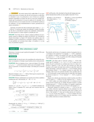 56 CAPÍTULO 2 Movimiento en línea recta
d) CUIDADO Un error acerca de la caída libre Es un error
común pensar que en el punto más alto del movimiento en caída libre
la velocidad es cero y la aceleración es cero. Si fuera así, ¡la pelota
quedaría suspendida en el punto más alto en el aire para siempre! Re-
cuerde que la aceleración es la tasa de cambio de la velocidad. Si la
aceleración fuera cero en el punto más alto, la velocidad de la pelota ya
no cambiaría y, al estar instantáneamente en reposo, permanecería en
reposo eternamente. ❚
De hecho, en el punto más alto la aceleración sigue siendo ay 5 2g 5
29.80 ms2
, la misma que cuando está subiendo y cuando está bajan-
do. Por ello, la velocidad de la pelota está cambiando continuamente,
de valores positivos a valores negativos, pasando por cero.
EVALUAR: Una forma útil de veriﬁcar cualquier problema de movi-
miento consiste en dibujar las gráﬁcas de posición y de velocidad en
función del tiempo. La ﬁgura 2.25 muestra estas gráﬁcas para este
problema. Como la aceleración es constante y negativa, la gráﬁca y-t
es una parábola con curvatura hacia abajo, y la gráﬁca vy-t es una
recta con pendiente negativa.
Antes de t 5 1.53 s
la velocidad
es positiva.
Antes de t 5 1.53 s la pelota
se mueve hacia arriba.
Después de
t 5 1.53 s la
pelota se mueve
hacia abajo.
a) Gráfica y-t (la curvatura es
hacia abajo porque ay 5 2g
es negativa)
5
10
15
220
215
210
25
225
0
b) Gráfica vy-t (recta con pendiente
negativa porque ay 5 2g
es constante y negativa)
4
3
1
t (s)
2
vy (m/s)
4
3
1
t (s)
2
5
10
15
y (m)
220
215
210
25
0
Después de
t 5 1.53 s
la velocidad
es negativa.
2.25 a) Posición y b) velocidad en función del tiempo para una
pelota lanzada hacia arriba con una rapidez inicial de 15 ms.
Ejemplo 2.8 ¿Dos soluciones o una?
Determine el instante en que la pelota del ejemplo 2.7 está 5.00 m por
debajo del barandal.
SOLUCIÓN
IDENTIFICAR: Se trata de nuevo de un problema de aceleración cons-
tante. La incógnita es el tiempo en que la pelota está en cierta posición.
PLANTEAR: Otra vez elegimos el eje y como en la ﬁgura 2.24, así que
y0, v0y y ay 5 2 g tienen los mismos valores que en el ejemplo 2.7. De
nuevo, la posición y en función del tiempo t está dada por la ecuación
(2.12):
Queremos despejar t con y 5 2 5.00 m. Puesto que la ecuación inclu-
ye t2
, es una ecuación cuadrática en t.
EJECUTAR: Primero replanteamos la ecuación en la forma cuadrática
estándar para una x desconocida, Ax2
1 Bx 1 C 5 0:
entonces, A 5 g2, B 5 2v0y y C 5 y 2 y0. Usando la fórmula cua-
drática (véase el Apéndice B), vemos que esta ecuación tiene dos
soluciones:
Sustituyendo los valores y0 5 0, v0y 5 115.0 ms, g 5 9.80 ms2
y
y 5 25.00 m, obtenemos
t 5 13.36 s o t 5 20.30 s
t 5
115.0 m/s2 6 115.0 m/s22
2 2 19.80 m/s2
2 125.00 m 2 0 2
9.80 m/s2
5
v0y 6 v0y
2
2 2g1y 2 y0 2
g
5
212v0y 2 6  12v0y 22
2 41g/2 2 1y 2 y0 2
21g/22
t 5
2B6B2
2 4AC
2A
11
2
g2t2
1 12v0y 2t 1 1y 2 y0 2 5 At2
1 Bt 1 C 5 0
y 5 y0 1 v0yt 1
1
2
ayt2
5 y0 1 v0yt 1
1
2
12g2t2
Para decidir cuál de éstas es la respuesta correcta, la pregunta clave es:
“¿son lógicas estas respuestas?” La segunda, t 5 20.30 s, simplemen-
te es absurda; ¡se reﬁere a un instante 0.30 s antes de soltar la pelota!
Lo correcto es t 5 13.36 s. La pelota está 5.00 m debajo del barandal
3.36 s después de que sale de la mano.
EVALUAR: ¿De dónde salió la “solución” errónea t 5 20.30 s? Re-
cuerde que la ecuación se basa en el su-
puesto de que la aceleración es constante para todos los valores de t,
positivos, negativos o cero. Tal cual, esta ecuación nos diría que
la pelota se ha estado moviendo hacia arriba en caída libre desde los
albores del tiempo, y pasó por la mano en y 5 0 en el instante especial
que decidimos llamar t 5 0, y después continuó su caída libre. Sin
embargo, todo lo que esta ecuación describa como sucedido antes de
t 5 0 es ﬁcción pura, ya que la pelota entró en caída libre sólo después
de salir de la mano en t 5 0; la “solución” t 5 20.30 s es parte de
tal ﬁcción.
Repita estos cálculos para determinar cuándo la pelota está 5.00 m
sobre el origen (y 5 15.00 m). Las dos respuestas son t 5 10.38 s y
t 5 12.68 s; ambos son valores positivos de t y se reﬁeren al movi-
miento real de la pelota una vez soltada. El primer instante es cuando
la pelota pasa por y 5 15.00 m de subida, y el segundo, cuando pasa
por ahí de bajada. (Compare esto con el inciso b) del ejemplo 2.7.)
Determine también los instantes en que y 5 115.0 m. En este
caso, ambas soluciones requieren obtener la raíz cuadrada de un nú-
mero negativo, así que no hay soluciones reales. Esto es lógico; en el
inciso c) del ejemplo 2.7 vimos que la altura máxima de la pelota es
y 5 111.5 m, así que nunca llega a y 5 115.0 m. Aunque una ecua-
ción cuadrática como la (2.12) siempre tiene dos soluciones, a veces
una o ambas soluciones no tienen sentido físico.
y 5 y0 1 v0yt 1 1
2 12g2t2
 