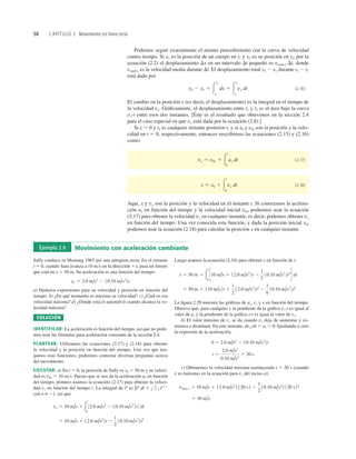 58 CAPÍTULO 2 Movimiento en línea recta
Ejemplo 2.9 Movimiento con aceleración cambiante
Sally conduce su Mustang 1965 por una autopista recta. En el instante
t 5 0, cuando Sara avanza a 10 ms en la dirección 1x, pasa un letrero
que está en x 5 50 m. Su aceleración es una función del tiempo:
a) Deduzca expresiones para su velocidad y posición en función del
tiempo. b) ¿En qué momento es máxima su velocidad? c) ¿Cuál es esa
velocidad máxima? d) ¿Dónde está el automóvil cuando alcanza la ve-
locidad máxima?
SOLUCIÓN
IDENTIFICAR: La aceleración es función del tiempo, así que no pode-
mos usar las fórmulas para aceleración constante de la sección 2.4.
PLANTEAR: Utilizamos las ecuaciones (2.17) y (2.18) para obtener
la velocidad y la posición en función del tiempo. Una vez que ten-
gamos esas funciones, podremos contestar diversas preguntas acerca
del movimiento.
EJECUTAR: a) En t 5 0, la posición de Sally es x0 5 50 m y su veloci-
dad es v0x 5 10 ms. Puesto que se nos da la aceleración ax en función
del tiempo, primero usamos la ecuación (2.17) para obtener la veloci-
dad vx en función del tiempo t. La integral de tn
es
con n ≠ 21, así que
5 10 m/s 1 12.0 m/s2
2t 2
1
2
10.10 m/s3
2t2
vx 5 10 m/s 1 3
t
0
32.0 m/s2
2 10.10 m/s3
2t4 dt
∫tn
dt 5 1
n 1 1 tn11
ax 5 2.0 m/s2
2 10.10 m/s3
2t
Luego usamos la ecuación (2.18) para obtener x en función de t:
La ﬁgura 2.29 muestra las gráﬁcas de ax, vx y x en función del tiempo.
Observe que, para cualquier t, la pendiente de la gráﬁca vx-t es igual al
valor de ax y la pendiente de la gráﬁca x-t es igual al valor de vx.
b) El valor máximo de vx se da cuando vx deja de aumentar y co-
mienza a disminuir. En este instante, dvxdt 5 ax 5 0. Igualando a cero
la expresión de la aceleración,
c) Obtenemos la velocidad máxima sustituyendo t 5 20 s (cuando
v es máxima) en la ecuación para vx del inciso a):
5 30 m/s
vmáx-x 5 10 m/s 1 12.0 m/s2
2 120 s2 2
1
2
10.10 m/s3
2 120 s22
t 5
2.0 m/s2
0.10 m/s3
5 20 s
0 5 2.0 m/s2
2 10.10 m/s3
2t
5 50 m 1 110 m/s2t 1
1
2
12.0 m/s2
2t2
2
1
6
10.10 m/s3
2t3
x 5 50 m 1 3
t
0
S10 m/s 1 12.0 m/s2
2t 2
1
2
10.10 m/s3
2t2
T dt
Podemos seguir exactamente el mismo procedimiento con la curva de velocidad
contra tiempo. Si x1 es la posición de un cuerpo en t1 y x2 es su posición en t2, por la
ecuación (2.2) el desplazamiento Dx en un intervalo Dt pequeño es vmed-x Dt, donde
vmed-x es la velocidad media durante Dt. El desplazamiento total x2 2 x1 durante t2 2 t1
está dado por
(2.16)
El cambio en la posición x (es decir, el desplazamiento) es la integral en el tiempo de
la velocidad vx. Gráﬁcamente, el desplazamiento entre t1 y t2 es el área bajo la curva
vx-t entre esos dos instantes. [Éste es el resultado que obtuvimos en la sección 2.4
para el caso especial en que vx está dada por la ecuación (2.8).]
Si tl 5 0 y t2 es cualquier instante posterior t, y si x0 y v0x son la posición y la velo-
cidad en t 5 0, respectivamente, entonces rescribimos las ecuaciones (2.15) y (2.16)
como:
(2.17)
(2.18)
Aquí, x y vx son la posición y la velocidad en el instante t. Si conocemos la acelera-
ción ax en función del tiempo y la velocidad inicial v0x, podremos usar la ecuación
(2.17) para obtener la velocidad vx en cualquier instante; es decir, podemos obtener vx
en función del tiempo. Una vez conocida esta función, y dada la posición inicial x0,
podemos usar la ecuación (2.18) para calcular la posición x en cualquier instante.
x 5 x0 1 3
t
0
vx dt
vx 5 v0x 1 3
t
0
ax dt
x2 2 x1 5 3
x2
x1
dx 5 3
t2
t1
vx dt
 