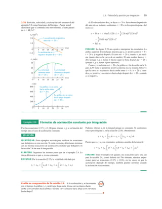 2.6 *Velocidad y posición por integración 59
25
La gráfica x-t se curva
hacia abajo después
de t 5 20 s.
La gráfica x-t se curva
hacia arriba antes
de t 5 20 s.
La velocidad
aumenta antes
de t 5 20 s.
La velocidad
disminuye después
de t 5 20 s.
La aceleración es positiva
antes de t 5 20 s.
La aceleración es
negativa después de t 5 20 s.
vx (m/s)
O
10
20
30
5 10 15 20 25 30
t (s)
x (m)
t (s)
O
200
400
600
800
5 10 15 20 25 30
ax (m/s2)
O
1.0
2.0
5 10 15 20 30
1.0
t (s)
2.29 Posición, velocidad y aceleración del automóvil del
ejemplo 2.9 como funciones del tiempo. ¿Puede usted
demostrar que si continúa este movimiento, el auto parará
en t 5 44.5 s?
d) El valor máximo de vx se da en t 5 20 s. Para obtener la posición
del auto en ese instante, sustituimos t 5 20 s en la expresión para x del
inciso a):
EVALUAR: La ﬁgura 2.29 nos ayuda a interpretar los resultados. La
gráﬁca superior de esta ﬁgura muestra que ax es positiva entre t 5 0 y
t 5 20 s, y negativa después. Es cero en t 5 20 s, cuando vx es máxi-
ma (punto alto en la curva de en medio). El auto acelera hasta t 5
20 s (porque vx y ax tienen el mismo signo) y frena después de t 5 20 s
(porque vx y ax tienen signos opuestos).
Como vx es máxima en t 5 20 s, la gráﬁca x-t (la de arriba en la ﬁ-
gura 2.29) tiene su pendiente positiva máxima en ese instante. Observe
que la curva x-t es cóncava hacia arriba entre t 5 0 y t 5 20 s, cuan-
do ax es positiva, y es cóncava hacia abajo después de t 5 20 s, cuando
ax es negativa.
5 517 m
2
1
6
10.10 m/s3
2 120 s23
x 5 50 m 1 110 m/s2 120 s2 1
1
2
12.0 m/s2
2 120 s22
Ejemplo 2.10 Fórmulas de aceleración constante por integración
Use las ecuaciones (2.17) y (2.18) para obtener vx y x en función del
tiempo para el caso de aceleración constante.
SOLUCIÓN
IDENTIFICAR: Estos ejemplos servirán para veriﬁcar las ecuaciones
que dedujimos en esta sección. Si están correctas, deberíamos terminar
con las mismas ecuaciones de aceleración constante que dedujimos en
la sección 2.4 sin usar la integración.
PLANTEAR: Seguimos los mismos pasos que en el ejemplo 2.9. La
única diferencia es que ax es una constante.
EJECUTAR: Por la ecuación (2.17), la velocidad está dada por
vx 5 v0x 1 3
t
0
ax dt 5 v0x 1 ax 3
t
0
dt 5 v0x 1 axt
Pudimos obtener ax de la integral porque es constante. Si sustituimos
esta expresión para vx en la ecuación (2.18), obtendremos
Puesto que v0x y ax son constantes, podemos sacarlas de la integral:
EVALUAR: Estos resultados son iguales a las ecuaciones (2.8) y (2.12)
para la sección 2.4, ¡como debería ser! No obstante, nuestras expre-
siones para las ecuaciones (2.17) y (2.18), en los casos en que la
aceleración depende del tiempo, también pueden servirnos cuando
la aceleración sea constante.
x 5 x0 1 v0x 3
t
0
dt 1 ax3
t
0
t dt 5 x0 1 v0xt 1
1
2
axt2
x 5 x0 1 3
t
0
vx dt 5 x0 1 3
t
0
1v0x 1 axt2dt
Evalúe su comprensión de la sección 2.6 Si la aceleración ax se incrementa
con el tiempo, la gráﬁca vx-t ¿será i) una línea recta, ii) una curva cóncava hacia
arriba (con curvatura hacia arriba) o iii) una curva cóncava hacia abajo (con curvatura
hacia abajo)?
❚
 