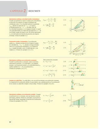 60
(2.4)
(2.5)
ax 5 lím
DtS0
Dvx
Dt
5
dvx
dt
amed-x 5
v2x 2 v1x
t2 2 t1
5
Dvx
Dt
x
p1
p2
O
t
x
5
x
2
2
x
1
t 5 t2 2 t1
t2
t1
x1
x2
P
e
n
d
i
e
n
t
e
5
v
m
e
d
-
x
Pendiente 5 vx
Aceleración media e instantánea: La aceleración
media amed-x durante un intervalo Dt es igual al cambio
de velocidad Dvx 5 v2x 2 vlx durante ese lapso dividido
entre Dt. La aceleración instantánea ax es el límite de
amed-x cuando Dt tiende a cero, o la derivada de vx con
respecto a t. (Véanse los ejemplos 2.2 y 2.3.)
vx
v2x
v1x
t2
t1
t
O
p1
p2
Dt 5 t2 2 t1
Dv
x
5
v
2x
2
v
1x
Pendiente 5
a med-x
Pendiente 5 ax
Movimiento rectilíneo con aceleración constante:
Cuando la aceleración es constante, cuatro ecuaciones
relacionan la posición x y la velocidad vx en cualquier
instante t con la posición inicial x0, la velocidad inicial v0x
(ambas medidas en t 5 0) y la aceleración ax.
(Véanse los ejemplos 2.4 y 2.5.)
Sólo aceleración constante:
(2.8)
(2.12)
(2.13)
(2.14)
x 2 x0 5 1v0x 1 vx
2 2t
vx
2
5 v0x
2
1 2ax 1x 2 x0 2
x 5 x0 1 v0xt 1
1
2
axt2
vx 5 v0x 1 axt
0
0
0
0
0
t 5 2Dt
t 5 3Dt
t 5 Dt
t 5 4Dt
t 5 0
v
a
v
a
v
a
v
a
v
a
x
x
x
x
x
Cuerpos en caída libre: La caída libre es un caso del movimiento con aceleración constante.
La magnitud de la aceleración debida a la gravedad es una cantidad positiva g. La aceleración
de un cuerpo en caída libre siempre es hacia abajo. (Véanse los ejemplos 2.6 a 2.8.)
Movimiento rectilíneo con aceleración variable: Cuando
la aceleración no es constante, sino una función conocida
del tiempo, podemos obtener la velocidad y la posición en
función del tiempo integrando la función de la aceleración.
(Véanse los ejemplos 2.9 y 2.10.)
ay 5 2g
5 29.80 m/s2
O
amed-x
ax
t1 t2
t
Dt
(2.17)
(2.18)
x 5 x0 1 3
t
0
vx dt
vx 5 v0x 1 3
t
0
ax dt
CAPÍTULO 2 RESUMEN
Movimiento rectilíneo, velocidad media e instantánea:
Cuando una partícula se mueve en línea recta, describimos
su posición con respecto al origen O mediante una
coordenada como x. La velocidad media de la partícula,
vmed-x, durante un intervalo Dt 5 t2 2 tl es igual a
su desplazamiento Dx 5 x2 2 x1 dividido entre Dt.
La velocidad instantánea vx en cualquier instante t es igual
a la velocidad media en el intervalo de tiempo de t a t 1 Dt
en el límite cuando Dt tiende a cero. De forma equivalente,
vx es la derivada de la función de posición con respecto
al tiempo. (Véase el ejemplo 2.1.)
(2.2)
(2.3)
vx 5 lím
DtS0
Dx
Dt
5
dx
dt
vmed-x 5
x2 2 x1
t2 2 t1
5
Dx
Dt
 