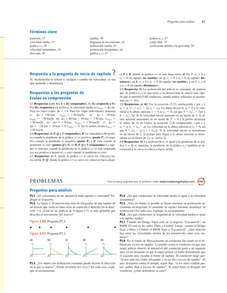 Preguntas para análisis 61
Términos clave
partícula, 37
velocidad media, 37
gráﬁca x-t, 38
velocidad instantánea, 39
derivada, 40
rapidez, 40
diagrama de movimiento, 42
aceleración media, 43
aceleración instantánea, 44
gráﬁca vx-t, 45
gráﬁca ax-t, 47
caída libre, 53
aceleración debida a la gravedad, 54
Respuesta a la pregunta de inicio de capítulo ?
Sí. Aceleración se reﬁere a cualquier cambio de velocidad, ya sea
que aumente o disminuya.
Respuestas a las preguntas de
Evalúe su comprensión
2.1 Respuestas a a): iv), i) y iii) (empatados), v), ii); respuesta a b):
i) y iii); respuesta a c): v) En a), la velocidad media es vmed-x 5 DxDt.
Para los cinco viajes, Dt 5 1 h. Para los viajes individuales, tenemos
i) ii)
iii)
iv) v)
En b) ambos tienen vmed-x 5
150 kmh.
2.2 Respuestas: a) P, Q y S (empatados), R La velocidad es b) positi-
va cuando la pendiente de la gráﬁca x-t es positiva (punto P), c) nega-
tiva cuando la pendiente es negativa (punto R) y d) cero cuando la
pendiente es cero (puntos Q y S). e) R, P, Q y S (empatados) La rapi-
dez es máxima cuando la pendiente de la gráﬁca x-t es más empinada
(ya sea positiva o negativa), y cero cuando la pendiente es cero.
2.3 Respuestas: a) S, donde la gráﬁca x-t se curva (es cóncava) ha-
cia arriba. b) Q, donde la gráﬁca x-t se curva (es cóncava) hacia abajo.
vmed-x 5 0.
Dx 5 220 km 1 20 km 5 0,
Dx 5
vmed-x 5 170 km/h;
Dx 5 170 km,
150 km/h;
vmed-x 5
Dx 5 60 km 2 10 km 5 150 km,
vmed-x 5 250 km/h;
Dx 5 250 km,
vmed-x 5 150 km/h;
Dx 5 150 km,
c) P y R, donde la gráﬁca x-t es una línea recta. d) En P, vx  0 y
ax 5 0 (la rapidez no cambia); en Q, vx  0 y ax  0 (la rapidez dis-
minuye); en R, vx  0 y ax 5 0 (la rapidez no cambia); y en S, vx  0
y ax  0 (la rapidez disminuye).
2.4 Respuesta: b) La aceleración del policía es constante, de manera
que su gráﬁca vx-t es una recta y su motocicleta se mueve más rápi-
do que el automóvil del conductor, cuando ambos vehículos se encuen-
tran en t 5 10 s.
2.5 Respuestas: a) iii) Use la ecuación (2.13) sustituyendo x por y y
ay 5 g; v2
y 5 v0
2
y 2 2g (y 2 y0). La altura inicial es y0 5 0 y la velo-
cidad a la altura máxima y 5 h es vy 5 0, así que 0 5 v0
2
y 2 2gh y
h 5 v0
2
y2g. Si la velocidad inicial aumenta en un factor de 2, la al-
tura máxima aumentará en un factor de 22
5 4 y la pelota alcanzará
la altura 4h. b) v) Utilice la ecuación (2.8) remplazando x por y y
ay 5 g; vy 5 v0y 2 gt. La velocidad en la altura máxima es vy 5 0, así
que 0 5 v0y 2 gt y t 5 v0yg. Si la velocidad inicial se incrementa
en un factor de 2, el tiempo para llegar a la altura máxima se incre-
menta en un factor de 2 y se vuelve 2t.
2.6 Respuestas: ii) La aceleración ax es igual a la pendiente de la grá-
ﬁca vx-t. Si ax aumenta, la pendiente de la gráﬁca vx-t también se in-
crementa y la curva es cóncava hacia arriba.
PROBLEMAS Para la tarea asignada por el profesor, visite www.masteringphysics.com
Preguntas para análisis
P2.1. ¿El velocímetro de un automóvil mide rapidez o velocidad? Ex-
plique su respuesta.
P2.2. La ﬁgura 2.30 muestra una serie de fotografías de alta rapidez de
un insecto que vuela en línea recta de izquierda a derecha (en la direc-
ción 1x). ¿Cuál de las gráﬁcas de la ﬁgura 2.31 es más probable que
describa el movimiento del insecto?
P2.4. ¿En qué condiciones la velocidad media es igual a la velocidad
instantánea?
P2.5. ¿Para un objeto es posible a) frenar mientras su aceleración in-
crementa en magnitud; b) aumentar su rapidez mientras disminuye su
aceleración? En cada caso, explique su razonamiento.
P2.6. ¿En qué condiciones la magnitud de la velocidad media es igual
a la rapidez media?
P2.7. Cuando un Dodge Viper está en el negocio “Lavamóvil”, un
BMW Z3 está en las calles Olmo y Central. Luego, cuando el Dodge
llega a Olmo y Central, el BMW llega a “Lavamóvil”. ¿Qué relación
hay entre las velocidades medias de los automóviles entre esos ins-
tantes?
P2.8. En el estado de Massachusetts un conductor fue citado en el tri-
bunal por exceso de rapidez. La prueba contra el conductor era que una
mujer policía observó al automóvil del conductor junto a un segundo
auto, en un momento en que la mujer policía ya había determinado que
el segundo auto excedía el límite de rapidez. El conductor alegó que:
“el otro auto me estaba rebasando, y yo no iba a exceso de rapidez”. El
juez dictaminó contra él porque, según dijo, “si los autos estaban jun-
tos, ambos iban a exceso de rapidez”. Si usted fuera el abogado del
conductor, ¿cómo defendería su caso?
Figura 2.30 Pregunta P2.2.
a)
vx
t
O
b)
ax
t
O
c)
x
t
O
d)
vx
t
O
e)
vx
t
O
Figura 2.31 Pregunta P2.2.
P2.3. ¿Un objeto con aceleración constante puede invertir la dirección
en la que se mueve? ¿Puede invertirla dos veces? En cada caso, expli-
que su razonamiento.
 