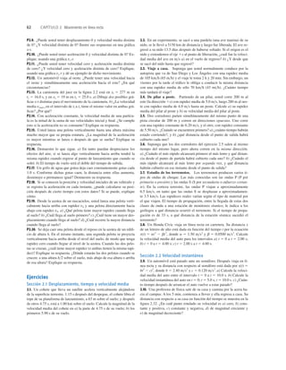 62 CAPÍTULO 2 Movimiento en línea recta
P2.9. ¿Puede usted tener desplazamiento 0 y velocidad media distinta
de 0? ¿Y velocidad distinta de 0? Ilustre sus respuestas en una gráﬁca
x-t.
P2.10. ¿Puede usted tener aceleración 0 y velocidad distinta de 0? Ex-
plique, usando una gráﬁca vx-t.
P2.11. ¿Puede usted tener velocidad cero y aceleración media distinta
de cero? ¿Y velocidad cero y aceleración distinta de cero? Explique,
usando una gráﬁca vx-t y dé un ejemplo de dicho movimiento.
P2.12. Un automóvil viaja al oeste. ¿Puede tener una velocidad hacia
el oeste y simultáneamente una aceleración hacia el este? ¿En qué
circunstancias?
P2.13. La camioneta del juez en la ﬁgura 2.2 está en xl 5 277 m en
t1 5 16.0 s, y en x2 5 19 m en t2 5 25.0 s. a) Dibuje dos posibles grá-
ﬁcas x-t distintas para el movimiento de la camioneta. b) ¿La velocidad
media vmed-x en el intervalo de tl a t2 tiene el mismo valor en ambas grá-
ﬁcas? ¿Por qué?
P2.14. Con aceleración constante, la velocidad media de una partícu-
la es la mitad de la suma de sus velocidades inicial y ﬁnal. ¿Se cumple
esto si la aceleración no es constante? Explique su respuesta.
P2.15. Usted lanza una pelota verticalmente hasta una altura máxima
mucho mayor que su propia estatura. ¿La magnitud de la aceleración
es mayor mientras se lanza o después de que se suelta? Explique su
respuesta.
P2.16. Demuestre lo que sigue. a) En tanto puedan despreciarse los
efectos del aire, si se lanza algo verticalmente hacia arriba tendrá la
misma rapidez cuando regrese al punto de lanzamiento que cuando se
soltó. b) El tiempo de vuelo será el doble del tiempo de subida.
P2.17. Un grifo de agua que gotea deja caer constantemente gotas cada
1.0 s. Conforme dichas gotas caen, la distancia entre ellas aumenta,
disminuye o permanece igual? Demuestre su respuesta.
P2.18. Si se conocen la posición y velocidad iniciales de un vehículo y
se registra la aceleración en cada instante, ¿puede calcularse su posi-
ción después de cierto tiempo con estos datos? Si se puede, explique
cómo.
P2.19. Desde la azotea de un rascacielos, usted lanza una pelota verti-
calmente hacia arriba con rapidez v0 y una pelota directamente hacia
abajo con rapidez v0. a) ¿Qué pelota tiene mayor rapidez cuando llega
al suelo? b) ¿Cuál llega al suelo primero? c) ¿Cuál tiene un mayor des-
plazamiento cuando llega al suelo? d) ¿Cuál recorre la mayor distancia
cuando llega al suelo?
P2.20. Se deja caer una pelota desde el reposo en la azotea de un ediﬁ-
cio de altura h. En el mismo instante, una segunda pelota se proyecta
verticalmente hacia arriba desde el nivel del suelo, de modo que tenga
rapidez cero cuando llegue al nivel de la azotea. Cuando las dos pelo-
tas se cruzan, ¿cuál tiene mayor rapidez (o ambas tienen la misma rapi-
dez)? Explique su respuesta. ¿Dónde estarán las dos pelotas cuando se
crucen: a una altura h2 sobre el suelo, más abajo de esa altura o arriba
de esa altura? Explique su respuesta.
Ejercicios
Sección 2.1 Desplazamiento, tiempo y velocidad media
2.1. Un cohete que lleva un satélite acelera verticalmente alejándose
de la superﬁcie terrestre. 1.15 s después del despegue, el cohete libra el
tope de su plataforma de lanzamiento, a 63 m sobre el suelo; y después
de otros 4.75 s, está a 1.00 km sobre el suelo. Calcule la magnitud de la
velocidad media del cohete en a) la parte de 4.75 s de su vuelo; b) los
primeros 5.90 s de su vuelo.
2.2. En un experimento, se sacó a una pardela (una ave marina) de su
nido, se le llevó a 5150 km de distancia y luego fue liberada. El ave re-
gresó a su nido 13.5 días después de haberse soltado. Si el origen es el
nido y extendemos el eje 1x al punto de liberación, ¿cuál fue la veloci-
dad media del ave en ms a) en el vuelo de regreso? b) ¿Y desde que
se sacó del nido hasta que regresó?
2.3. Viaje a casa. Suponga que usted normalmente conduce por la
autopista que va de San Diego y Los Ángeles con una rapidez media
de 105 kmh (65 mh) y el viaje le toma 2 h y 20 min. Sin embargo, un
viernes por la tarde el tráﬁco le obliga a conducir la misma distancia
con una rapidez media de sólo 70 kmh (43 mih). ¿Cuánto tiempo
más tardará el viaje?
2.4. De pilar a poste. Partiendo de un pilar, usted corre 200 m al
este (la dirección 1x) con rapidez media de 5.0 ms, luego 280 m al oes-
te con rapidez media de 4.0 ms hasta un poste. Calcule a) su rapidez
media del pilar al poste y b) su velocidad media del pilar al poste.
2.5. Dos corredores parten simultáneamente del mismo punto de una
pista circular de 200 m y corren en direcciones opuestas. Uno corre
con una rapidez constante de 6.20 ms, y el otro, con rapidez constante
de 5.50 ms. ¿Cuándo se encuentren primero? a) ¿cuánto tiempo habrán
estado corriendo?, y b) ¿qué distancia desde el punto de salida habrá
cubierto cada uno?
2.6. Suponga que los dos corredores del ejercicio 2.5 salen al mismo
tiempo del mismo lugar, pero ahora corren en la misma dirección.
a) ¿Cuándo el más rápido alcanzará primero al más lento y qué distan-
cia desde el punto de partida habrá cubierto cada uno? b) ¿Cuándo el
más rápido alcanzará al más lento por segunda vez, y qué distancia
habrán cubierto en ese instante desde el punto de salida?
2.7. Estudio de los terremotos. Los terremotos producen varios ti-
pos de ondas de choque. Las más conocidas son las ondas P (P por
primaria o presión) y las ondas S (S por secundaria o esfuerzo cortan-
te). En la corteza terrestre, las ondas P viajan a aproximadamente
6.5 kms, en tanto que las ondas S se desplazan a aproximadamen-
te 3.5 kms. Las rapideces reales varían según el tipo de material por
el que viajen. El tiempo de propagación, entre la llegada de estas dos
clases de onda a una estación de monitoreo sísmico, le indica a los
geólogos a qué distancia ocurrió el terremoto. Si el tiempo de propa-
gación es de 33 s, a qué distancia de la estación sísmica sucedió el
terremoto?
2.8. Un Honda Civic viaja en línea recta en carretera. Su distancia x
de un letrero de alto está dada en función del tiempo t por la ecuación
x(t) 5 at2
2 bt3
, donde a 5 1.50 ms2
y b 5 0.0500 ms3
. Calcule
la velocidad media del auto para los intervalos a) t 5 0 a t 5 2.00 s;
b) t 5 0 a t 5 4.00 s; c) t 5 2.00 s a t 5 4.00 s.
Sección 2.2 Velocidad instantánea
2.9. Un automóvil está parado ante un semáforo. Después viaja en lí-
nea recta y su distancia con respecto al semáforo está dada por x(t) 5
bt2
2 ct3
, donde b 5 2.40 ms2
y c 5 0.120 ms3
. a) Calcule la veloci-
dad media del auto entre el intervalo t 5 0 a t 5 10.0 s. b) Calcule la
velocidad instantánea del auto en t 5 0; t 5 5.0 s; t 5 10.0 s. c) ¿Cuán-
to tiempo después de arrancar el auto vuelve a estar parado?
2.10. Una profesora de física sale de su casa y camina por la acera ha-
cia el campus. A los 5 min, comienza a llover y ella regresa a casa. Su
distancia con respecto a su casa en función del tiempo se muestra en la
ﬁgura 2.32. ¿En cuál punto rotulado su velocidad es a) cero, b) cons-
tante y positiva, c) constante y negativa, d) de magnitud creciente y
e) de magnitud decreciente?
 