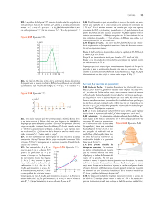 Ejercicios 65
50
v (m/s)
x
5
10
15
20
25
30
35
40
45
O 2 4 6 8 10 12
t (s)
14
Figura 2.37 Ejercicio 2.31.
5 10 15 20 25 30 35 40
ax (m/s2)
t (s)
2
O
–2
Figura 2.38 Ejercicio 2.32.
2.31. La gráﬁca de la ﬁgura 2.37 muestra la velocidad de un policía en
motocicleta en función del tiempo. a) Calcule la aceleración instantá-
nea en t 5 3 s, en t 5 7 s y en t 5 11 s. b) ¿Qué distancia cubre el poli-
cía en los primeros 5 s? ¿En los primeros 9 s? ¿Y en los primeros 13 s?
2.36. En el instante en que un semáforo se pone en luz verde, un auto-
móvil que esperaba en el cruce arranca con aceleración constante de
3.20 ms2
. En el mismo instante, un camión que viaja con rapidez
constante de 20.0 ms alcanza y pasa al auto. a) ¿A qué distancia de su
punto de partida el auto alcanza al camión? b) ¿Qué rapidez tiene el
auto en ese momento? c) Dibuje una gráﬁca x-t del movimiento de los
dos vehículos, tomando x 5 0 en el cruce. d) Dibuje una gráﬁca vx-t
del movimiento de los dos vehículos.
2.37. Llegada a Marte. En enero de 2004, la NASA puso un vehícu-
lo de exploración en la superﬁcie marciana. Parte del descenso consis-
tió en las siguientes etapas:
Etapa A: la fricción con la atmósfera redujo la rapidez de 19,300 kmh
a 1600 kmh en 4.0 min.
Etapa B: un paracaídas se abrió para frenarlo a 321 kmh en 94 s.
Etapa C: se encienden los retrocohetes para reducir su rapidez a cero
en una distancia de 75 m.
Suponga que cada etapa sigue inmediatamente después de la que le
precede, y que la aceleración durante cada una era constante. a) En-
cuentre la aceleración del cohete (en ms2
) durante cada etapa. b) ¿Qué
distancia total (en km) viajó el cohete en las etapas A, B y C?
Sección 2.5 Cuerpos en caída libre
2.38. Gotas de lluvia. Si pueden descontarse los efectos del aire so-
bre las gotas de lluvia, podemos tratarlas como objetos en caída libre.
a) Las nubes de lluvia suelen estar a unos cuantos cientos de metros
sobre el suelo. Estime la rapidez (en ms, kmh y mih) con que las go-
tas llegarían el suelo si fueran objetos en caída libre. b) Estime (con
base en sus observaciones personales) la velocidad real con que las go-
tas de lluvia chocan contra el suelo. c) Con base en sus respuestas a los
incisos a) y b), ¿es justiﬁcable ignorar los efectos del aire sobre las go-
tas de lluvia? Explique su respuesta.
2.39. a) Si una pulga puede saltar 0.440 m hacia arriba, ¿qué rapidez
inicial tiene al separarse del suelo? ¿Cuánto tiempo está en el aire?
2.40. Alunizaje. Un alunizador está descendiendo hacia la Base Lu-
nar I (ﬁgura 2.40) frenado lentamente por el retro-empuje del motor de
descenso. El motor se apaga cuan-
do el alunizador está a 5.0 m sobre
la superﬁcie y tiene una velocidad
hacia abajo de 0.8 ms. Con el mo-
tor apagado, el vehículo está en
caída libre. ¿Qué rapidez tiene jus-
to antes de tocar la superﬁcie? La
aceleración debida a la gravedad
lunar es de 1.6 ms2
.
2.41. Una prueba sencilla de
tiempo de reacción. Se sostiene
un metro verticalmente, de manera
que su extremo inferior esté entre
el pulgar y el índice de la mano del
sujeto de la prueba. Al ver que
sueltan el metro, el sujeto lo detiene juntando esos dos dedos. Se puede
calcular el tiempo de reacción con base en la distancia que el metro
cayó antes de que se le detuviera, leyendo la escala en el punto donde
el sujeto lo tomó. a) Deduzca una relación para el tiempo de reacción
en términos de esta distancia d medida. b) Si la distancia medida es
17.6 cm, ¿cuál será el tiempo de reacción?
2.42. Se deja caer un ladrillo (rapidez inicial cero) desde la azotea de
un ediﬁcio. El tabique choca contra el suelo en 2.50 s. Se puede des-
preciar la resistencia del aire, así que el ladrillo está en caída libre.
5.0 m
Figura 2.40 Ejercicio 2.40.
2.32. La ﬁgura 2.38 es una gráﬁca de la aceleración de una locomotora
de juguete que se mueve en el eje x. Dibuje las gráﬁcas de su velocidad
y coordenada x en función del tiempo, si x 5 0 y vx 5 0 cuando t 5 0.
2.33. Una nave espacial que lleva trabajadores a la Base Lunar I via-
ja en línea recta de la Tierra a la Luna, una distancia de 384,000 km.
Suponga que parte del reposo y acelera a 20.0 ms2
los primeros 15.0 min,
viaja con rapidez constante hasta los últimos 15.0 min, cuando acelera
a 220.0 ms2
, parando justo al llegar a la Luna. a) ¿Qué rapidez máxi-
ma se alcanzó? b) ¿Qué fracción de la distancia total se cubrió con ra-
pidez constante? c) ¿Cuánto tardó el viaje?
2.34. Un tren subterráneo en reposo parte de una estación y acelera a
una tasa de 1.60 ms2
durante 14.0 s, viaja con rapidez constante 70.0 s
y frena a 3.50 ms2
hasta parar en la siguiente estación. Calcule la dis-
tancia total cubierta.
2.35. Dos automóviles, A y B, se
mueven por el eje x. La ﬁgura 2.39
graﬁca las posiciones de A y B
contra el tiempo. a) En diagramas
de movimiento (como las ﬁguras
2.13b y 2.14b), muestre la posi-
ción, velocidad y aceleración de
cada auto en t 5 0, t 5 l s y t 5 3 s.
b) ¿En qué instante(s), si acaso, A y
B tienen la misma posición? c) Tra-
ce una gráﬁca de velocidad contra
tiempo para A y para B. d) ¿En qué instante(s), si acaso, A y B tienen la
misma velocidad? e) ¿En qué instante(s), si acaso, el auto A rebasa al
auto B? f) ¿En qué instante(s), si acaso, el auto B pasa al A?
1 2 3 4
t (s)
A
B
20
15
10
5
x (m)
O
25
Figura 2.39 Ejercicio 2.35.
 