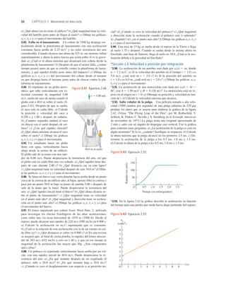 66 CAPÍTULO 2 Movimiento en línea recta
Tiempo (en milisegundos)
Rapidez
(en
cm
/
s)
O
50
150
100
0.5 1.0 1.5 2.0 2.5
Figura 2.42 Ejercicio 2.52.
ax
(cm/s2)
t (s)
O
2
3
4
1
5
6
7
8
1 2 3 4 5 6 9
8
7
Figura 2.43 Ejercicio 2.53.
a) ¿Qué altura (en m) tiene el ediﬁcio? b) ¿Qué magnitud tiene la velo-
cidad del ladrillo justo antes de llegar al suelo? c) Dibuje las gráﬁcas:
ay-t, vY-t y y-t para el movimiento del ladrillo.
2.43. Falla en el lanzamiento. Un cohete de 7500 kg despega ver-
ticalmente desde la plataforma de lanzamiento con una aceleración
constante hacia arriba de 2.25 ms2
y no sufre resistencia del aire
considerable. Cuando alcanza una altura de 525 m, sus motores fallan
repentinamente y ahora la única fuerza que actúa sobre él es la grave-
dad. a) ¿Cuál es la altura máxima que alcanzará este cohete desde la
plataforma de lanzamiento? b) Después de que el motor falla, ¿cuánto
tiempo pasará antes de que se estrelle contra la plataforma de lanza-
miento, y qué rapidez tendrá justo antes del impacto? c) Dibuje las
gráficas ay-t, vy-t y y-t del movimiento del cohete desde el instante
en que despega hasta el instante justo antes de chocar contra la pla-
taforma de lanzamiento.
2.44. El tripulante de un globo aeros-
tático, que sube verticalmente con ve-
locidad constante de magnitud 5.00
ms, suelta un saco de arena cuando el
globo está a 40.0 m sobre el suelo (ﬁ-
gura 2.41). Después de que se suelta,
el saco está en caída libre. a) Calcule
la posición y velocidad del saco a
0.250 s y 1.00 s después de soltarse.
b) ¿Cuántos segundos tardará el saco
en chocar con el suelo después de sol-
tarse? c) ¿Con qué rapidez chocará?
d) ¿Qué altura máxima alcanza el saco
sobre el suelo? e) Dibuje las gráﬁcas
ay-t, vy-t y y-t para el movimiento.
2.45. Un estudiante lanza un globo
lleno con agua, verticalmente hacia
abajo desde la azotea de un ediﬁcio.
El globo sale de su mano con una rapi-
dez de 6.00 ms. Puede despreciarse la resistencia del aire, así que
el globo está en caída libre una vez soltado. a) ¿Qué rapidez tiene des-
pués de caer durante 2.00 s? b) ¿Qué distancia cae en este lapso?
c) ¿Qué magnitud tiene su velocidad después de caer 10.0 m? d) Dibu-
je las gráﬁcas: ay-t, vy-t y y-t para el movimiento.
2.46. Se lanza un huevo casi verticalmente hacia arriba desde un punto
cerca de la cornisa de un ediﬁcio alto; al bajar, apenas libra la cornisa y
pasa por un punto 50.0 m bajo su punto de partida 5.00 s después de
salir de la mano que lo lanzó. Puede despreciarse la resistencia del
aire. a) ¿Qué rapidez inicial tiene el huevo? b) ¿Qué altura alcanza so-
bre el punto de lanzamiento? c) ¿Qué magnitud tiene su velocidad
en el punto más alto? d) ¿Qué magnitud y dirección tiene su acelera-
ción en el punto más alto? e) Dibuje las gráﬁcas ay-t, vy-t y y-t para
el movimiento del huevo.
2.47. El trineo impulsado por cohete Sonic Wind Núm. 2, utilizado
para investigar los efectos fisiológicos de las altas aceleraciones,
corre sobre una vía recta horizontal de 1070 m (3500 ft). Desde el
reposo, puede alcanzar una rapidez de 224 ms (500 mih) en 0.900 s.
a) Calcule la aceleración en ms2
, suponiendo que es constante.
b) ¿Cuál es la relación de esta aceleración con la de un cuerpo en caí-
da libre (g)? c) ¿Qué distancia se cubre en 0.900 s? d) En una revista
se aseguró que, al final de cierta prueba, la rapidez del trineo descen-
dió de 283 ms (632 mih) a cero en 1.40 s, y que en ese tiempo la
magnitud de la aceleración fue mayor que 40g. ¿Son congruentes
tales cifras?
2.48. Un peñasco es expulsado verticalmente hacia arriba por un vol-
cán, con una rapidez inicial de 40.0 ms. Puede despreciarse la re-
sistencia del aire. a) ¿En qué instante después de ser expulsado el
peñasco sube a 20.0 ms? b) ¿En qué instante baja a 20.0 ms?
c) ¿Cuándo es cero el desplazamiento con respecto a su posición ini-
cial? d) ¿Cuándo es cero la velocidad del peñasco? e) ¿Qué magnitud
y dirección tiene la aceleración cuando el peñasco está i) subiendo?
ii) ¿bajando? iii) ¿en el punto más alto? f) Dibuje las gráﬁcas ay-t, vy-t
y y-t para el movimiento.
2.49. Una roca de 15 kg se suelta desde el reposo en la Tierra y llega
al suelo 1.75 s después. Cuando se suelta desde la misma altura en
Encélado, una luna de Saturno, llega al suelo en 18.6. ¿Cuál es la ace-
leración debida a la gravedad en Encélado?
*Sección 2.6 Velocidad y posición por integración
*2.50. La aceleración de un autobús está dada por ax(t) 5 at, donde
a 5 1.2 ms3
. a) Si la velocidad del autobús en el tiempo t 5 1.0 s es
5.0 ms, ¿cuál será en t 5 2.0 s? b) Si la posición del autobús en
t 5 1.0 s es 6.0 m, ¿cuál será en t 5 2.0 s? c) Dibuje las gráﬁcas: ax-t,
vx-t y x-t para el movimiento.
*2.51. La aceleración de una motocicleta está dada por ax(t) 5 At 2
Bt2
, con A 5 1.50 ms3
y B 5 0.120 ms4
. La motocicleta está en re-
poso en el origen en t 5 0. a) Obtenga su posición y velocidad en fun-
ción de t. b) Calcule la velocidad máxima que alcanza.
*2.52. Salto volador de la pulga. Una película tomada a alta velo-
cidad (3500 cuadros por segundo) de una pulga saltarina de 210 mg
produjo los datos que se usaron para elaborar la gráﬁca de la ﬁgura
2.42. (Véase “The Flying Leap of the Flea”, por M. Rothschild, Y.
Schlein, K. Parker, C. Neville y S. Sternberg en el Scientiﬁc American
de noviembre de 1973.) La pulga tenía una longitud aproximada de
2 mm y saltó con un ángulo de despegue casi vertical. Use la gráﬁca
para contestar estas preguntas. a) ¿La aceleración de la pulga es cero en
algún momento? Si lo es, ¿cuándo? Justiﬁque su respuesta. b) Calcule
la altura máxima que la pulga alcanzó en los primeros 2.5 ms. c) De-
termine la aceleración de la pulga a los 0.5 ms, 1.0 ms y 1.5 ms.
d) Calcule la altura de la pulga a los 0.5 ms, 1.0 ms y 1.5 ms.
40.0 m al suelo
v 5 5.00 m/s
Figura 2.41 Ejercicio 2.44.
*2.53. En la ﬁgura 2.43 la gráﬁca describe la aceleración en función
del tiempo para una piedra que rueda hacia abajo partiendo del reposo.
 