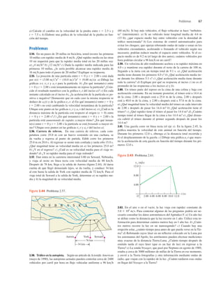 Problemas 67
Y
34 km
76 km
Aurora ork Seward
N E B R A S K A
Figura 2.44 Problema 2.57.
a) Calcule el cambio en la velocidad de la piedra entre t 5 2.5 s y
t 5 7.5 s. b) Elabore una gráﬁca de la velocidad de la piedra en fun-
ción del tiempo.
Problemas
2.54. En un paseo de 20 millas en bicicleta, usted recorre las primeras
10 millas con rapidez media de 8 mih. ¿Qué rapidez media en las otras
10 mi requerirá para que la rapidez media total en las 20 millas sea:
a) ¿4 mih? b) ¿12 mih? c) Dada la rapidez media indicada para las
primeras 10 millas, ¿le sería posible alcanzar una rapidez media de
16 mih para todo el paseo de 20 millas? Explique su respuesta.
2.55. La posición de una partícula entre t 5 0 y t 5 2.00 s está dada
por x(t) 5 (3.00 ms3
)t3
2 (10.0 ms2
)t2
1 (9.00 ms)t. a) Dibuje las
gráﬁcas x-t, vx-t y ax-t para la partícula. b) ¿En qué instante(s) entre
t 5 0 y t 5 2.00 s está instantáneamente en reposo la partícula? ¿Coin-
cide el resultado numérico con la gráﬁca vx-t del inciso a)? c) En cada
instante calculado en el inciso b), ¿la aceleración de la partícula es po-
sitiva o negativa? Demuestre que en cada caso la misma respuesta se
deduce de ax(t) y de la gráﬁca vx-t. d) En qué instante(s) entre t 5 0 y
t 5 2.00 s no está cambiando la velocidad instantánea de la partícula?
Ubique este punto en las gráﬁcas vx-t y ax-t del inciso a). e) ¿Cuál es la
distancia máxima de la partícula con respecto al origen (x 5 0) entre
t 5 0 y t 5 2.00 s? f ) ¿En qué instante(s) entre t 5 0 y t 5 2.00 s la
partícula está aumentando de rapidez a mayor ritmo? ¿En qué instan-
te(s) entre t 5 0 y t 5 2.00 s la partícula se está frenando a mayor rit-
mo? Ubique esos puntos en las gráﬁcas vx-t y ax-t del inciso a).
2.56. Carrera de relevos. En una carrera de relevos, cada com-
petidora corre 25.0 m con un huevo sostenido en una cuchara, se
da vuelta y regresa al punto de partida. Edith corre los primeros
25.0 m en 20.0 s. Al regresar se siente más conﬁada y tarda sólo 15.0 s.
¿Qué magnitud tiene su velocidad media en a) los primeros 25.0 m?
b) ¿Y en el regreso? c) ¿Cuál es su velocidad media para el viaje re-
dondo? d) ¿Y su rapidez media para el viaje redondo?
2.57. Dan entra en la carretera interestatal I-80 en Seward, Nebraska,
y viaja al oeste en línea recta con velocidad media de 88 kmh.
Después de 76 km, llega a la salida de Aurora (ﬁgura 2.44). Al darse
cuenta de que llegó demasiado lejos, se da vuelta, y conduce 34 km
al este hasta la salida de York con rapidez media de 72 kmh. Para el
viaje total de Seward a la salida de York, determine a) su rapidez me-
dia y b) la magnitud de su velocidad media.
(60 mih). Si hay más vehículos, el ﬂujo vehicular se hace “turbulen-
to” (intermitente). a) Si un vehículo tiene longitud media de 4.6 m
(15 ft), ¿qué espacio medio hay entre vehículos con la densidad de
tráﬁco mencionada? b) Los sistemas de control automatizados para
evitar los choques, que operan rebotando ondas de radar o sonar en los
vehículos circundantes, acelerando o frenando el vehículo según sea
necesario, podrían reducir mucho el espacio entre vehículos. Si el es-
pacio medio es de 9.2 m (el largo de dos autos), cuántos vehículos por
hora podrían circular a 96 kmh en un carril?
2.59. Un velocista de alto rendimiento acelera a su rapidez máxima en
4.0 s y mantiene esa rapidez durante el resto de la carrera de 100 m,
llegando a la meta con un tiempo total de 9.1 s. a) ¿Qué aceleración
media tiene durante los primeros 4.0 s? b) ¿Qué aceleración media tie-
ne durante los últimos 5.1 s? c) ¿Qué aceleración media tiene durante
toda la carrera? d) Explique por qué su respuesta al inciso c) no es el
promedio de las respuestas a los incisos a) y b).
2.60. Un trineo parte del reposo en la cima de una colina y baja con
aceleración constante. En un instante posterior, el trineo está a 14.4 m
de la cima; 2.00 s después está a 25.6 m de la cima, 2.00 s después
está a 40.0 m de la cima, y 2.00 s después está a 57.6 m de la cima.
a) ¿Qué magnitud tiene la velocidad media del trineo en cada intervalo
de 2.00 s después de pasar los 14.4 m? b) ¿Qué aceleración tiene el
trineo? c) ¿Qué rapidez tiene el trineo al pasar los 14.4 m? d) ¿Cuánto
tiempo tomó al trineo llegar de la cima a los 14.4 m? e) ¿Qué distan-
cia cubrió el trineo durante el primer segundo después de pasar los
14.4 m?
2.61. Una gacela corre en línea recta (el eje x). En la ﬁgura 2.45, la
gráﬁca muestra la velocidad de este animal en función del tiempo.
Durante los primeros 12.0 s, obtenga a) la distancia total recorrida y
b) el desplazamiento de la gacela. c) Dibuje una gráﬁca ax-t que mues-
tre la aceleración de esta gacela en función del tiempo durante los pri-
meros 12.0 s.
t (s)
O
4.00
12.0
8.00
2.00 4.00 6.00 8.00 12.0
10.0
vx (m/s)
Figura 2.45 Problema 2.61.
2.58. Tráﬁco en la autopista. Según un artículo de Scientiﬁc American
(mayo de 1990), las autopistas actuales pueden controlar cerca de 2400
vehículos por carril por hora en ﬂujo vehicular uniforme a 96 kmh
2.62. En el aire o en el vacío, la luz viaja con rapidez constante de
3.0 3 108
ms. Para contestar algunas de las preguntas podría ser ne-
cesario consultar los datos astronómicos del Apéndice F. a) Un año luz
se deﬁne como la distancia que la luz recorre en 1 año. Utilice esta in-
formación para determinar cuántos metros hay en 1 año luz. b) ¿Cuán-
tos metros recorre la luz en un nanosegundo? c) Cuando hay una
erupción solar, ¿cuánto tiempo pasa antes de que pueda verse en la Tie-
rra? d) Rebotando rayos láser en un reﬂector colocado en la Luna por
los astronautas del Apolo, los astrónomos pueden efectuar mediciones
muy exactas de la distancia Tierra-Luna. ¿Cuánto tiempo después de
emitido tarda el rayo láser (que es un haz de luz) en regresar a la
Tierra? e) La sonda Voyager, que pasó por Neptuno en agosto de 1989,
estaba a cerca de 3000 millones de millas de la Tierra en ese momento,
y envió a la Tierra fotografías y otra información mediante ondas de
radio, que viajan con la rapidez de la luz. ¿Cuánto tardaron esas ondas
en llegar del Voyager a la Tierra?
 