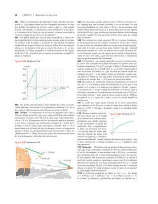 68 CAPÍTULO 2 Movimiento en línea recta
10.0
20.0
220.0
210.0
30.0
O 5.0 10.0 15.0 20.0
vx (m/s)
t (s)
Figura 2.46 Problema 2.64.
200 m
vPT 5 25.0 m/s
a 5 20.100 m/s2
vFT 5 15.0 m/s
Figura 2.47 Problema 2.66.
2.63. Utilice la información del Apéndice F para contestar estas pre-
guntas. a) ¿Qué rapidez tienen las Islas Galápagos, situadas en el ecua-
dor, debido a la rotación de la Tierra sobre su eje? b) ¿Qué rapidez
tiene la Tierra debido a su traslación en torno al Sol? c) Si la luz siguie-
ra la curvatura de la Tierra (lo cual no sucede), ¿cuántas veces daría la
vuelta al ecuador un rayo de luz en un segundo?
2.64. Una pelota rígida que viaja en línea recta (el eje x) choca con-
tra una pared sólida y rebota repentinamente durante un breve instante.
En la ﬁgura 2.46, la gráﬁca vx-t muestra la velocidad de esta pelota
en función del tiempo. Durante los primeros 2.00 s de su movimiento,
obtenga a) la distancia total que se mueve la pelota, y b) su des-
plazamiento. c) Dibuje una gráﬁca ax-t del movimiento de esta pelota.
d) ¿En los 5.00 s la gráﬁca que se muestra es realmente vertical? Ex-
plique su respuesta.
2.67. Las cucarachas grandes pueden correr a 1.50 ms en tramos cor-
tos. Suponga que está de paseo, enciende la luz en un hotel y ve una
cucaracha alejándose en línea recta a 1.50 ms. Si inicialmente usted
estaba 0.90 m detrás del insecto y se acerca hacia éste con una rapidez
inicial de 0.80 ms, ¿qué aceleración constante mínima necesitará para
alcanzarlo cuando éste haya recorrido 1.20 m, justo antes de escapar
bajo un mueble?
2.68. Dos automóviles están separados 200 m y avanzan frontalmen-
te uno hacia el otro con una rapidez constante de 10 ms. En el frente
de uno de ellos, un saltamontes lleno de energía salta de atrás hacia de-
lante entre los autos (¡sí que tiene patas fuertes!) con una velocidad
horizontal constante de 15 ms en relación con el suelo. El insecto sal-
ta en el instante en que cae, de manera que no pierde tiempo descan-
sando en uno u otro autos. ¿Qué distancia total recorre el saltamontes
antes de que los automóviles colisionen?
2.69. Un automóvil y un camión parten del reposo en el mismo instan-
te, con el auto cierta distancia detrás del camión. El camión tiene ace-
leración constante de 2.10 ms2
; y el auto, 3.40 ms2
. El auto alcanza al
camión cuando éste ha recorrido 40.0 m. a) ¿Cuánto tiempo tarda el
auto en alcanzar al camión? b) ¿Qué tan atrás del camión estaba ini-
cialmente el auto? c) ¿Qué rapidez tienen los vehículos cuando avan-
zan juntos? d) Dibuje en una sola gráﬁca la posición de cada vehículo
en función del tiempo. Sea x 5 0 la posición inicial del camión.
2.70. Dos pilotos de exhibición conducen frontalmente uno hacia el
otro. En t 5 0 la distancia entre los automóviles es D, el auto 1 está
parado y el 2 se mueve a la izquierda con rapidez v0. El auto 1 comien-
za a moverse en t 5 0 con aceleración constante ax. El auto 2 sigue a
velocidad constante. a) ¿En qué instante chocarán los autos? b) Calcu-
le la rapidez del auto 1 justo antes de chocar contra el auto 2. c) Dibuje
las gráﬁcas x-t y vx-t para los 2 autos, y trace las curvas usando los
mismos ejes.
2.71. Se suelta una canica desde el borde de un tazón semiesférico
cuyo diámetro es de 50.0 cm y rueda de abajo hacia arriba al borde
opuesto en 10.0 s. Obtenga a) la rapidez media y la velocidad media
de la canica.
2.72. Mientras conduce, quizás us-
ted haya notado que la velocidad
de su automóvil no continúa incre-
mentándose aun cuando mantenga
su pie presionando el pedal del
acelerador. Este comportamiento
se debe a la resistencia del aire y
a la fricción entre las partes mó-
viles del vehículo. La ﬁgura 2.48
muestra una gráﬁca vx-t cualitativa
para un auto ordinario, cuando éste parte del reposo en el origen y viaja
en línea recta (el eje x). Dibuje las gráﬁcas ax-t y x-t cualitativas para
este automóvil.
2.73. Rebasado. El conductor de un automóvil desea rebasar un ca-
mión que viaja a una rapidez constante de 20.0 ms (aproximadamente
45 mih). Inicialmente, el auto también viaja a 20.0 ms y su paracho-
ques delantero está 24.0 m atrás del parachoques trasero del camión.
El auto adquiere una aceleración constante de 0.600 ms2
y regresa al
carril del camión cuando su parachoques trasero está 26.0 m adelante
del frente del camión. El auto tiene una longitud de 4.5 m, y el camión
tiene una longitud de 21.0 m. a) ¿Cuánto tiempo necesita el auto para
rebasar al camión? b) ¿Qué distancia recorre el auto en ese tiempo?
c) ¿Qué rapidez ﬁnal tiene el auto?
*2.74. La velocidad medida de un objeto es vx(t) 5 a 2 bt2
, donde
a 5 4.00 ms y b 5 2.00 ms3
. En t 5 0, el objeto está en x 5 0.
a) Calcule la posición y aceleración del objeto en función de t.
2.65. Una pelota parte del reposo y baja rodando una colina con acele-
ración uniforme, recorriendo 150 m durante los segundos 5.0 s de su
movimiento. ¿Qué distancia cubrió durante los primeros 5.0 s?
2.66. Choque. El maquinista de un tren de pasajeros que viaja a
25.0 ms avista un tren de carga cuyo cabuz está 200 m más adelante
en la misma vía (ﬁgura 2.47). El tren de carga viaja en la misma direc-
ción a 15.0 ms. El maquinista del tren de pasajeros aplica de inmedia-
to los frenos, causando una aceleración constante de 20.100 ms2
,
mientras el tren de carga sigue con rapidez constante. Sea x 5 0 el
punto donde está el frente del tren de pasajeros cuando el maquinista
aplica los frenos. a) ¿Atestiguarán las vacas una colisión? b) Si es así,
¿dónde ocurrirá? c) Dibuje en una sola gráﬁca las posiciones del frente
del tren de pasajeros y del cabuz del tren de carga.
t
O
vx
Figura 2.48 Problema 2.72.
 
