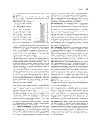 Problemas 69
b) ¿Qué desplazamiento positivo máximo tiene el objeto con res-
pecto al origen?
*2.75. La aceleración de una partícula está dada por ax(t) 5 22.00
ms2
1 (3.00 ms3
)t. a) Encuentre la velocidad inicial v0x tal que
la partícula tenga la misma coor-
denada x en t 5 4.00 s que en
t 5 0. b) ¿Cuál será la velocidad
en t 5 4.00 s?
2.76. Caída de huevo. Imagine
que está en la azotea del ediﬁcio
de física, a 46.0 m del suelo (ﬁgu-
ra 2.49). Su profesor, que tiene
una estatura de 1.80 m, camina
junto al ediﬁcio a una rapidez
constante de 1.20 ms. Si usted
quiere dejar caer un huevo sobre
la cabeza de su profesor, ¿dónde
deberá estar éste cuando usted
suelte el huevo? Suponga que el
huevo está en caída libre.
2.77. En la Tierra un volcán puede expulsar rocas verticalmente hasta
una altura máxima H. a) ¿A qué altura (en términos de H) llegarían es-
tas rocas si un volcán en Marte las expulsara con la misma velocidad
inicial? La aceleración debida a la gravedad en Marte es de 3.71 ms2
,
y se puede despreciar la resistencia del aire en ambos planetas. b) Si en
la Tierra las rocas están en el aire un tiempo T, ¿por cuánto tiempo
(en términos de T) estarán en el aire en Marte?
2.78. Una artista hace malabarismos con pelotas mientras realiza otras
actividades. En un acto, arroja una pelota verticalmente hacia arriba y,
mientras la pelota está en el aire, corre de ida y vuelta hacia una mesa
que está a 5.50 m de distancia a una rapidez constante de 2.50 ms, re-
gresando justo a tiempo para atrapar la pelota que cae. a) ¿Con qué
rapidez inicial mínima debe ella lanzar la pelota hacia arriba para rea-
lizar dicha hazaña? b) ¿A qué altura de su posición inicial está la pe-
lota justo cuando ella llega a la mesa?
2.79. Los visitantes a un parque de diversiones observan a clavadistas
lanzarse de una plataforma de 21.3 m (70 ft) de altura sobre una alber-
ca. Según el presentador, los clavadistas entran al agua con una rapidez
de 56 mih (25 ms). Puede ignorarse la resistencia del aire. a) ¿Es co-
rrecta la aseveración del presentador? b) ¿Para un clavadista es posi-
ble saltar directamente hacia arriba de la plataforma de manera que,
librando la plataforma al caer hacia la alberca, él entre al agua a
25.0 ms? Si acaso, ¿qué rapidez inicial requiere? ¿Se necesita una
rapidez inicial físicamente alcanzable?
2.80. Una maceta con ﬂores cae del borde de una ventana y pasa fren-
te a la ventana de abajo. Se puede despreciar la resistencia del aire.
La maceta tarda 0.420 s en pasar por esta ventana, cuya altura es de
1.90 m. ¿A qué distancia debajo del punto desde el cual cayó la maceta
está el borde superior de la ventana de abajo?
2.81. Algunos riﬂes pueden disparar una bala con una rapidez de 965
ms justo cuando salen de la boca del cañón (esta rapidez se llama ve-
locidad inicial). Si el cañón tiene 70.0 cm de largo y si la bala acelera
uniformemente desde el reposo dentro del cañón, a) ¿cuál es la acele-
ración (en valores de g) de la bala dentro del cañón?, y b) ¿por cuánto
tiempo (en ms) está dentro del cañón? c) Si, cuando el riﬂe se dispara
verticalmente, la bala alcanza una altura máxima H, ¿cuál debería
ser la altura máxima (en términos de H) para un riﬂe nuevo que pro-
duzca la mitad de la velocidad inicial de aquél?
2.82. Un cohete de varias etapas. En la primera etapa de un cohete
de dos etapas, éste se dispara desde la plataforma de lanzamiento par-
tiendo del reposo, pero con una aceleración constante de 3.50 ms2
hacia
arriba. A los 25.0 s después del lanzamiento, el cohete inicia la segunda
etapa, la cual repentinamente aumenta su rapidez a 132.5 ms hacia arri-
ba. Sin embargo, este impulso consume todo el combustible, de manera
que la única fuerza que actúa sobre el cohete es la gravedad. Se despre-
cia la resistencia del aire. a) Obtenga la altura máxima que alcanza el co-
hete de dos etapas sobre la plataforma de lanzamiento. b) Después de
que se inicia la segunda etapa, ¿cuánto tiempo pasará antes de que el co-
hete caiga a la plataforma de lanzamiento? c) ¿Qué tan rápido se moverá
el cohete de dos etapas justo cuando llega a la plataforma?
2.83. Cuidado abajo. Sam avienta una bala de 16 lb directamente
hacia arriba, imprimiéndole una aceleración constante de 45.0 ms2
a
lo largo de 64.0 cm, y soltándola a 2.20 m sobre el suelo. Puede des-
preciarse la resistencia del aire. a) ¿Qué rapidez tiene la bala cuando
Sam la suelta? b) ¿Qué altura alcanza sobre el suelo? c) ¿Cuánto tiem-
po tiene Sam para quitarse de abajo antes de que la bala regrese a la
altura de su cabeza, a 1.83 m sobre el suelo?
2.84. Una profesora de física que está efectuando una demostración al
aire libre, de repente cae desde el reposo en lo alto de un acantilado y
simultáneamente grita “¡Auxilio!” Después de caer 3.0 s, escucha el
eco de su grito proveniente del suelo del valle. La rapidez del sonido es
de 340 ms. a) ¿Qué altura tiene el acantilado? b) Si se desprecia la
resistencia del aire, ¿con qué rapidez se estará moviendo la profesora
justo antes de chocar contra el suelo? (Su rapidez real será menor que
eso, debido a la resistencia del aire.)
2.85. Malabarismo. Un malabarista actúa en un recinto cuyo techo
está 3.0 m arriba del nivel de sus manos. Lanza una pelota hacia arriba
de modo que apenas llega al techo. a) ¿Qué velocidad inicial tiene la
pelota? b) ¿Cuánto tiempo tarda la pelota en llegar al techo? En el ins-
tante en que la primera pelota está en el techo, el malabarista lanza una
segunda pelota hacia arriba con dos terceras partes de la velocidad ini-
cial de la primera. c) ¿Cuánto tiempo después de lanzada la segunda
pelota se cruzan ambas pelotas en el aire? d) ¿A qué altura sobre la
mano del malabarista se cruzan las dos pelotas?
2.86. Un helicóptero que lleva al doctor Malvado despega con acelera-
ción constante hacia arriba de 5.0 ms 2
. El agente secreto Austin Po-
wers se trepa de un salto al helicóptero justo cuando éste despega. Los
dos hombres forcejean durante 10.0 s, después de lo cual Powers apa-
ga el motor y se lanza desde el helicóptero. Suponga que el helicóptero
está en caída libre después de que se apaga el motor y que la resisten-
cia del aire es insigniﬁcante. a) ¿Qué altura máxima sobre el suelo al-
canza el helicóptero? b) 7.0 s después de saltar del helicóptero, Powers
enciende un cohete que trae sujeto a la espalda, el cual le imprime una
aceleración constante hacia abajo con magnitud de 2.0 ms2
. ¿A qué
distancia sobre el suelo está Powers cuando el helicóptero se estrella
contra el piso?
2.87. Altura de ediﬁcio. El Hombre Araña da un paso al vacío desde
la azotea de un ediﬁcio y cae libremente desde el reposo una distan-
cia h hasta la acera. En el último 1.0 s de su caída, cubre una distancia
de h4. Calcule la altura h del ediﬁcio.
2.88. Altura de acantilado. Imagine que está escalando una mon-
taña y que repentinamente se encuentra en el borde de un acantilado,
envuelto en niebla. Para determinar la altura del acantilado, deja caer
un guijarro y 10.0 s después escucha el sonido que hace al golpear el
suelo al pie del acantilado. a) Sin tomar en cuenta la resistencia del
aire, ¿qué altura tiene el acantilado si la rapidez del sonido es de 330
ms? b) Suponga que se desprecia el tiempo que el sonido tarda en lle-
gar a sus oídos. En ese caso, ¿habría sobrestimado o subestimado la
altura del acantilado? Explique su razonamiento.
2.89. Lata que cae. Un pintor está parado en un andamio que sube
con rapidez constante. Por descuido, empuja una lata de pintura, la
cual cae del andamio cuando está a 15.0 m sobre el suelo. Un observa-
dor usa su cronómetro para determinar que la lata tarda 3.25 s en llegar
al suelo. No tome en cuenta la resistencia del aire. a) ¿Qué rapidez tie-
ne la lata justo antes de llegar al suelo? b) Otro pintor está parado en
una cornisa, una lata está a 4.00 m arriba de él cuando ésta se cae. Tie-
ne reﬂejos felinos, y si la lata pasa frente a él, podrá atraparla. ¿Tiene
oportunidad de hacerlo?
1.80 m
v 5 1.20 m/s
46.0 m
Figura 2.49 Problema 2.76.
 
