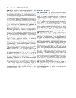 70 CAPÍTULO 2 Movimiento en línea recta
2.90. Decidido a probar la ley de la gravedad por sí mismo, un estu-
diante se deja caer desde un rascacielos de 180 m de altura, cronóme-
tro en mano, e inicia una caída libre (velocidad inicial cero). Cinco
segundos después, llega Superman y se lanza de la azotea para salvar-
lo, con una rapidez inicial v0 que imprimió a su cuerpo, empujándose
hacia abajo desde el borde de la azotea con sus piernas de acero. Des-
pués, cae con la misma aceleración que cualquier cuerpo en caída li-
bre. a) ¿Qué valor deberá tener v0 para que Superman atrape al
estudiante justo antes de llegar al suelo? b) Dibuje en una sola gráﬁca
las posiciones de Superman y del estudiante en función del tiempo.
La rapidez inicial de Superman tiene el valor calculado en el inciso a).
c) Si la altura del rascacielos es menor que cierto valor mínimo, ni
Superman podría salvar al estudiante antes de que llegue al suelo.
¿Cuál es esa altura mínima?
2.91. Durante el lanzamiento, a menudo los cohetes desechan partes
innecesarias. Cierto cohete parte del reposo en una plataforma de lan-
zamiento y acelera hacia arriba a 3.30 ms2
constantes. Cuando está a
235 m por arriba de la plataforma de lanzamiento, desecha un bote de
combustible vacío simplemente desconectándolo. Una vez desconecta-
do, la única fuerza que actúa sobre el bote es la gravedad (se puede
ignorar la resistencia del aire). a) ¿Qué tan alto está el cohete cuando
el bote llega a la plataforma, suponiendo no cambia la aceleración del
cohete? b) ¿Cuál es la distancia total que recorre el bote entre que se
suelta y choca contra la plataforma de lanzamiento?
2.92. Se lanza una pelota verticalmente hacia arriba desde el suelo con
rapidez v0. En el mismo instante, una segunda pelota (en reposo) se de-
ja caer de una altura H directamente encima del punto de lanzamiento
de la primera. No hay resistencia del aire. a) ¿Cuándo chocarán las pe-
lotas? b) Obtenga el valor de H en términos de v0 y g, de modo que,
cuando choquen las pelotas, la primera esté en su punto más alto.
2.93. Dos automóviles, A y B, viajan en línea recta. La distancia de A
con respecto al punto de partida está dada, en función del tiempo, por
xA(t) 5 at 1 bt2
, con a 5 2.60 ms y b 5 1.20 ms2
. La distancia en-
tre B y el punto de partida es xB(t) 5 gt2
2 dt3
, con g 5 2.80 ms2
y
d 5 0.20 ms2
. a) ¿Cuál auto se adelanta justo después de salir del
punto de partida? b) ¿En qué instante(s) los dos autos están en el mis-
mo punto? c) ¿En qué instante(s) la distancia entre A y B no está
aumentando ni disminuyendo? d) ¿En qué instante(s) A y B tienen
la misma aceleración?
2.94. Una manzana cae libremente de un árbol, estando originalmente
en reposo a una altura H sobre un césped crecido cuyas hojas miden h.
Cuando la manzana llega al césped, se frena con razón constante de
modo que su rapidez es 0 al llegar al suelo. a) Obtenga la rapidez de la
manzana justo antes de tocar el césped. b) Obtenga la aceleración de
la manzana ya dentro del césped. c) Dibuje las gráﬁcas: y-t, vy-t y ay-t
para el movimiento de la manzana.
Problemas de desafío
2.95. Tomar el autobús. Una estudiante corre a más no poder para
alcanzar su autobús, que está detenido en la parada, con una rapidez de
5.0 ms. Cuando ella está aún a 40.0 m del autobús, éste se pone en
marcha con aceleración constante de 0.170 ms2
. a) ¿Durante qué
tiempo y qué distancia debe correr la estudiante a 5.0 ms para alcan-
zar al autobús? b) Cuando lo hace, ¿qué rapidez tiene el autobús?
c) Dibuje una gráﬁca x-t para la estudiante y para el autobús, don-
de x 5 0 sea la posición inicial de la estudiante. d) Las ecuaciones
que usó en el inciso a) para calcular t tienen una segunda solución, que
corresponde a un instante posterior en que la estudiante y el autobús
están otra vez en el mismo lugar si continúan sus respectivos movi-
mientos. Explique el signiﬁcado de esta otra solución. ¿Qué rapidez
tiene el autobús en ese punto? e) Si la rapidez de la estudiante fuera de
3.5 ms, ¿alcanzaría al autobús? f ) ¿Qué rapidez mínima requiere la
estudiante para apenas alcanzar al autobús? ¿Durante qué tiempo y qué
distancia deberá ella correr en tal caso?
2.96. En el salto vertical, un atleta se agazapa y salta hacia arriba tra-
tando de alcanzar la mayor altura posible. Ni siquiera los campeones
mundiales pasan mucho más de 1.00 s en el aire (“tiempo en suspen-
sión”). Trate al atleta como partícula y sea ymáx su altura máxima so-
bre el suelo. Para explicar por qué parece estar suspendido en el aire,
calcule la razón del tiempo que está sobre ymáx2 al tiempo que tarda
en llegar del suelo a esa altura. Desprecie la resistencia del aire.
2.97. Se lanza una pelota hacia arriba desde el borde de una azotea.
Una segunda pelota se deja caer desde la azotea 1.00 s después. Des-
precie la resistencia del aire. a) Si la altura del ediﬁcio es de 20.0 m,
¿qué rapidez inicial necesitará la primera pelota para que las dos lle-
guen al suelo al mismo tiempo? En una sola gráﬁca dibuje la posición
de cada pelota en función del tiempo, a partir del instante en que se
lanzó la primera. Considere la misma situación, pero ahora sea la ra-
pidez inicial v0 de la primera pelota un dato, y la altura h del ediﬁcio
la incógnita. b) ¿Qué altura deberá tener el ediﬁcio para que las dos
pelotas lleguen al suelo al mismo tiempo si v0 es i) de 6.0 ms y ii) de
9.5 ms? c) Si v0 es mayor que cierto valor vmáx, no existe una h tal
que ambas pelotas lleguen al piso simultáneamente. Obtenga vmáx cuyo
valor tiene una interpretación física sencilla. ¿Cuál es? d) Si v0 es me-
nor que cierto valor vmín, no existe una h tal que ambas pelotas lleguen
al piso al mismo tiempo. Obtenga vmín cuyo valor también tiene una
interpretación física sencilla. ¿Cuál es?
2.98. Un excursionista despierto ve un peñasco que cae desde un ris-
co lejano y observa que tarda 1.30 s en caer el último tercio de la dis-
tancia. Puede despreciarse la resistencia del aire. a) ¿Qué altura tiene
el risco en metros? b) Si en el inciso a) usted obtiene dos soluciones
de una ecuación cuadrática y usa una para su respuesta, ¿qué repre-
senta la otra solución?
 