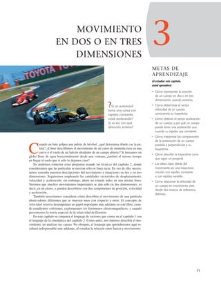 3
METAS DE
APRENDIZAJE
Al estudiar este capítulo,
usted aprenderá:
• Cómo representar la posición
de un cuerpo en dos o en tres
dimensiones usando vectores.
• Cómo determinar el vector
velocidad de un cuerpo
conociendo su trayectoria.
• Cómo obtener el vector aceleración
de un cuerpo, y por qué un cuerpo
puede tener una aceleración aun
cuando su rapidez sea constante.
• Cómo interpretar las componentes
de la aceleración de un cuerpo
paralela y perpendicular a su
trayectoria.
• Cómo describir la trayectoria curva
que sigue un proyectil.
• Las ideas clave detrás del
movimiento en una trayectoria
circular, con rapidez constante
o con rapidez variable.
• Cómo relacionar la velocidad de
un cuerpo en movimiento visto
desde dos marcos de referencia
distintos.
71
MOVIMIENTO
EN DOS O EN TRES
DIMENSIONES
C
uando un bate golpea una pelota de béisbol, ¿qué determina dónde cae la pe-
lota? ¿Cómo describimos el movimiento de un carro de montaña rusa en una
curva o el vuelo de un halcón alrededor de un campo abierto? Si lanzamos un
globo lleno de agua horizontalmente desde una ventana, ¿tardará el mismo tiempo
en llegar al suelo que si sólo lo dejamos caer?
No podemos contestar estas preguntas usando las técnicas del capítulo 2, donde
consideramos que las partículas se movían sólo en línea recta. En vez de ello, necesi-
tamos extender nuestras descripciones del movimiento a situaciones en dos y en tres
dimensiones. Seguiremos empleando las cantidades vectoriales de desplazamiento,
velocidad y aceleración; sin embargo, ahora no estarán todas en una misma línea.
Veremos que muchos movimientos importantes se dan sólo en dos dimensiones, es
decir, en un plano, y pueden describirse con dos componentes de posición, velocidad
y aceleración.
También necesitamos considerar cómo describen el movimiento de una partícula
observadores diferentes que se mueven unos con respecto a otros. El concepto de
velocidad relativa desempeñará un papel importante más adelante en este libro, cuan-
do estudiemos colisiones, exploraremos los fenómenos electromagnéticos, y cuando
presentemos la teoría especial de la relatividad de Einstein.
En este capítulo se conjunta el lenguaje de vectores que vimos en el capítulo 1 con
el lenguaje de la cinemática del capítulo 2. Como antes, nos interesa describir el mo-
vimiento, no analizar sus causas. No obstante, el lenguaje que aprenderemos aquí re-
sultará indispensable más adelante, al estudiar la relación entre fuerza y movimiento.
?Si un automóvil
toma una curva con
rapidez constante,
¿está acelerando?
Si es así, ¿en qué
dirección acelera?
 