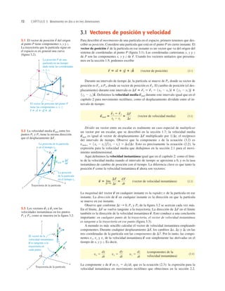 72 CAPÍTULO 3 Movimiento en dos o en tres dimensiones
La posición P de una
partícula en un tiempo
dado tiene las coordenadas
x, y, z.
z
y
x
x
y
x
zk
P
O
y
z
r
r
r
j
i
^
^ ^ ^
^
^
El vector de posición del punto P
tiene las componentes x, y, z:
r 5 xi 1 yj 1 zk.
3.1 El vector de posición del origen
al punto P tiene componentes x, y y z.
La trayectoria que la partícula sigue en
el espacio es en general una curva
(ﬁgura 3.2).
r
S
La posición
de la partícula
en el tiempo t1.
La posición de la partícula
en el tiempo t2.
z
y
x
O
Trayectoria de la partícula
P1
P2
r2
S vmed 5
S
Dr
S
Dr
S
Dt
r1
S
3.2 La velocidad media entre los
puntos P1 y P2 tiene la misma dirección
que el desplazamiento Dr
S
.
v
S
med
3.3 Los vectores y son las
velocidades instantáneas en los puntos
P1 y P2, como se muestra en la ﬁgura 3.2.
v
S
2
v
S
1
3.1 Vectores de posición y velocidad
Para describir el movimiento de una partícula en el espacio, primero tenemos que des-
cribir su posición. Considere una partícula que está en el punto P en cierto instante. El
vector de posición de la partícula en ese instante es un vector que va del origen del
sistema de coordenadas al punto P (ﬁgura 3.1). Las coordenadas cartesianas x, y y z
de P son las componentes x, y y z de Usando los vectores unitarios que presenta-
mos en la sección 1.9, podemos escribir
(vector de posición) (3.1)
Durante un intervalo de tiempo Dt, la partícula se mueve de Pl, donde su vector de
posición es a P2, donde su vector de posición es El cambio de posición (el des-
plazamiento) durante este intervalo es
Deﬁnimos la velocidad media durante este intervalo igual que en el
capítulo 2 para movimiento rectilíneo, como el desplazamiento dividido entre el in-
tervalo de tiempo:
(vector de velocidad media) (3.2)
Dividir un vector entre un escalar es realmente un caso especial de multiplicar
un vector por un escalar, que se describió en la sección 1.7; la velocidad media
es igual al vector de desplazamiento multiplicado por 1Dt, el recíproco
del intervalo de tiempo. Observe que la componente x de la ecuación (3.2) es
Esto es precisamente la ecuación (2.2), la
expresión para la velocidad media que dedujimos en la sección 2.1 para el movi-
miento unidimensional.
Aquí deﬁnimos la velocidad instantánea igual que en el capítulo 2: como el lími-
te de la velocidad media cuando el intervalo de tiempo se aproxima a 0, y es la tasa
instantánea de cambio de posición con el tiempo. La diferencia clave es que tanto la
posición como la velocidad instantánea ahora son vectores:
(vector de velocidad instantánea) (3.3)
La magnitud del vector en cualquier instante es la rapidez v de la partícula en ese
instante. La dirección de en cualquier instante es la dirección en que la partícula
se mueve en ese instante.
Observe que conforme P1 y P2 de la ﬁgura 3.2 se acercan cada vez más.
En el límite, se vuelve tangente a la trayectoria. La dirección de en el límite
también es la dirección de la velocidad instantánea Esto conduce a una conclusión
importante: en cualquier punto de la trayectoria, el vector de velocidad instantánea
es tangente a la trayectoria en ese punto (ﬁgura 3.3).
A menudo es más sencillo calcular el vector de velocidad instantánea empleando
componentes. Durante cualquier desplazamiento los cambios Dx, Dy y Dz en las
tres coordenadas de la partícula son las componentes de Por lo tanto, las compo-
nentes vx, vy y vz de la velocidad instantánea son simplemente las derivadas en el
tiempo de x, y y z. Es decir,
(componentes de la
velocidad instantánea)
(3.4)
La componente x de es vx 5 dxdt, que es la ecuación (2.3): la expresión para la
velocidad instantánea en movimiento rectilíneo que obtuvimos en la sección 2.2.
v
S
vx 5
dx
dt
vy 5
dy
dt
vz 5
dz
dt
v
S
Dr
S
.
Dr
S
,
v
S
.
Dr
S
Dr
S
Dt S 0,
v
S
v
S
v
S
5 lím
DtS0
Dr
S
Dt
5
d r
S
dt
v
S
r
S
vmed-x 5 1x2 2 x1 2 /1t2 2 t1 2 5 Dx/Dt.
Dr
S
v
S
med
v
S
med 5
r
S
2 2 r
S
1
t2 2 t1
5
Dr
S
Dt
v
S
med
1z2 2 z1 2k
^.
Dr
S
5 r
S
2 2 r
S
1 5 1x2 2 x1 2d
^ 1 1y2 2 y1 2e
^ 1
r
S
2.
r
S
1,
r
S
5 xd
^ 1 ye
^ 1 zk
^
r
S
.
r
S
 
