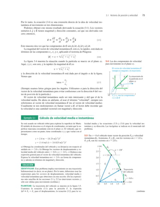 3.1 Vectores de posición y velocidad 73
3.4 Las dos componentes de velocidad
para movimiento en el plano xy.
y (m)
x (m)
O
0.5
1.0
1.5
2.0
0.5 1.0 1.5
Trayectoria
del vehículo
t 5 0.0 s
2.0
2.5
a 5 1288
t 5 1.0 s
t 5 2.0 s
v2
S
v1
S
v0
S
r0
S
r1
S
r2
S
3.5 En t 5 0 el vehículo tiene vector de posición y velocidad
instantánea Asimismo, y , son los vectores en t 5 1.0 s;
y son los vectores en t 5 2.0 s.
v
S
2
r
S
2
v
S
1
r
S
1
v
S
0.
r
S
0
Por lo tanto, la ecuación (3.4) es una extensión directa de la idea de velocidad ins-
tantánea al movimiento en tres dimensiones.
Podemos obtener este mismo resultado derivando la ecuación (3.1). Los vectores
unitarios y tienen magnitud y dirección constantes, así que sus derivadas son
cero; entonces,
(3.5)
Esto muestra otra vez que las componentes de son dxdt, dydt y dzdt.
La magnitud del vector de velocidad instantánea , esto es, la rapidez, está dada en
términos de las componentes vx, vy y vz aplicando el teorema de Pitágoras
(3.6)
La ﬁgura 3.4 muestra la situación cuando la partícula se mueve en el plano xy.
Aquí, z y vz son cero, y la rapidez (la magnitud de es
y la dirección de la velocidad instantánea está dada por el ángulo a de la ﬁgura.
Vemos que
(3.7)
(Siempre usamos letras griegas para los ángulos. Utilizamos a para la dirección del
vector de la velocidad instantánea para evitar confusiones con la dirección u del vec-
tor de posición de la partícula.)
El vector de velocidad instantánea suele ser más interesante y útil que el de la
velocidad media. De ahora en adelante, al usar el término “velocidad”, siempre nos
referiremos al vector de velocidad instantánea (no al vector de velocidad media).
Usualmente ni nos molestaremos en llamar vector a ; el lector debe recordar que
la velocidad es una cantidad vectorial con magnitud y dirección.
v
S
v
S
tana 5
vy
vx
v
S
v 5 vx
2
1 vy
2
v
S
)
0 v
S
0 5 v 5 vx
2
1 vy
2
1 vz
2
v
S
v
S
v
S
5
d r
S
dt
5
dx
dt
d
^ 1
dy
dt
e
^ 1
dz
dt
k
^
k
^
e
^
d
^,
Ejemplo 3.1 Cálculo de velocidad media e instantánea
Se está usando un vehículo robot para explorar la superﬁcie de Marte.
El módulo de descenso es el origen de coordenadas; en tanto que la su-
perﬁcie marciana circundante está en el plano xy. El vehículo, que re-
presentamos como un punto, tiene coordenadas x y y que varían con el
tiempo:
a) Obtenga las coordenadas del vehículo y su distancia con respecto al
módulo en t 5 2.0 s. b) Obtenga los vectores de desplazamiento y ve-
locidad media del vehículo entre t 5 0.0 s y t 5 2.0 s. c) Deduzca una
expresión general para el vector de velocidad instantánea del vehículo.
Exprese la velocidad instantánea en t 5 2.0 s en forma de componen-
tes y además en términos de magnitud y dirección.
SOLUCIÓN
IDENTIFICAR: Este problema implica movimiento en una trayectoria
bidimensional (es decir, en un plano). Por lo tanto, deberemos usar las
expresiones para los vectores de desplazamiento, velocidad media y
velocidad instantánea que obtuvimos en esta sección. (En las expresio-
nes más sencillas de las secciones 2.1 y 2.2 no intervienen vectores, y
sólo son válidas para movimiento rectilíneo.)
PLANTEAR: La trayectoria del vehículo se muestra en la ﬁgura 3.5.
Usaremos la ecuación (3.1) para la posición la expresión
para el desplazamiento, la ecuación (3.2) para la ve-
Dr
S
5 r
S
2 2 r
S
1
r
S
,
y 5 11.0 m/s 2t 1 10.025 m/s3
2t3
x 5 2.0 m 2 10.25 m/s2
2t2
locidad media y las ecuaciones (3.5) y (3.6) para la velocidad ins-
tantánea y su dirección. Las incógnitas se indican en el enunciado del
problema.
continúa
 