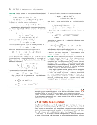 Evalúe su comprensión de la sección 3.1 ¿En cual de las siguientes
situaciones el vector de velocidad media en un intervalo sería igual a la velocidad
instantánea al ﬁnal del intervalo? i) Un cuerpo que se mueve en una trayectoria curva
a rapidez constante; ii) un cuerpo que se mueve en una trayectoria curva y aumenta su rapidez;
iii) un cuerpo que se mueve en línea recta a rapidez constante; iv) un cuerpo que se mueve
en línea recta y aumenta su rapidez.
❚
v
S
v
S
med
74 CAPÍTULO 3 Movimiento en dos o en tres dimensiones
EJECUTAR: a) En el instante t 5 2.0 s las coordenadas del vehículo
son
La distancia del vehículo al origen en este instante es
b) Para obtener el desplazamiento y la velocidad media, expresa-
mos el vector de posición en función del tiempo t. De la ecuación
(3.1):
En el instante t 5 0.0 s el vector de posición es
Del inciso a) sabemos que, en t 5 2.0 s, el vector de posición es
Por lo tanto, el desplazamiento entre t 5 0.0 s y t 5 2.0 s es
Durante el intervalo entre t 5 0.0 s y t 5 2.0 s, el vehículo se movió
1.0 m en la dirección 2x y 2.2 m en la dirección 1y. La velocidad me-
dia en este intervalo es el desplazamiento dividido entre el tiempo
transcurrido (ecuación 3.2):
Las componentes de esta velocidad media son
c) Por la ecuación (3.4), las componentes de la velocidad instantá-
nea son las derivadas de las coordenadas respecto a t:
vy 5
dy
dt
5 1.0 m/s 1 10.025 m/s3
2 13t2
2
vx 5
dx
dt
5 120.25 m/s2
2 12t 2
vmed-x 5 20.50 m/s vmed-y 5 1.1 m/s
5 120.50 m/s 2d
^ 1 11.1 m/s 2e
^
v
S
med 5
Dr
S
Dt
5
121.0 m2d
^ 1 12.2 m2e
^
2.0 s 2 0.0 s
5 121.0 m2d
^ 1 12.2 m2e
^
Dr
S
5 r
S
2 2 r
S
0 5 11.0 m2d
^ 1 12.2 m2e
^ 2 12.0 m2d
^
r
S
2 5 11.0 m2d
^ 1 12.2 m2e
^
r
S
2
r
S
0 5 12.0 m2d
^ 1 10.0 m2e
^
r
S
0
1 3 11.0 m/s 2t 1 10.025 m/s3
2t3
4 e
^
5 32.0 m 2 10.25 m/s2
2t2
4d
^
r
S
5 x d
^ 1 ye
^
r
S
r 5 x2
1 y2
5 11.0 m22
1 12.2 m22
5 2.4 m
y 5 11.0 m/s 2 12.0 s 2 1 10.025 m/s3
2 12.0 s 23
5 2.2 m
x 5 2.0 m 2 10.25 m/s2
2 12.0 s 22
5 1.0 m
Así, podemos escribir el vector de velocidad instantánea como
En el tiempo t 5 2.0 s, las componentes de la velocidad instantánea
son
La magnitud de la velocidad instantánea (es decir, la rapidez) en
t 5 2.0 s es
Su dirección con respecto al eje 1x está dada por el ángulo a, donde,
por la ecuación (3.7),
Una calculadora mostraría que la tangente inversa de 21.3 es 2528.
No obstante, como vimos en la sección 1.8, hay que examinar un dibu-
jo del vector para decidir su dirección. La ﬁgura 3.5 muestra que la
respuesta correcta para a es 2528 1 1808 5 1288.
EVALUAR: Tómese un momento para comparar las componentes de
la velocidad media que obtuvimos en el inciso b) para el intervalo
de t 5 0.0 s a t 5 2.0 s (vmed-x 5 20.50 ms, vmed-y 5 1.1 ms) con las
componentes de la velocidad instantánea en t 5 2.0 s que obtuvimos
en el inciso c) (vx 5 21.0 ms, vy 5 1.3 ms). En general, la compa-
ración muestra que, igual que en una sola dimensión, el vector de ve-
locidad media durante un intervalo no es igual a la velocidad
instantánea al ﬁnal del intervalo (véase el ejemplo 2-1).
Usted debería calcular el vector de posición, el vector de velocidad
instantánea, la rapidez y dirección del movimiento en t 5 0.0 s y
t 5 1.0 s. Los vectores de posición y velocidad instantánea
en t 5 0.0 s, 1.0 s y 2.0 s se muestran en la ﬁgura 3.5. Observe que en
todos los puntos el vector de velocidad instantánea es tangente a la
trayectoria. La magnitud de aumenta al avanzar el vehículo, lo que
indica que la rapidez del vehículo está aumentando.
v
S
v
S
v
S
r
S
v
S
v
S
med
tana 5
vy
vx
5
1.3 m/s
21.0 m/s
5 21.3 así a 5 128°
5 1.6 m/s
v 5 vx
2
1 vy
2
5 121.0 m/s 22
1 11.3 m/s 22
vy 5 1.0 m/s 1 10.075 m/s3
2 12.0 s 22
5 1.3 m/s
vx 5 120.50 m/s2
2 12.0 s 2 5 21.0 m/s
1 31.0 m/s 1 10.075 m/s3
2t2
4 e
^
v
S
5 vxd
^ 1 vy e
^ 5 120.50 m/s2
2td
^
v
S
3.2 El vector de aceleración
Consideremos ahora la aceleración de una partícula que se mueve en el espacio. Al
igual que en el movimiento rectilíneo, la aceleración describe el cambio en la veloci-
dad de la partícula; no obstante, aquí la trataremos como un vector para describir los
cambios tanto en la magnitud de la velocidad (es decir, la rapidez) como en la direc-
ción de la velocidad (esto es, la dirección en que se mueve la partícula).
En la ﬁgura 3.6a, un automóvil (tratado como partícula) se mueve en una trayecto-
ria curva. Los vectores y representan las velocidades instantáneas del auto en el
v
S
2
v
S
1
 