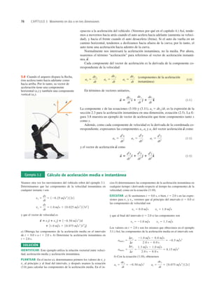 76 CAPÍTULO 3 Movimiento en dos o en tres dimensiones
ax
ay
a
S
3.8 Cuando el arquero dispara la ﬂecha,
ésta acelera tanto hacia adelante como
hacia arriba. Por lo tanto, su vector de
aceleración tiene una componente
horizontal (ax) y también una componente
vertical (ay).
Ejemplo 3.2 Cálculo de aceleración media e instantánea
Veamos otra vez los movimientos del vehículo robot del ejemplo 3.1.
Determinamos que las componentes de la velocidad instantánea en
cualquier instante t son
y que el vector de velocidad es
a) Obtenga las componentes de la aceleración media en el intervalo
de t 5 0.0 s a t 5 2.0 s. b) Determine la aceleración instantánea en
t 5 2.0 s.
SOLUCIÓN
IDENTIFICAR: Este ejemplo utiliza la relación vectorial entre veloci-
dad, aceleración media y aceleración instantánea.
PLANTEAR: En el inciso a), determinamos primero los valores de vx y
vy al principio y al ﬁnal del intervalo, y después usamos la ecuación
(3.8) para calcular las componentes de la aceleración media. En el in-
1 31.0 m/s 1 10.075 m/s3
2t2
4 e
^
v
S
5 vxd
^ 1 vy e
^ 5 120.50 m/s2
2td
^
vy 5
dy
dt
5 1.0 m/s 1 10.025 m/s3
2 13t2
2
vx 5
dx
dt
5 120.25 m/s2
2 12t 2
ciso b) determinamos las componentes de la aceleración instantánea en
cualquier tiempo t derivando respecto al tiempo las componentes de la
velocidad, como en la ecuación (3.10).
EJECUTAR: a) Si sustituimos t 5 0.0 s, o bien, t 5 2.0 s en las expre-
siones para vx y vy, veremos que al principio del intervalo (t 5 0.0 s)
las componentes de velocidad son
y que al ﬁnal del intervalo (t 5 2.0 s) las componentes son
Los valores en t 5 2.0 s son los mismos que obtuvimos en el ejemplo
3.1.) Así, las componentes de la aceleración media en el intervalo son
b) Con la ecuación (3.10), obtenemos
ax 5
dvx
dt
5 20.50 m/s2
ay 5
dvy
dt
5 10.075 m/s3
2 12t 2
amed-y 5
Dvy
Dt
5
1.3 m/s 2 1.0 m/s
2.0 s 2 0.0 s
5 0.15 m/s2
amed-x 5
Dvx
Dt
5
21.0 m/s 2 0.0 m/s
2.0 s 2 0.0 s
5 20.5 m/s2
vx 5 21.0 m/s vy 5 1.3 m/s
vx 5 0.0 m/s vy 5 1.0 m/s
opuesta a la aceleración del vehículo. (Veremos por qué en el capítulo 4.) Así, tende-
mos a movernos hacia atrás cuando el auto acelera hacia adelante (aumenta su veloci-
dad), y hacia el frente cuando el auto desacelera (frena). Si el auto da vuelta en un
camino horizontal, tendemos a deslizamos hacia afuera de la curva; por lo tanto, el
auto tiene una aceleración hacia adentro de la curva.
Normalmente nos interesará la aceleración instantánea, no la media. Por ahora,
usaremos el término “aceleración” para referirnos al vector de aceleración instantá-
nea,
Cada componente del vector de aceleración es la derivada de la componente co-
rrespondiente de la velocidad:
(componentes de la aceleración
instantánea)
(3.10)
En términos de vectores unitarios,
(3.11)
La componente x de las ecuaciones (3.10) y (3.11), ax 5 dvxdt, es la expresión de la
sección 2.3 para la aceleración instantánea en una dimensión, ecuación (2.5). La fi-
gura 3.8 muestra un ejemplo de vector de aceleración que tiene componentes tanto x
como y.
Además, como cada componente de velocidad es la derivada de la coordenada co-
rrespondiente, expresamos las componentes ax, ay y az del vector aceleración como
(3.12)
y el vector de aceleración como
(3.13)
a
S
5
d2
x
dt2
d
^ 1
d2
y
dt2
e
^ 1
d2
z
dt2
k
^
a
S
ax 5
d2
x
dt2
ay 5
d2
y
dt2
az 5
d2
z
dt2
a
S
a
S
5
dvx
dt
d
^ 1
dvy
dt
e
^ 1
dvz
dt
k
^
ax 5
dvx
dt
ay 5
dvy
dt
az 5
dvz
dt
a
S
.
 