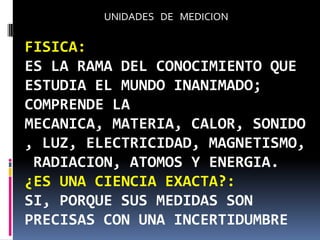 UNIDADES DE MEDICION

FISICA:
ES LA RAMA DEL CONOCIMIENTO QUE
ESTUDIA EL MUNDO INANIMADO;
COMPRENDE LA
MECANICA, MATERIA, CALOR, SONIDO
, LUZ, ELECTRICIDAD, MAGNETISMO,
 RADIACION, ATOMOS Y ENERGIA.
¿ES UNA CIENCIA EXACTA?:
SI, PORQUE SUS MEDIDAS SON
PRECISAS CON UNA INCERTIDUMBRE
 