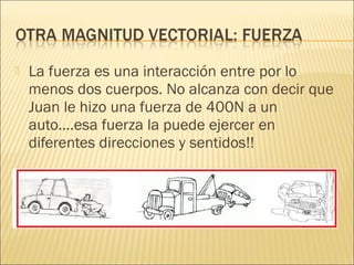    La fuerza es una interacción entre por lo
    menos dos cuerpos. No alcanza con decir que
    Juan le hizo una fuerza de 400N a un
    auto….esa fuerza la puede ejercer en
    diferentes direcciones y sentidos!!
 