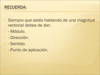    Siempre que estés hablando de una magnitud
    vectorial debes de dar;
   - Módulo.
   - Dirección.
   - Sentido.
   - Punto de aplicación.
 
