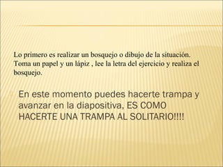 Lo primero es realizar un bosquejo o dibujo de la situación.
    Toma un papel y un lápiz , lee la letra del ejercicio y realiza el
    bosquejo.

    En este momento puedes hacerte trampa y
     avanzar en la diapositiva, ES COMO
     HACERTE UNA TRAMPA AL SOLITARIO!!!!
 