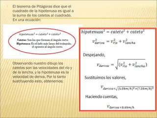    El teorema de Pitágoras dice que el
    cuadrado de la hipotenusa es igual a
    la suma de los catetos al cuadrado.
    En una ecuación:




   Observando nuestro dibujo los
    catetos son las velocidades del río y
    de la lancha, y la hipotenusa es la
    velocidad de deriva. Por lo tanto
    sustituyendo esto, obtenemos;
 
