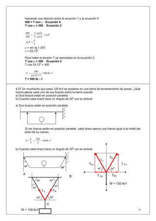 Haciendo una relación entre la ecuación 1 y la ecuación 4
400 = T sen υ Ecuación 4
T cos υ = 300 Ecuación 2
θ
θ
θ
tg
cosT
senT
300
400
==
3
4
tg =θ
υ = arc tg 1,333
υ = 53,130
Para hallar la tensión T se reemplaza en la ecuación 2.
T cos υ = 300 Ecuación 2
T cos 53,130
= 300
f-lb500
53,13cos
300
T ==
T = 500 lb – f
4.27 Un muchacho que pesa 120 lb-f se sostiene en una barra de levantamiento de pesas. ¿Qué
fuerza ejerce cada uno de sus brazos sobre la barra cuando
a) Sus brazos están en posición paralela.
b) Cuando cada brazo hace un ángulo de 300
con la vertical.
a) Sus brazos están en posición paralela.
Si los brazos están en posición paralela, cada brazo ejerce una fuerza igual a la mitad del
peso de su cuerpo.
f-lb60
2
120
2
w
F ===
b) Cuando cada brazo hace un ángulo de 300
con la vertical.
9
60
0
30
0
C
60
0
60
0
30
0
300
300
TA TB
60
0
T AX
W = 120 lb-f
A
B
TA
TAY
TBX
T BY
TB
60
0
60
0
W = 120 lb-f
 