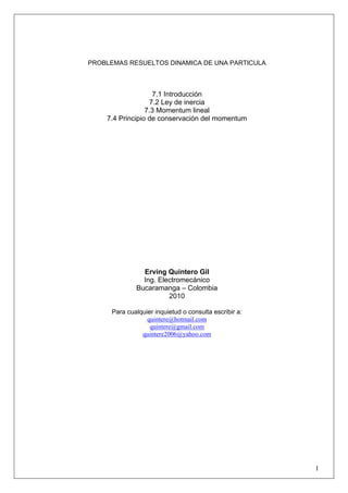 PROBLEMAS RESUELTOS DINAMICA DE UNA PARTICULA
7.1 Introducción
7.2 Ley de inercia
7.3 Momentum lineal
7.4 Principio de conservación del momentum
Erving Quintero Gil
Ing. Electromecánico
Bucaramanga – Colombia
2010
Para cualquier inquietud o consulta escribir a:
quintere@hotmail.com
quintere@gmail.com
quintere2006@yahoo.com
1
 