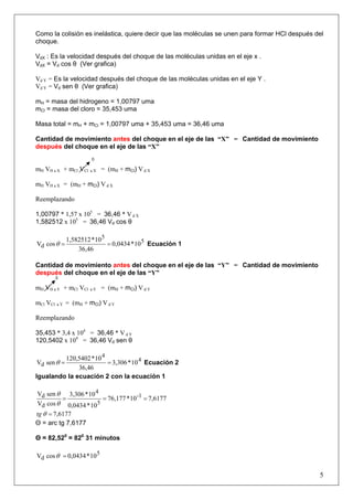 Como la colisión es inelástica, quiere decir que las moléculas se unen para formar HCl después del
choque.
VdX : Es la velocidad después del choque de las moléculas unidas en el eje x .
VdX = Vd cos θ (Ver grafica)
Vd Y = Es la velocidad después del choque de las moléculas unidas en el eje Y .
Vd Y = Vd sen θ (Ver grafica)
mH = masa del hidrogeno = 1,00797 uma
mCl = masa del cloro = 35,453 uma
Masa total = mH + mCl = 1,00797 uma + 35,453 uma = 36,46 uma
Cantidad de movimiento antes del choque en el eje de las “X” = Cantidad de movimiento
después del choque en el eje de las “X”
0
mH VH a X + mCl VCl a X = (mH + mCl) V d X
mH VH a X = (mH + mCl) V d X
Reemplazando
1,00797 * 1,57 x 105
= 36,46 * V d X
1,582512 x 105
= 36,46 Vd cos θ
5
5
d 10*0,0434
36,46
10*1,582512
cosV ==θ Ecuación 1
Cantidad de movimiento antes del choque en el eje de las “Y” = Cantidad de movimiento
después del choque en el eje de las “Y”
0
mH VH a Y + mCl VCl a Y = (mH + mCl) V d Y
mCl VCl a Y = (mH + mCl) V d Y
Reemplazando
35,453 * 3,4 x 104
= 36,46 * V d Y
120,5402 x 104
= 36,46 Vd sen θ
4
4
d 10*3,306
36,46
10*120,5402
senV ==θ Ecuación 2
Igualando la ecuación 2 con la ecuación 1
6177,710*76,177
10*0,0434
10*3,306
cosV
senV 1-
5
4
d
d ===
θ
θ
6177,7=θtg
Θ = arc tg 7,6177
Θ = 82,520
= 820
31 minutos
5
d 10*0,0434cosV =θ
5
 