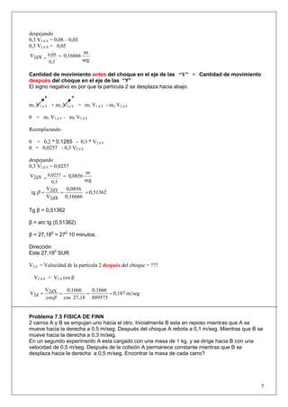 despejando
0,3 V2 d X = 0,08 – 0,03
0,3 V2 d X = 0,05
seg
m
0,16666V
0,3
0,052dX ==
Cantidad de movimiento antes del choque en el eje de las “Y” = Cantidad de movimiento
después del choque en el eje de las “Y”
El signo negativo es por que la partícula 2 se desplaza hacia abajo.
0 0
m1 V1 a Y + m2 V2 a Y = m1 V1 d Y - m2 V2 d Y
0 = m1 V1 d Y - m2 V2 d Y
Reemplazando
0 = 0,2 * 0,1285 - 0,3 * V2 d Y
0 = 0,0257 - 0,3 V2 d Y
despejando
0,3 V2 d Y = 0,0257
seg
m
0,0856V
0,3
0,02572dY ==
0,51362
0,16666
0,0856
V
V
tg
2dX
2dY ===β
Tg β = 0,51362
β = arc tg (0,51362)
β = 27,180
= 270
10 minutos.
Dirección
Este 27,180
SUR
V2 d = Velocidad de la partícula 2 después del choque = ???
segm0,187
.889575
0,1666
27,18cos
0,1666
cos
V
V 2dX
2d ====
β
Problema 7.5 FISICA DE FINN
2 carros A y B se empujan uno hacia el otro. Inicialmente B esta en reposo mientras que A se
mueve hacia la derecha a 0,5 m/seg. Después del choque A rebota a 0,1 m/seg. Mientras que B se
mueve hacia la derecha a 0,3 m/seg.
En un segundo experimento A esta cargado con una masa de 1 kg. y se dirige hacia B con una
velocidad de 0,5 m/seg. Después de la colisión A permanece constante mientras que B se
desplaza hacia la derecha a 0,5 m/seg. Encontrar la masa de cada carro?
7
V2 d X = V2 d cos β
 