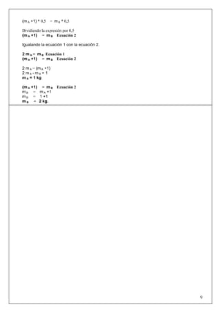 (m A +1) * 0,5 = m B * 0,5
Dividiendo la expresión por 0,5
(m A +1) = m B Ecuación 2
Igualando la ecuación 1 con la ecuación 2.
2 m A = m B Ecuación 1
(m A +1) = m B Ecuación 2
2 m A = (m A +1)
2 m A - m A = 1
m A = 1 kg
(m A +1) = m B Ecuación 2
m B = m A +1
m B = 1 +1
m B = 2 kg.
9
 