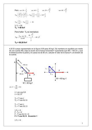 Pero:
2
1
30 =sen
2
1
06cos =
2
3
03cos =
2
3
06sen =
2
1
*04
2
1
*
2
1
AT
2
3
*
2
3
AT =⎟
⎠
⎞
⎜
⎝
⎛
⎟
⎠
⎞
⎜
⎝
⎛
−
⎟
⎟
⎠
⎞
⎜
⎜
⎝
⎛
⎟
⎟
⎠
⎞
⎜
⎜
⎝
⎛
20
4
1
AT-
4
3
AT =⎟
⎠
⎞
⎜
⎝
⎛
⎟
⎠
⎞
⎜
⎝
⎛
½ TA = 20
TA = 40 lb-f
Para hallar TB se reemplaza
340
2
1
2
3
40
60cos
30cosAT
BT ===
TB = 69,28 lb-fB
4.25 El cuerpo representado en la figura 4-29 pesa 40 kg-f. Se mantiene en equilibrio por medio
de una cuerda AB y bajo la acción de la fuerza horizontal F suponiendo que AB = 150 cm. y que
la distancia entre la pared y el cuerpo es de 90 cm, calcular el valor de la fuerza F y la tensión de
la cuerda.
0,6
150
90
cos ==δ
δ = arc cos 0,6
δ = 53,130
TX = T cos δ
TX = T cos 53,13
TY = T sen δ
TY = T sen 53,13
Σ FX = 0
F - TX = 0
F - T cos 53,13 = 0
F = T cos 53,13 Ecuación 1
Σ FY = 0
7
T Y
δ 0
150 cm
F
δ 0
90 cm
B
A
T
T X
W = 40 kg-f
T
W = 40 kg -f
F
 
